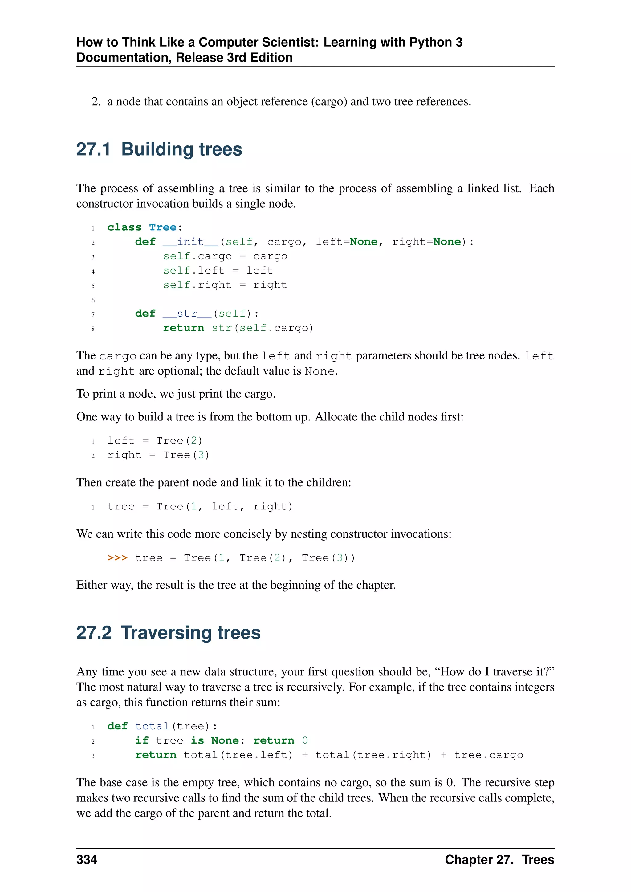 How to Think Like a Computer Scientist: Learning with Python 3
Documentation, Release 3rd Edition
2. a node that contains an object reference (cargo) and two tree references.
27.1 Building trees
The process of assembling a tree is similar to the process of assembling a linked list. Each
constructor invocation builds a single node.
1 class Tree:
2 def __init__(self, cargo, left=None, right=None):
3 self.cargo = cargo
4 self.left = left
5 self.right = right
6
7 def __str__(self):
8 return str(self.cargo)
The cargo can be any type, but the left and right parameters should be tree nodes. left
and right are optional; the default value is None.
To print a node, we just print the cargo.
One way to build a tree is from the bottom up. Allocate the child nodes first:
1 left = Tree(2)
2 right = Tree(3)
Then create the parent node and link it to the children:
1 tree = Tree(1, left, right)
We can write this code more concisely by nesting constructor invocations:
>>> tree = Tree(1, Tree(2), Tree(3))
Either way, the result is the tree at the beginning of the chapter.
27.2 Traversing trees
Any time you see a new data structure, your first question should be, “How do I traverse it?”
The most natural way to traverse a tree is recursively. For example, if the tree contains integers
as cargo, this function returns their sum:
1 def total(tree):
2 if tree is None: return 0
3 return total(tree.left) + total(tree.right) + tree.cargo
The base case is the empty tree, which contains no cargo, so the sum is 0. The recursive step
makes two recursive calls to find the sum of the child trees. When the recursive calls complete,
we add the cargo of the parent and return the total.
334 Chapter 27. Trees
 