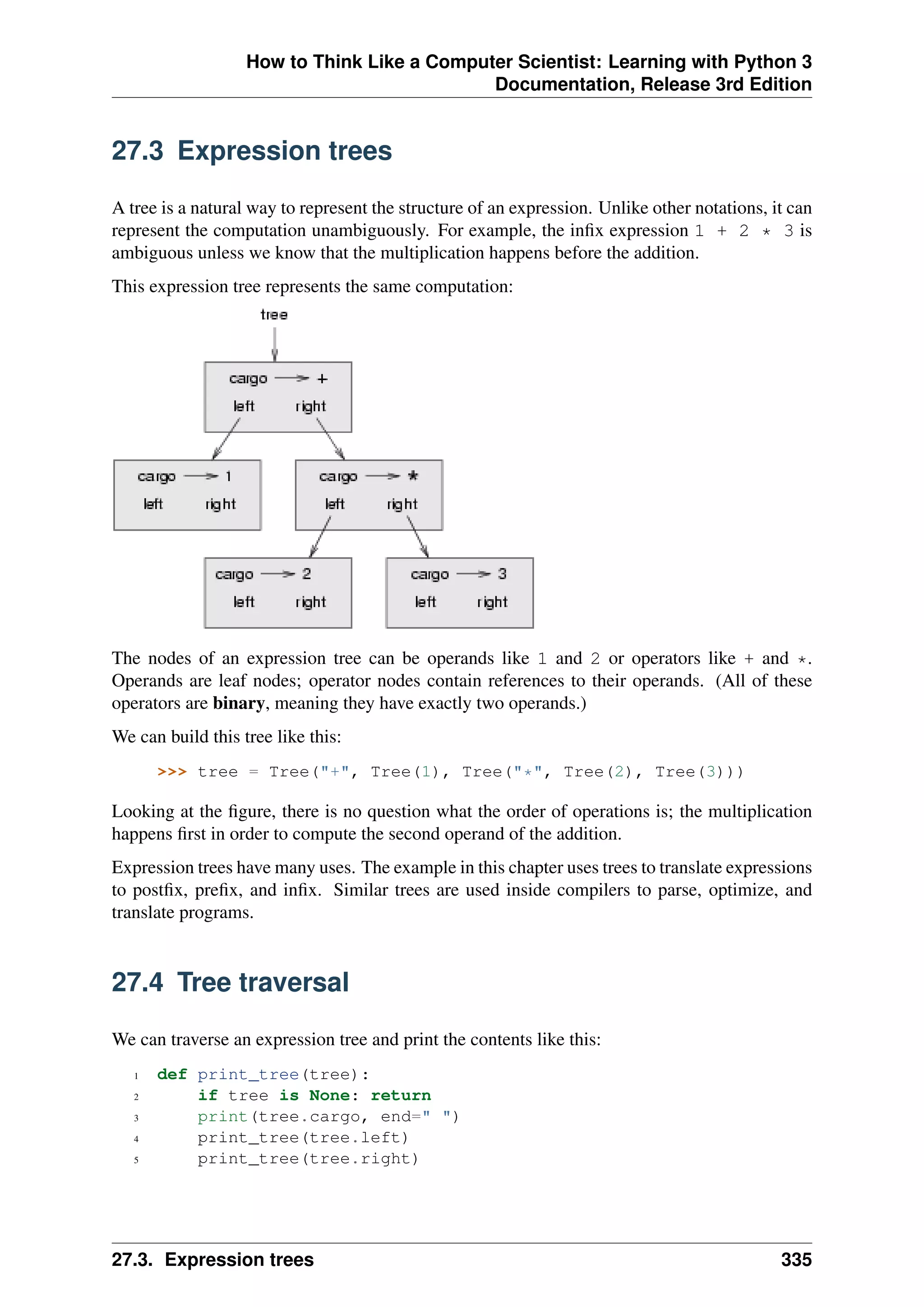 How to Think Like a Computer Scientist: Learning with Python 3
Documentation, Release 3rd Edition
27.3 Expression trees
A tree is a natural way to represent the structure of an expression. Unlike other notations, it can
represent the computation unambiguously. For example, the infix expression 1 + 2 * 3 is
ambiguous unless we know that the multiplication happens before the addition.
This expression tree represents the same computation:
The nodes of an expression tree can be operands like 1 and 2 or operators like + and *.
Operands are leaf nodes; operator nodes contain references to their operands. (All of these
operators are binary, meaning they have exactly two operands.)
We can build this tree like this:
>>> tree = Tree("+", Tree(1), Tree("*", Tree(2), Tree(3)))
Looking at the figure, there is no question what the order of operations is; the multiplication
happens first in order to compute the second operand of the addition.
Expression trees have many uses. The example in this chapter uses trees to translate expressions
to postfix, prefix, and infix. Similar trees are used inside compilers to parse, optimize, and
translate programs.
27.4 Tree traversal
We can traverse an expression tree and print the contents like this:
1 def print_tree(tree):
2 if tree is None: return
3 print(tree.cargo, end=" ")
4 print_tree(tree.left)
5 print_tree(tree.right)
27.3. Expression trees 335
 