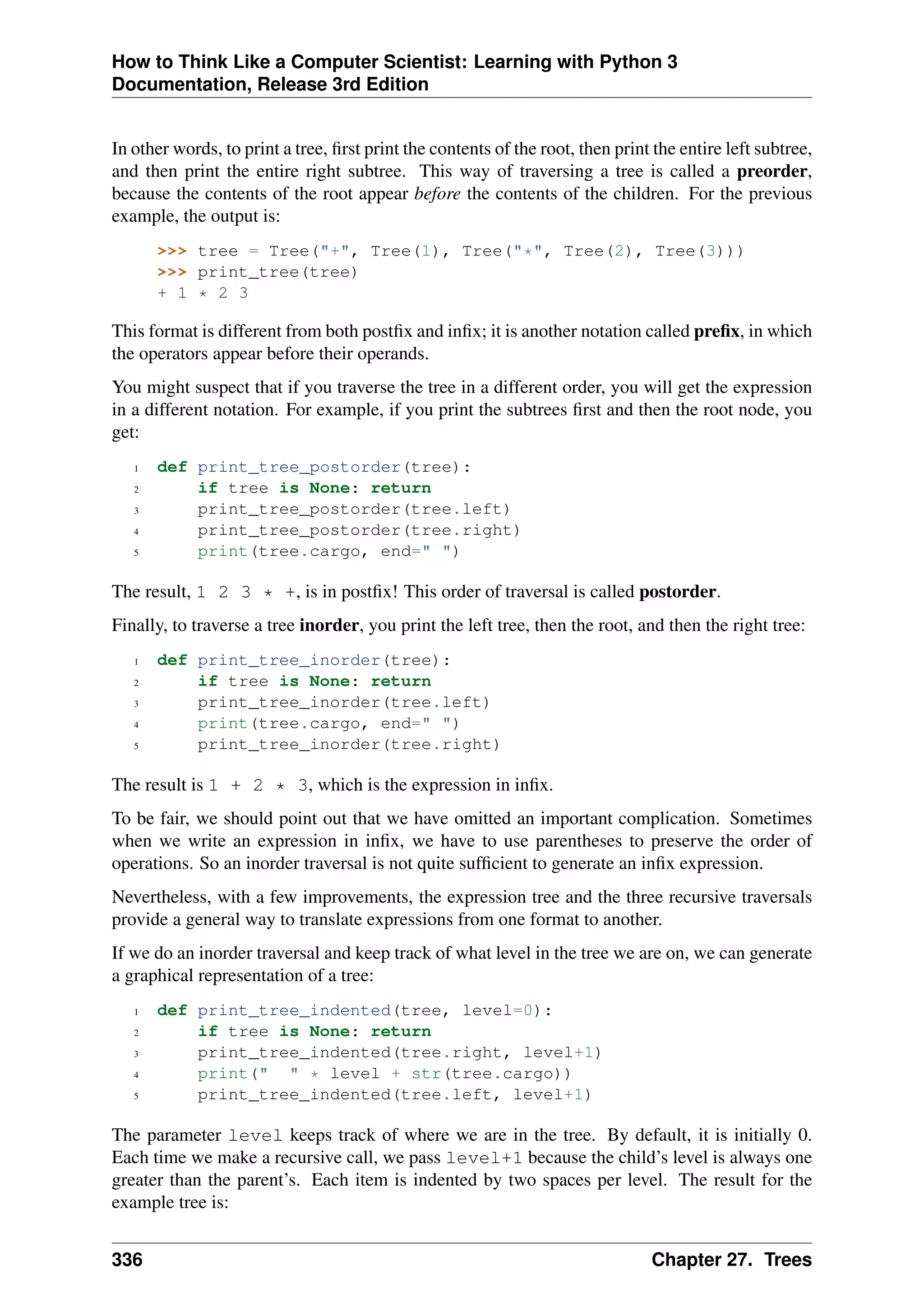 How to Think Like a Computer Scientist: Learning with Python 3
Documentation, Release 3rd Edition
In other words, to print a tree, first print the contents of the root, then print the entire left subtree,
and then print the entire right subtree. This way of traversing a tree is called a preorder,
because the contents of the root appear before the contents of the children. For the previous
example, the output is:
>>> tree = Tree("+", Tree(1), Tree("*", Tree(2), Tree(3)))
>>> print_tree(tree)
+ 1 * 2 3
This format is different from both postfix and infix; it is another notation called prefix, in which
the operators appear before their operands.
You might suspect that if you traverse the tree in a different order, you will get the expression
in a different notation. For example, if you print the subtrees first and then the root node, you
get:
1 def print_tree_postorder(tree):
2 if tree is None: return
3 print_tree_postorder(tree.left)
4 print_tree_postorder(tree.right)
5 print(tree.cargo, end=" ")
The result, 1 2 3 * +, is in postfix! This order of traversal is called postorder.
Finally, to traverse a tree inorder, you print the left tree, then the root, and then the right tree:
1 def print_tree_inorder(tree):
2 if tree is None: return
3 print_tree_inorder(tree.left)
4 print(tree.cargo, end=" ")
5 print_tree_inorder(tree.right)
The result is 1 + 2 * 3, which is the expression in infix.
To be fair, we should point out that we have omitted an important complication. Sometimes
when we write an expression in infix, we have to use parentheses to preserve the order of
operations. So an inorder traversal is not quite sufficient to generate an infix expression.
Nevertheless, with a few improvements, the expression tree and the three recursive traversals
provide a general way to translate expressions from one format to another.
If we do an inorder traversal and keep track of what level in the tree we are on, we can generate
a graphical representation of a tree:
1 def print_tree_indented(tree, level=0):
2 if tree is None: return
3 print_tree_indented(tree.right, level+1)
4 print(" " * level + str(tree.cargo))
5 print_tree_indented(tree.left, level+1)
The parameter level keeps track of where we are in the tree. By default, it is initially 0.
Each time we make a recursive call, we pass level+1 because the child’s level is always one
greater than the parent’s. Each item is indented by two spaces per level. The result for the
example tree is:
336 Chapter 27. Trees
 