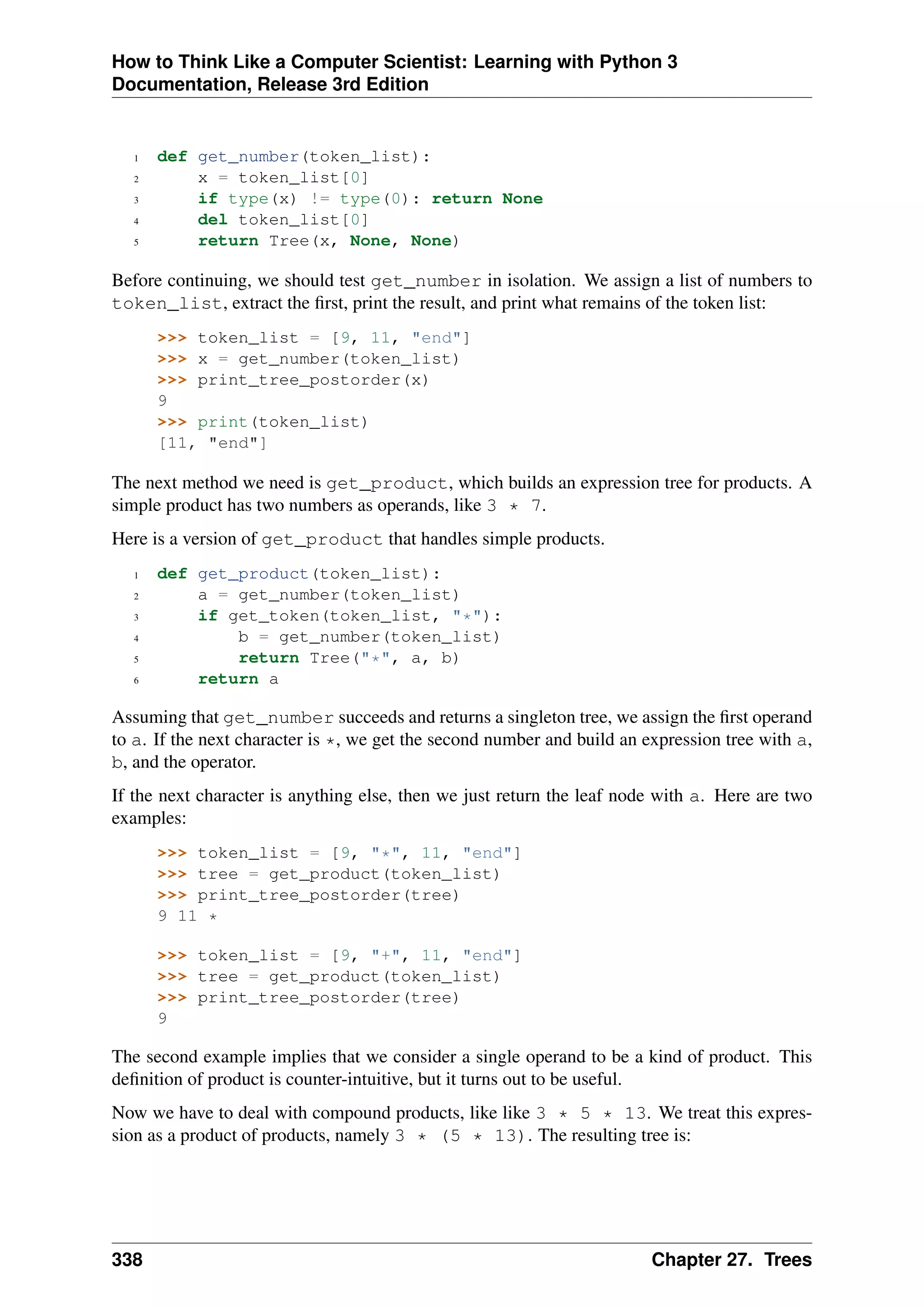 How to Think Like a Computer Scientist: Learning with Python 3
Documentation, Release 3rd Edition
1 def get_number(token_list):
2 x = token_list[0]
3 if type(x) != type(0): return None
4 del token_list[0]
5 return Tree(x, None, None)
Before continuing, we should test get_number in isolation. We assign a list of numbers to
token_list, extract the first, print the result, and print what remains of the token list:
>>> token_list = [9, 11, "end"]
>>> x = get_number(token_list)
>>> print_tree_postorder(x)
9
>>> print(token_list)
[11, "end"]
The next method we need is get_product, which builds an expression tree for products. A
simple product has two numbers as operands, like 3 * 7.
Here is a version of get_product that handles simple products.
1 def get_product(token_list):
2 a = get_number(token_list)
3 if get_token(token_list, "*"):
4 b = get_number(token_list)
5 return Tree("*", a, b)
6 return a
Assuming that get_number succeeds and returns a singleton tree, we assign the first operand
to a. If the next character is *, we get the second number and build an expression tree with a,
b, and the operator.
If the next character is anything else, then we just return the leaf node with a. Here are two
examples:
>>> token_list = [9, "*", 11, "end"]
>>> tree = get_product(token_list)
>>> print_tree_postorder(tree)
9 11 *
>>> token_list = [9, "+", 11, "end"]
>>> tree = get_product(token_list)
>>> print_tree_postorder(tree)
9
The second example implies that we consider a single operand to be a kind of product. This
definition of product is counter-intuitive, but it turns out to be useful.
Now we have to deal with compound products, like like 3 * 5 * 13. We treat this expres-
sion as a product of products, namely 3 * (5 * 13). The resulting tree is:
338 Chapter 27. Trees
 