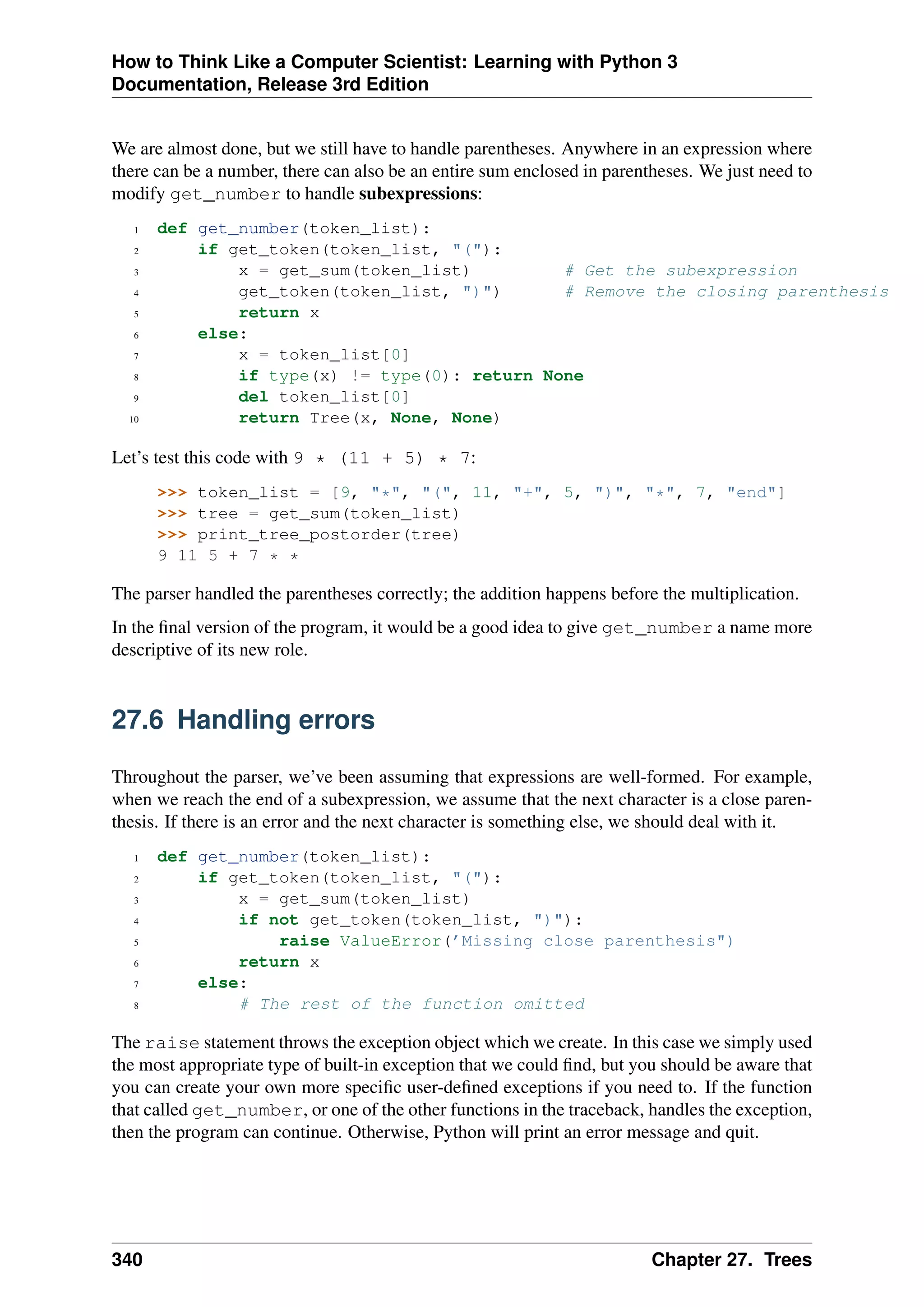 How to Think Like a Computer Scientist: Learning with Python 3
Documentation, Release 3rd Edition
We are almost done, but we still have to handle parentheses. Anywhere in an expression where
there can be a number, there can also be an entire sum enclosed in parentheses. We just need to
modify get_number to handle subexpressions:
1 def get_number(token_list):
2 if get_token(token_list, "("):
3 x = get_sum(token_list) # Get the subexpression
4 get_token(token_list, ")") # Remove the closing parenthesis
5 return x
6 else:
7 x = token_list[0]
8 if type(x) != type(0): return None
9 del token_list[0]
10 return Tree(x, None, None)
Let’s test this code with 9 * (11 + 5) * 7:
>>> token_list = [9, "*", "(", 11, "+", 5, ")", "*", 7, "end"]
>>> tree = get_sum(token_list)
>>> print_tree_postorder(tree)
9 11 5 + 7 * *
The parser handled the parentheses correctly; the addition happens before the multiplication.
In the final version of the program, it would be a good idea to give get_number a name more
descriptive of its new role.
27.6 Handling errors
Throughout the parser, we’ve been assuming that expressions are well-formed. For example,
when we reach the end of a subexpression, we assume that the next character is a close paren-
thesis. If there is an error and the next character is something else, we should deal with it.
1 def get_number(token_list):
2 if get_token(token_list, "("):
3 x = get_sum(token_list)
4 if not get_token(token_list, ")"):
5 raise ValueError(’Missing close parenthesis")
6 return x
7 else:
8 # The rest of the function omitted
The raise statement throws the exception object which we create. In this case we simply used
the most appropriate type of built-in exception that we could find, but you should be aware that
you can create your own more specific user-defined exceptions if you need to. If the function
that called get_number, or one of the other functions in the traceback, handles the exception,
then the program can continue. Otherwise, Python will print an error message and quit.
340 Chapter 27. Trees
 