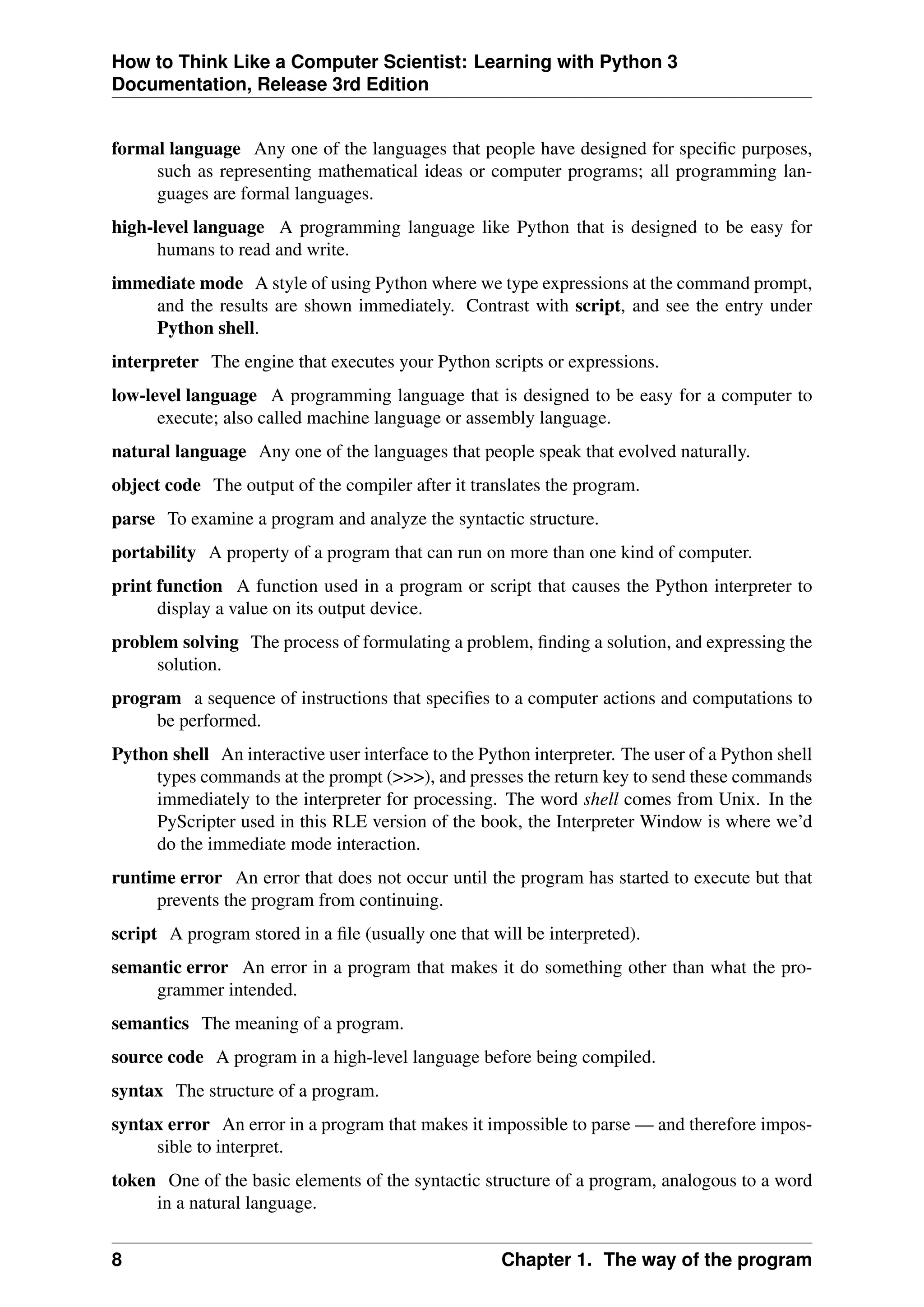 How to Think Like a Computer Scientist: Learning with Python 3
Documentation, Release 3rd Edition
formal language Any one of the languages that people have designed for specific purposes,
such as representing mathematical ideas or computer programs; all programming lan-
guages are formal languages.
high-level language A programming language like Python that is designed to be easy for
humans to read and write.
immediate mode A style of using Python where we type expressions at the command prompt,
and the results are shown immediately. Contrast with script, and see the entry under
Python shell.
interpreter The engine that executes your Python scripts or expressions.
low-level language A programming language that is designed to be easy for a computer to
execute; also called machine language or assembly language.
natural language Any one of the languages that people speak that evolved naturally.
object code The output of the compiler after it translates the program.
parse To examine a program and analyze the syntactic structure.
portability A property of a program that can run on more than one kind of computer.
print function A function used in a program or script that causes the Python interpreter to
display a value on its output device.
problem solving The process of formulating a problem, finding a solution, and expressing the
solution.
program a sequence of instructions that specifies to a computer actions and computations to
be performed.
Python shell An interactive user interface to the Python interpreter. The user of a Python shell
types commands at the prompt (>>>), and presses the return key to send these commands
immediately to the interpreter for processing. The word shell comes from Unix. In the
PyScripter used in this RLE version of the book, the Interpreter Window is where we’d
do the immediate mode interaction.
runtime error An error that does not occur until the program has started to execute but that
prevents the program from continuing.
script A program stored in a file (usually one that will be interpreted).
semantic error An error in a program that makes it do something other than what the pro-
grammer intended.
semantics The meaning of a program.
source code A program in a high-level language before being compiled.
syntax The structure of a program.
syntax error An error in a program that makes it impossible to parse — and therefore impos-
sible to interpret.
token One of the basic elements of the syntactic structure of a program, analogous to a word
in a natural language.
8 Chapter 1. The way of the program
 