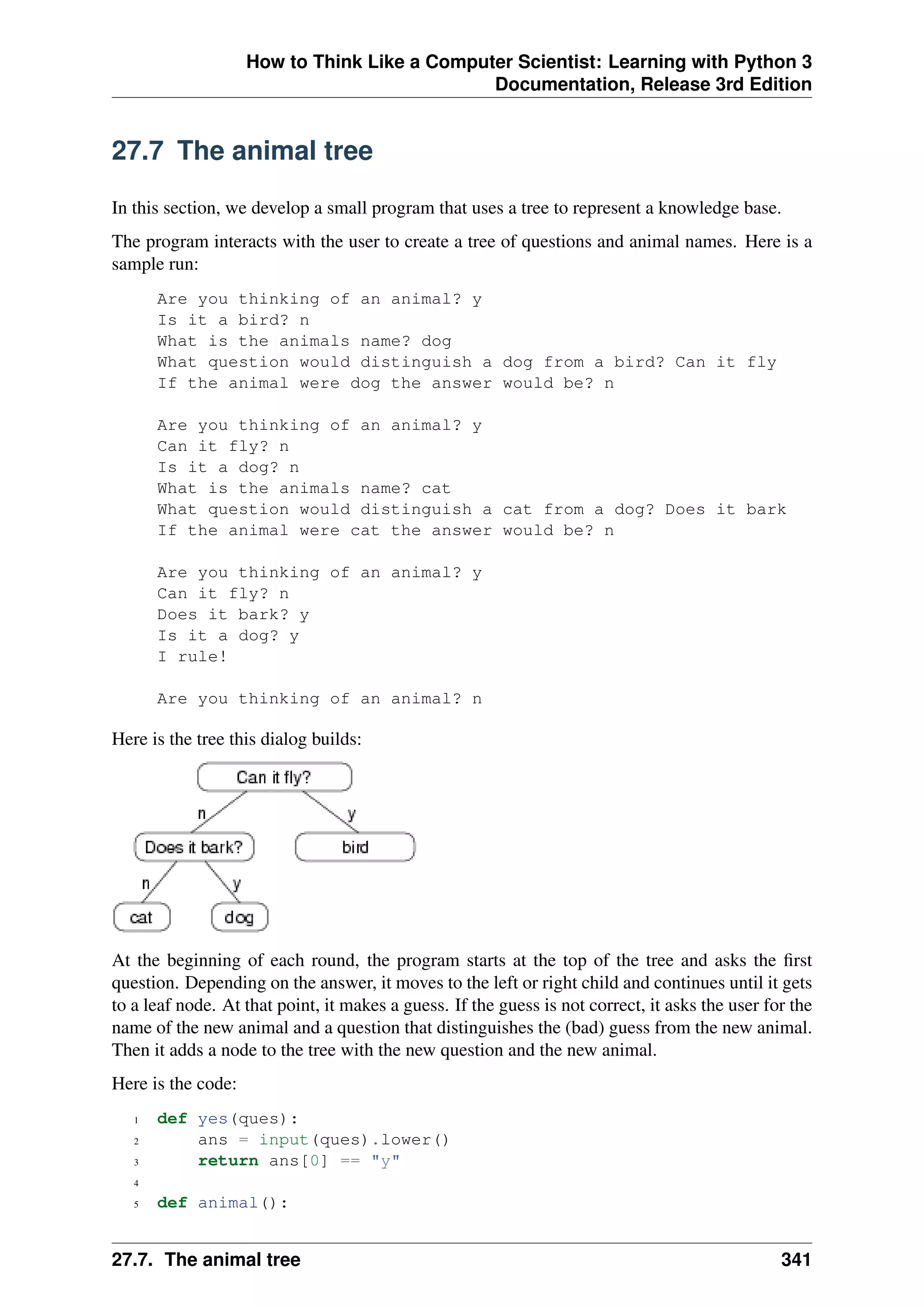 How to Think Like a Computer Scientist: Learning with Python 3
Documentation, Release 3rd Edition
27.7 The animal tree
In this section, we develop a small program that uses a tree to represent a knowledge base.
The program interacts with the user to create a tree of questions and animal names. Here is a
sample run:
Are you thinking of an animal? y
Is it a bird? n
What is the animals name? dog
What question would distinguish a dog from a bird? Can it fly
If the animal were dog the answer would be? n
Are you thinking of an animal? y
Can it fly? n
Is it a dog? n
What is the animals name? cat
What question would distinguish a cat from a dog? Does it bark
If the animal were cat the answer would be? n
Are you thinking of an animal? y
Can it fly? n
Does it bark? y
Is it a dog? y
I rule!
Are you thinking of an animal? n
Here is the tree this dialog builds:
At the beginning of each round, the program starts at the top of the tree and asks the first
question. Depending on the answer, it moves to the left or right child and continues until it gets
to a leaf node. At that point, it makes a guess. If the guess is not correct, it asks the user for the
name of the new animal and a question that distinguishes the (bad) guess from the new animal.
Then it adds a node to the tree with the new question and the new animal.
Here is the code:
1 def yes(ques):
2 ans = input(ques).lower()
3 return ans[0] == "y"
4
5 def animal():
27.7. The animal tree 341
 
