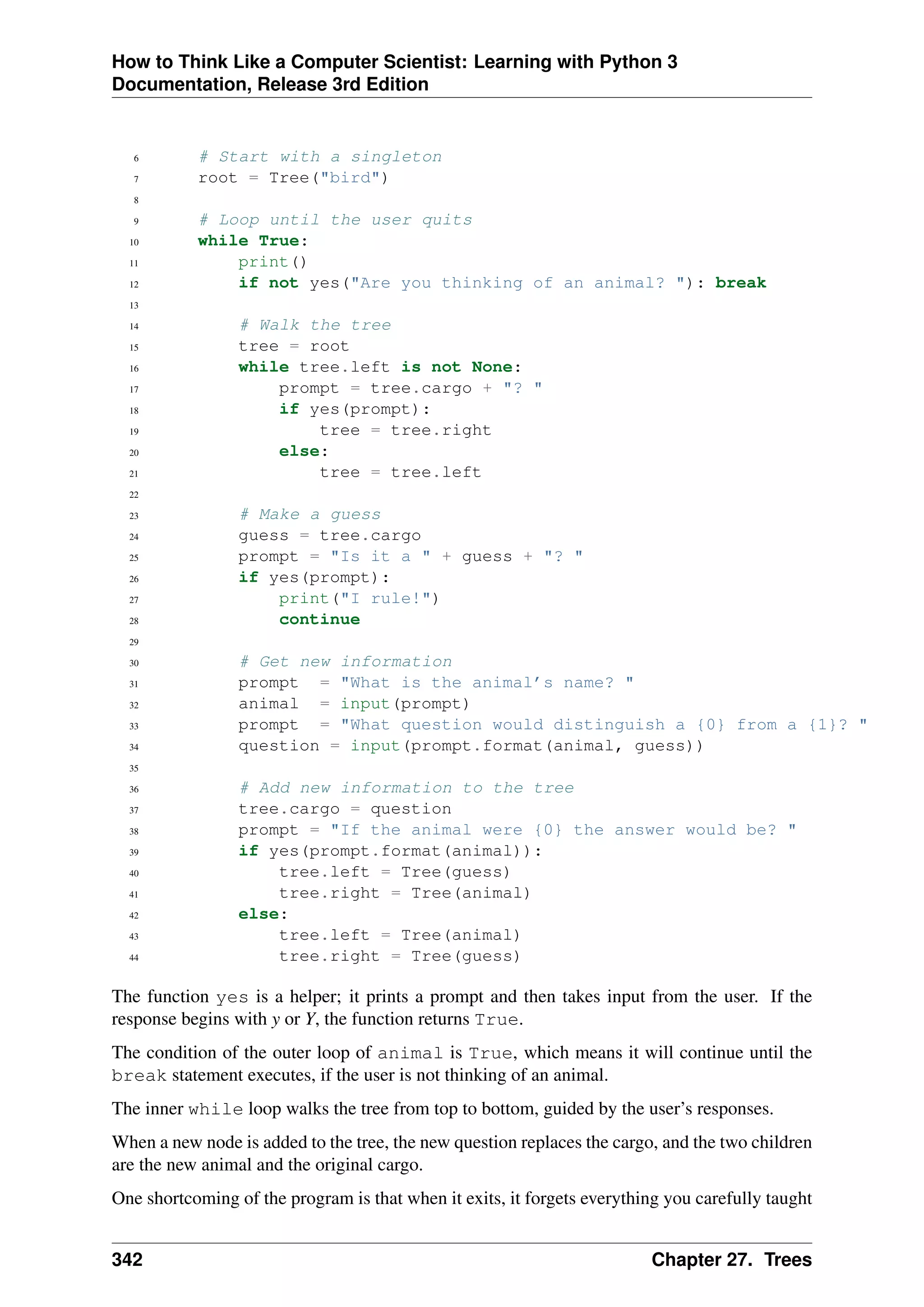 How to Think Like a Computer Scientist: Learning with Python 3
Documentation, Release 3rd Edition
6 # Start with a singleton
7 root = Tree("bird")
8
9 # Loop until the user quits
10 while True:
11 print()
12 if not yes("Are you thinking of an animal? "): break
13
14 # Walk the tree
15 tree = root
16 while tree.left is not None:
17 prompt = tree.cargo + "? "
18 if yes(prompt):
19 tree = tree.right
20 else:
21 tree = tree.left
22
23 # Make a guess
24 guess = tree.cargo
25 prompt = "Is it a " + guess + "? "
26 if yes(prompt):
27 print("I rule!")
28 continue
29
30 # Get new information
31 prompt = "What is the animal’s name? "
32 animal = input(prompt)
33 prompt = "What question would distinguish a {0} from a {1}? "
34 question = input(prompt.format(animal, guess))
35
36 # Add new information to the tree
37 tree.cargo = question
38 prompt = "If the animal were {0} the answer would be? "
39 if yes(prompt.format(animal)):
40 tree.left = Tree(guess)
41 tree.right = Tree(animal)
42 else:
43 tree.left = Tree(animal)
44 tree.right = Tree(guess)
The function yes is a helper; it prints a prompt and then takes input from the user. If the
response begins with y or Y, the function returns True.
The condition of the outer loop of animal is True, which means it will continue until the
break statement executes, if the user is not thinking of an animal.
The inner while loop walks the tree from top to bottom, guided by the user’s responses.
When a new node is added to the tree, the new question replaces the cargo, and the two children
are the new animal and the original cargo.
One shortcoming of the program is that when it exits, it forgets everything you carefully taught
342 Chapter 27. Trees
 