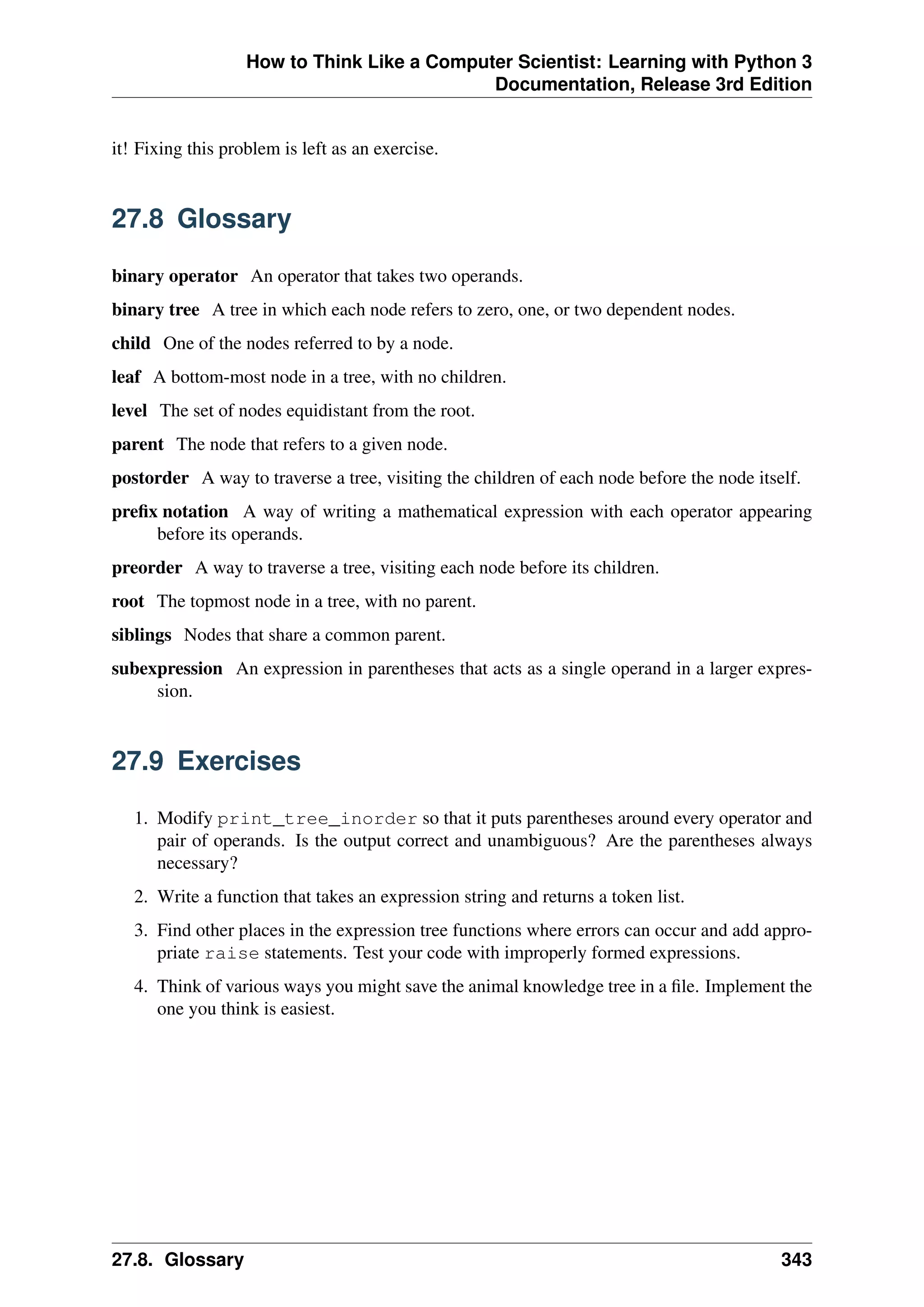 How to Think Like a Computer Scientist: Learning with Python 3
Documentation, Release 3rd Edition
it! Fixing this problem is left as an exercise.
27.8 Glossary
binary operator An operator that takes two operands.
binary tree A tree in which each node refers to zero, one, or two dependent nodes.
child One of the nodes referred to by a node.
leaf A bottom-most node in a tree, with no children.
level The set of nodes equidistant from the root.
parent The node that refers to a given node.
postorder A way to traverse a tree, visiting the children of each node before the node itself.
prefix notation A way of writing a mathematical expression with each operator appearing
before its operands.
preorder A way to traverse a tree, visiting each node before its children.
root The topmost node in a tree, with no parent.
siblings Nodes that share a common parent.
subexpression An expression in parentheses that acts as a single operand in a larger expres-
sion.
27.9 Exercises
1. Modify print_tree_inorder so that it puts parentheses around every operator and
pair of operands. Is the output correct and unambiguous? Are the parentheses always
necessary?
2. Write a function that takes an expression string and returns a token list.
3. Find other places in the expression tree functions where errors can occur and add appro-
priate raise statements. Test your code with improperly formed expressions.
4. Think of various ways you might save the animal knowledge tree in a file. Implement the
one you think is easiest.
27.8. Glossary 343
 