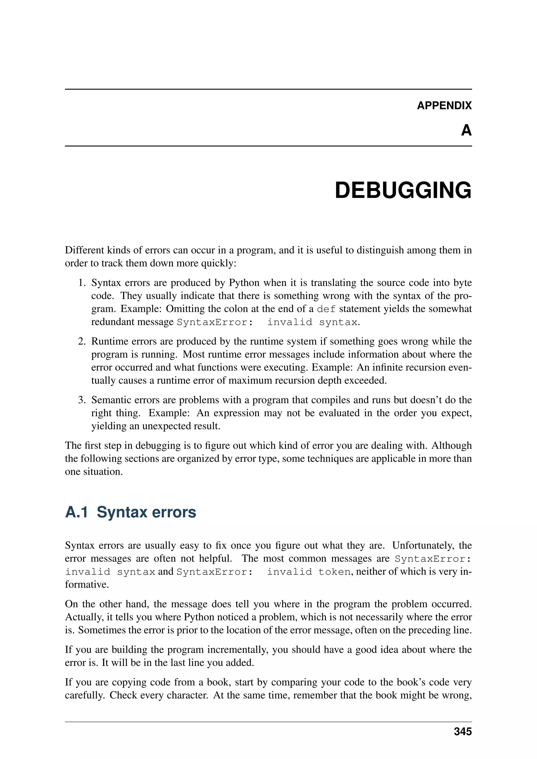 APPENDIX
A
DEBUGGING
Different kinds of errors can occur in a program, and it is useful to distinguish among them in
order to track them down more quickly:
1. Syntax errors are produced by Python when it is translating the source code into byte
code. They usually indicate that there is something wrong with the syntax of the pro-
gram. Example: Omitting the colon at the end of a def statement yields the somewhat
redundant message SyntaxError: invalid syntax.
2. Runtime errors are produced by the runtime system if something goes wrong while the
program is running. Most runtime error messages include information about where the
error occurred and what functions were executing. Example: An infinite recursion even-
tually causes a runtime error of maximum recursion depth exceeded.
3. Semantic errors are problems with a program that compiles and runs but doesn’t do the
right thing. Example: An expression may not be evaluated in the order you expect,
yielding an unexpected result.
The first step in debugging is to figure out which kind of error you are dealing with. Although
the following sections are organized by error type, some techniques are applicable in more than
one situation.
A.1 Syntax errors
Syntax errors are usually easy to fix once you figure out what they are. Unfortunately, the
error messages are often not helpful. The most common messages are SyntaxError:
invalid syntax and SyntaxError: invalid token, neither of which is very in-
formative.
On the other hand, the message does tell you where in the program the problem occurred.
Actually, it tells you where Python noticed a problem, which is not necessarily where the error
is. Sometimes the error is prior to the location of the error message, often on the preceding line.
If you are building the program incrementally, you should have a good idea about where the
error is. It will be in the last line you added.
If you are copying code from a book, start by comparing your code to the book’s code very
carefully. Check every character. At the same time, remember that the book might be wrong,
345
 