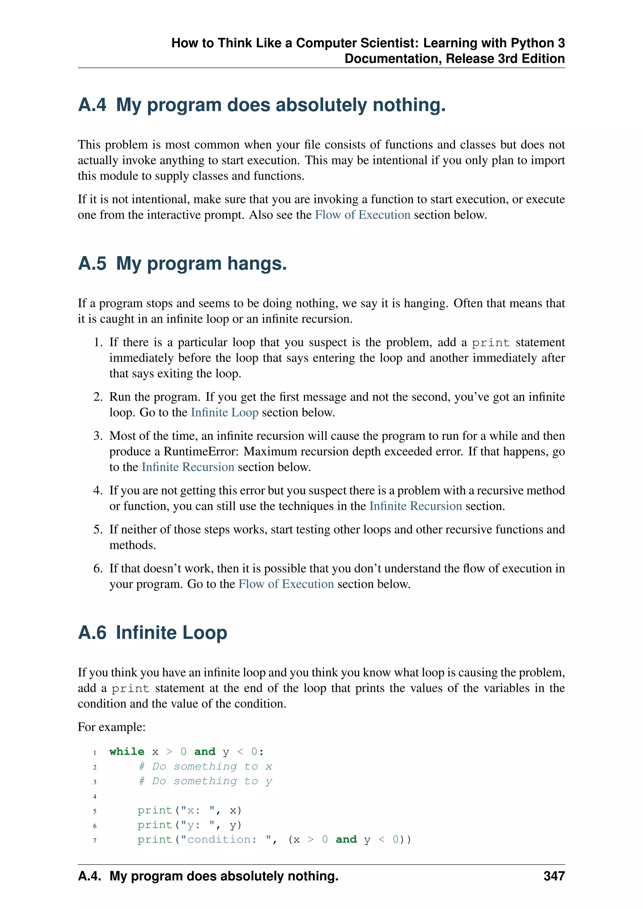 How to Think Like a Computer Scientist: Learning with Python 3
Documentation, Release 3rd Edition
A.4 My program does absolutely nothing.
This problem is most common when your file consists of functions and classes but does not
actually invoke anything to start execution. This may be intentional if you only plan to import
this module to supply classes and functions.
If it is not intentional, make sure that you are invoking a function to start execution, or execute
one from the interactive prompt. Also see the Flow of Execution section below.
A.5 My program hangs.
If a program stops and seems to be doing nothing, we say it is hanging. Often that means that
it is caught in an infinite loop or an infinite recursion.
1. If there is a particular loop that you suspect is the problem, add a print statement
immediately before the loop that says entering the loop and another immediately after
that says exiting the loop.
2. Run the program. If you get the first message and not the second, you’ve got an infinite
loop. Go to the Infinite Loop section below.
3. Most of the time, an infinite recursion will cause the program to run for a while and then
produce a RuntimeError: Maximum recursion depth exceeded error. If that happens, go
to the Infinite Recursion section below.
4. If you are not getting this error but you suspect there is a problem with a recursive method
or function, you can still use the techniques in the Infinite Recursion section.
5. If neither of those steps works, start testing other loops and other recursive functions and
methods.
6. If that doesn’t work, then it is possible that you don’t understand the flow of execution in
your program. Go to the Flow of Execution section below.
A.6 Infinite Loop
If you think you have an infinite loop and you think you know what loop is causing the problem,
add a print statement at the end of the loop that prints the values of the variables in the
condition and the value of the condition.
For example:
1 while x > 0 and y < 0:
2 # Do something to x
3 # Do something to y
4
5 print("x: ", x)
6 print("y: ", y)
7 print("condition: ", (x > 0 and y < 0))
A.4. My program does absolutely nothing. 347
 