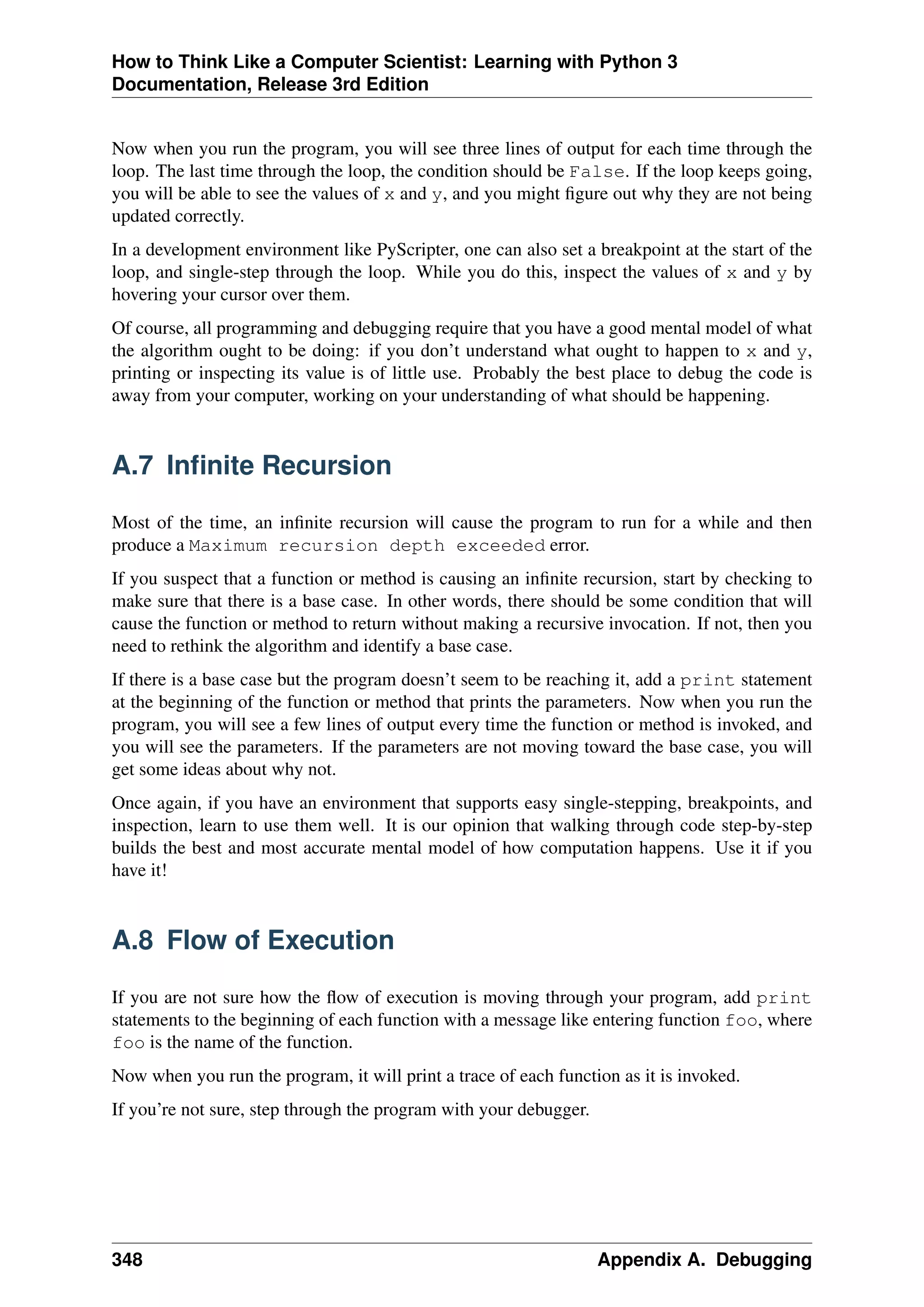 How to Think Like a Computer Scientist: Learning with Python 3
Documentation, Release 3rd Edition
Now when you run the program, you will see three lines of output for each time through the
loop. The last time through the loop, the condition should be False. If the loop keeps going,
you will be able to see the values of x and y, and you might figure out why they are not being
updated correctly.
In a development environment like PyScripter, one can also set a breakpoint at the start of the
loop, and single-step through the loop. While you do this, inspect the values of x and y by
hovering your cursor over them.
Of course, all programming and debugging require that you have a good mental model of what
the algorithm ought to be doing: if you don’t understand what ought to happen to x and y,
printing or inspecting its value is of little use. Probably the best place to debug the code is
away from your computer, working on your understanding of what should be happening.
A.7 Infinite Recursion
Most of the time, an infinite recursion will cause the program to run for a while and then
produce a Maximum recursion depth exceeded error.
If you suspect that a function or method is causing an infinite recursion, start by checking to
make sure that there is a base case. In other words, there should be some condition that will
cause the function or method to return without making a recursive invocation. If not, then you
need to rethink the algorithm and identify a base case.
If there is a base case but the program doesn’t seem to be reaching it, add a print statement
at the beginning of the function or method that prints the parameters. Now when you run the
program, you will see a few lines of output every time the function or method is invoked, and
you will see the parameters. If the parameters are not moving toward the base case, you will
get some ideas about why not.
Once again, if you have an environment that supports easy single-stepping, breakpoints, and
inspection, learn to use them well. It is our opinion that walking through code step-by-step
builds the best and most accurate mental model of how computation happens. Use it if you
have it!
A.8 Flow of Execution
If you are not sure how the flow of execution is moving through your program, add print
statements to the beginning of each function with a message like entering function foo, where
foo is the name of the function.
Now when you run the program, it will print a trace of each function as it is invoked.
If you’re not sure, step through the program with your debugger.
348 Appendix A. Debugging
 