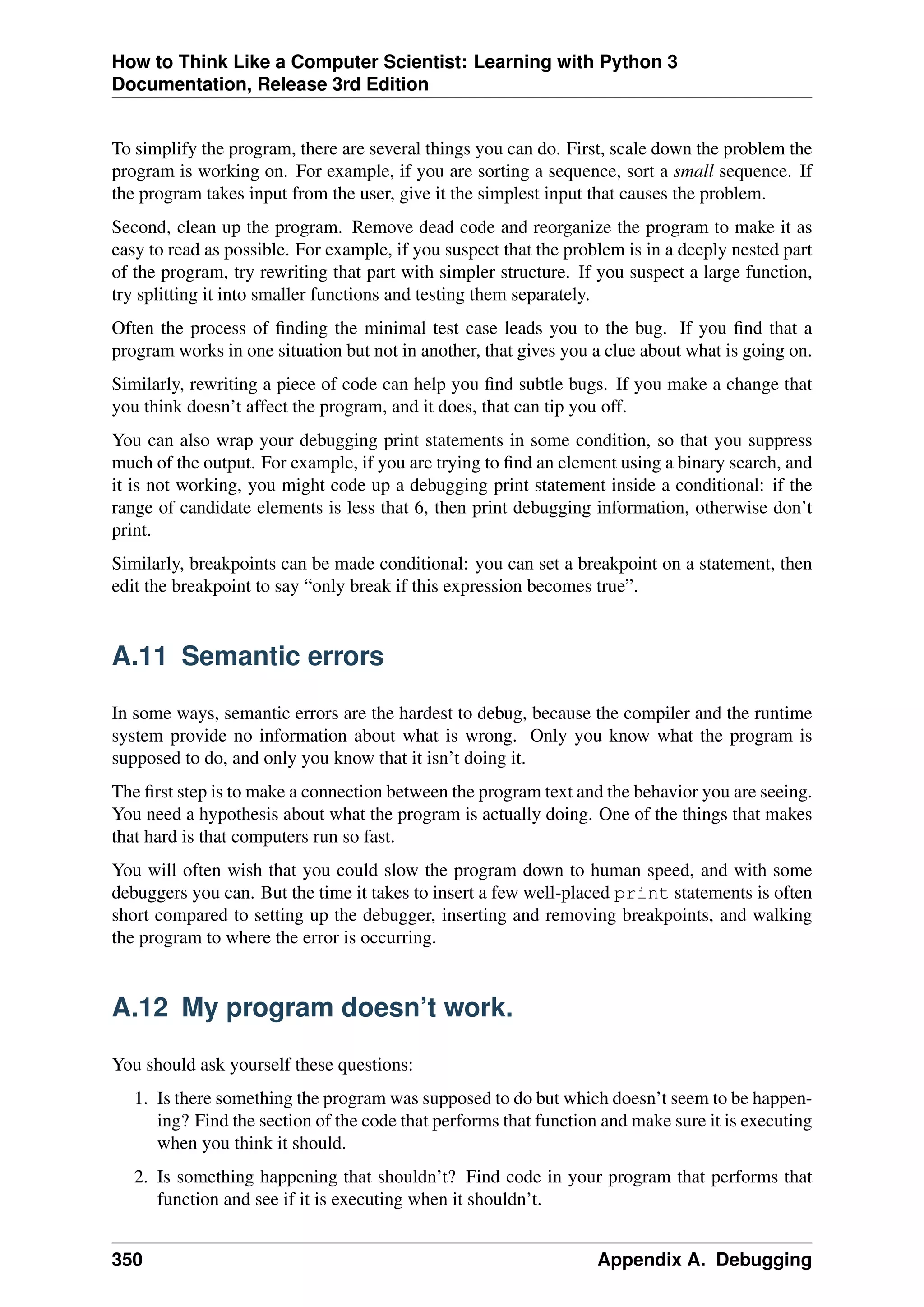 How to Think Like a Computer Scientist: Learning with Python 3
Documentation, Release 3rd Edition
To simplify the program, there are several things you can do. First, scale down the problem the
program is working on. For example, if you are sorting a sequence, sort a small sequence. If
the program takes input from the user, give it the simplest input that causes the problem.
Second, clean up the program. Remove dead code and reorganize the program to make it as
easy to read as possible. For example, if you suspect that the problem is in a deeply nested part
of the program, try rewriting that part with simpler structure. If you suspect a large function,
try splitting it into smaller functions and testing them separately.
Often the process of finding the minimal test case leads you to the bug. If you find that a
program works in one situation but not in another, that gives you a clue about what is going on.
Similarly, rewriting a piece of code can help you find subtle bugs. If you make a change that
you think doesn’t affect the program, and it does, that can tip you off.
You can also wrap your debugging print statements in some condition, so that you suppress
much of the output. For example, if you are trying to find an element using a binary search, and
it is not working, you might code up a debugging print statement inside a conditional: if the
range of candidate elements is less that 6, then print debugging information, otherwise don’t
print.
Similarly, breakpoints can be made conditional: you can set a breakpoint on a statement, then
edit the breakpoint to say “only break if this expression becomes true”.
A.11 Semantic errors
In some ways, semantic errors are the hardest to debug, because the compiler and the runtime
system provide no information about what is wrong. Only you know what the program is
supposed to do, and only you know that it isn’t doing it.
The first step is to make a connection between the program text and the behavior you are seeing.
You need a hypothesis about what the program is actually doing. One of the things that makes
that hard is that computers run so fast.
You will often wish that you could slow the program down to human speed, and with some
debuggers you can. But the time it takes to insert a few well-placed print statements is often
short compared to setting up the debugger, inserting and removing breakpoints, and walking
the program to where the error is occurring.
A.12 My program doesn’t work.
You should ask yourself these questions:
1. Is there something the program was supposed to do but which doesn’t seem to be happen-
ing? Find the section of the code that performs that function and make sure it is executing
when you think it should.
2. Is something happening that shouldn’t? Find code in your program that performs that
function and see if it is executing when it shouldn’t.
350 Appendix A. Debugging
 