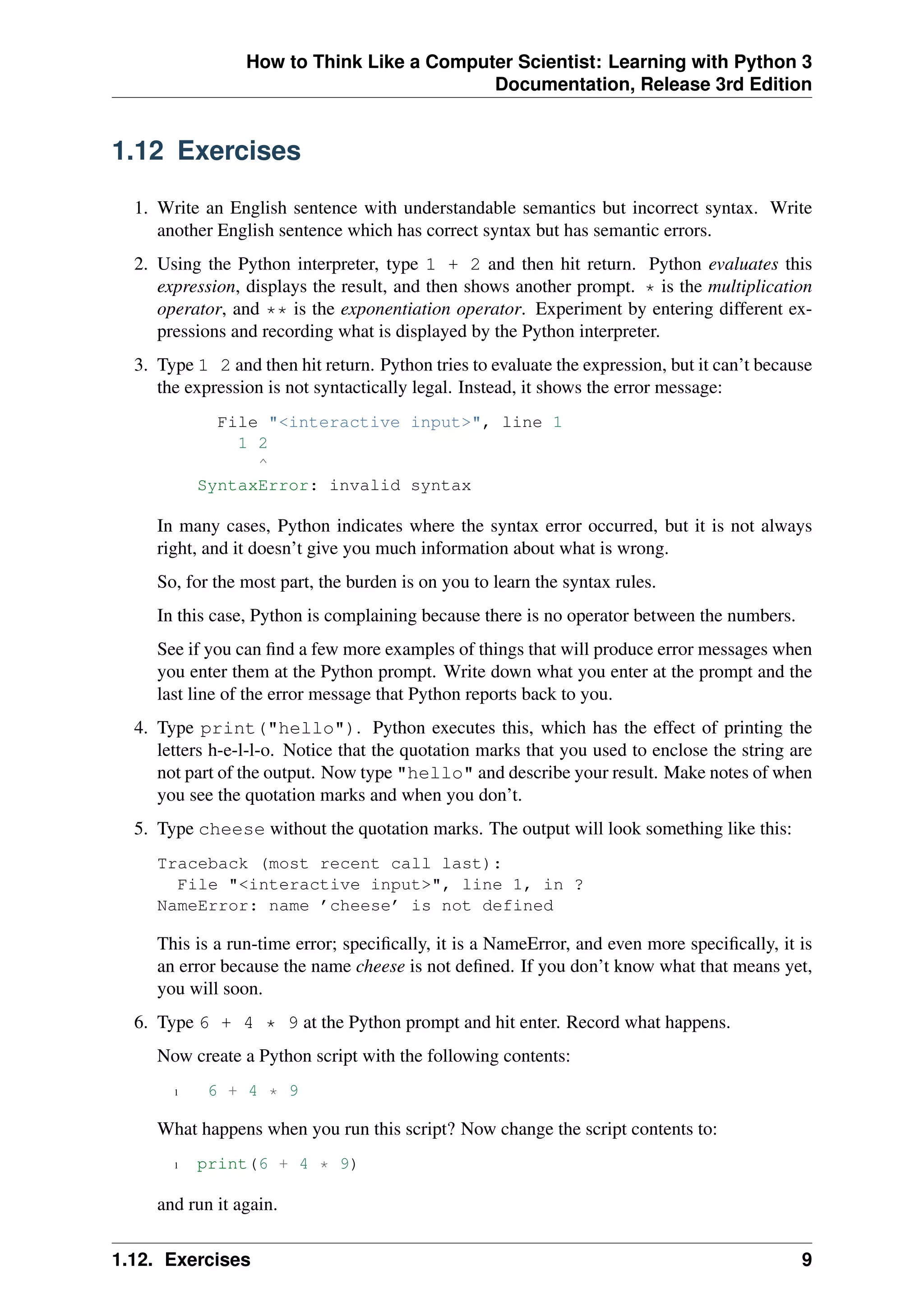 How to Think Like a Computer Scientist: Learning with Python 3
Documentation, Release 3rd Edition
1.12 Exercises
1. Write an English sentence with understandable semantics but incorrect syntax. Write
another English sentence which has correct syntax but has semantic errors.
2. Using the Python interpreter, type 1 + 2 and then hit return. Python evaluates this
expression, displays the result, and then shows another prompt. * is the multiplication
operator, and ** is the exponentiation operator. Experiment by entering different ex-
pressions and recording what is displayed by the Python interpreter.
3. Type 1 2 and then hit return. Python tries to evaluate the expression, but it can’t because
the expression is not syntactically legal. Instead, it shows the error message:
File "<interactive input>", line 1
1 2
^
SyntaxError: invalid syntax
In many cases, Python indicates where the syntax error occurred, but it is not always
right, and it doesn’t give you much information about what is wrong.
So, for the most part, the burden is on you to learn the syntax rules.
In this case, Python is complaining because there is no operator between the numbers.
See if you can find a few more examples of things that will produce error messages when
you enter them at the Python prompt. Write down what you enter at the prompt and the
last line of the error message that Python reports back to you.
4. Type print("hello"). Python executes this, which has the effect of printing the
letters h-e-l-l-o. Notice that the quotation marks that you used to enclose the string are
not part of the output. Now type "hello" and describe your result. Make notes of when
you see the quotation marks and when you don’t.
5. Type cheese without the quotation marks. The output will look something like this:
Traceback (most recent call last):
File "<interactive input>", line 1, in ?
NameError: name ’cheese’ is not defined
This is a run-time error; specifically, it is a NameError, and even more specifically, it is
an error because the name cheese is not defined. If you don’t know what that means yet,
you will soon.
6. Type 6 + 4 * 9 at the Python prompt and hit enter. Record what happens.
Now create a Python script with the following contents:
1 6 + 4 * 9
What happens when you run this script? Now change the script contents to:
1 print(6 + 4 * 9)
and run it again.
1.12. Exercises 9
 