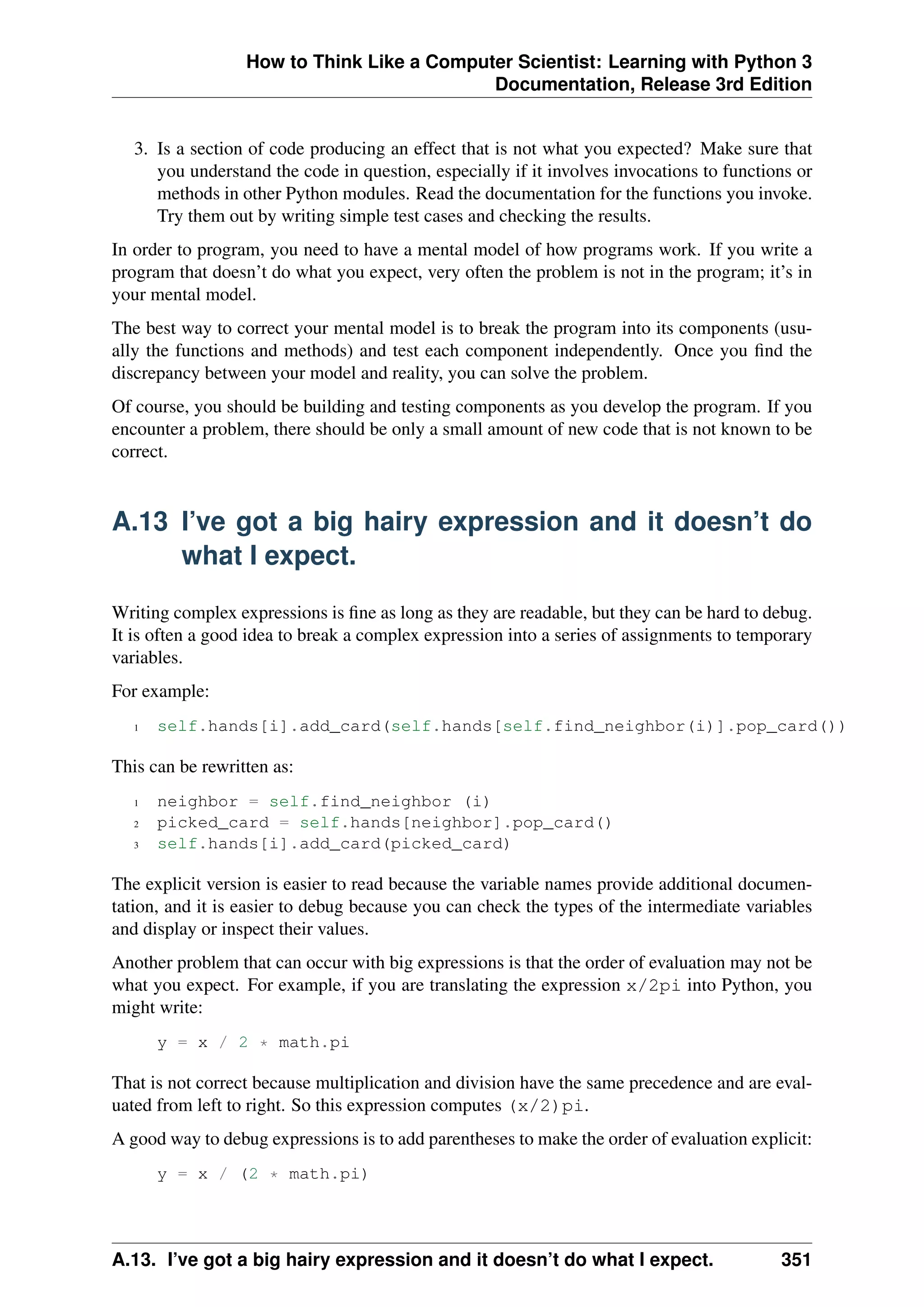 How to Think Like a Computer Scientist: Learning with Python 3
Documentation, Release 3rd Edition
3. Is a section of code producing an effect that is not what you expected? Make sure that
you understand the code in question, especially if it involves invocations to functions or
methods in other Python modules. Read the documentation for the functions you invoke.
Try them out by writing simple test cases and checking the results.
In order to program, you need to have a mental model of how programs work. If you write a
program that doesn’t do what you expect, very often the problem is not in the program; it’s in
your mental model.
The best way to correct your mental model is to break the program into its components (usu-
ally the functions and methods) and test each component independently. Once you find the
discrepancy between your model and reality, you can solve the problem.
Of course, you should be building and testing components as you develop the program. If you
encounter a problem, there should be only a small amount of new code that is not known to be
correct.
A.13 I’ve got a big hairy expression and it doesn’t do
what I expect.
Writing complex expressions is fine as long as they are readable, but they can be hard to debug.
It is often a good idea to break a complex expression into a series of assignments to temporary
variables.
For example:
1 self.hands[i].add_card(self.hands[self.find_neighbor(i)].pop_card())
This can be rewritten as:
1 neighbor = self.find_neighbor (i)
2 picked_card = self.hands[neighbor].pop_card()
3 self.hands[i].add_card(picked_card)
The explicit version is easier to read because the variable names provide additional documen-
tation, and it is easier to debug because you can check the types of the intermediate variables
and display or inspect their values.
Another problem that can occur with big expressions is that the order of evaluation may not be
what you expect. For example, if you are translating the expression x/2pi into Python, you
might write:
y = x / 2 * math.pi
That is not correct because multiplication and division have the same precedence and are eval-
uated from left to right. So this expression computes (x/2)pi.
A good way to debug expressions is to add parentheses to make the order of evaluation explicit:
y = x / (2 * math.pi)
A.13. I’ve got a big hairy expression and it doesn’t do what I expect. 351
 