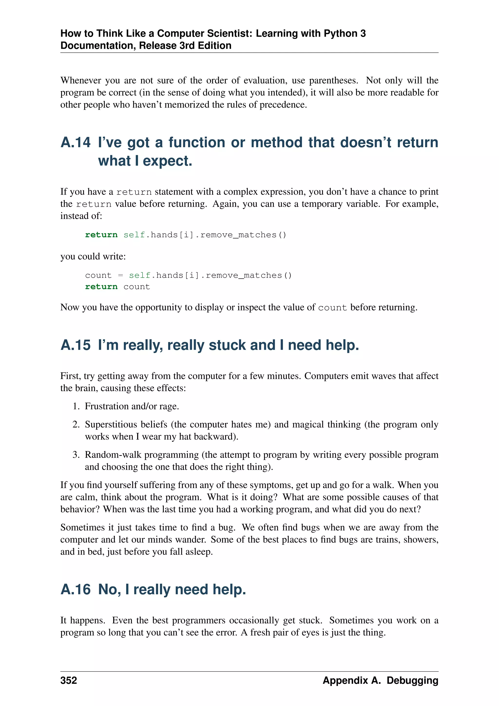 How to Think Like a Computer Scientist: Learning with Python 3
Documentation, Release 3rd Edition
Whenever you are not sure of the order of evaluation, use parentheses. Not only will the
program be correct (in the sense of doing what you intended), it will also be more readable for
other people who haven’t memorized the rules of precedence.
A.14 I’ve got a function or method that doesn’t return
what I expect.
If you have a return statement with a complex expression, you don’t have a chance to print
the return value before returning. Again, you can use a temporary variable. For example,
instead of:
return self.hands[i].remove_matches()
you could write:
count = self.hands[i].remove_matches()
return count
Now you have the opportunity to display or inspect the value of count before returning.
A.15 I’m really, really stuck and I need help.
First, try getting away from the computer for a few minutes. Computers emit waves that affect
the brain, causing these effects:
1. Frustration and/or rage.
2. Superstitious beliefs (the computer hates me) and magical thinking (the program only
works when I wear my hat backward).
3. Random-walk programming (the attempt to program by writing every possible program
and choosing the one that does the right thing).
If you find yourself suffering from any of these symptoms, get up and go for a walk. When you
are calm, think about the program. What is it doing? What are some possible causes of that
behavior? When was the last time you had a working program, and what did you do next?
Sometimes it just takes time to find a bug. We often find bugs when we are away from the
computer and let our minds wander. Some of the best places to find bugs are trains, showers,
and in bed, just before you fall asleep.
A.16 No, I really need help.
It happens. Even the best programmers occasionally get stuck. Sometimes you work on a
program so long that you can’t see the error. A fresh pair of eyes is just the thing.
352 Appendix A. Debugging
 