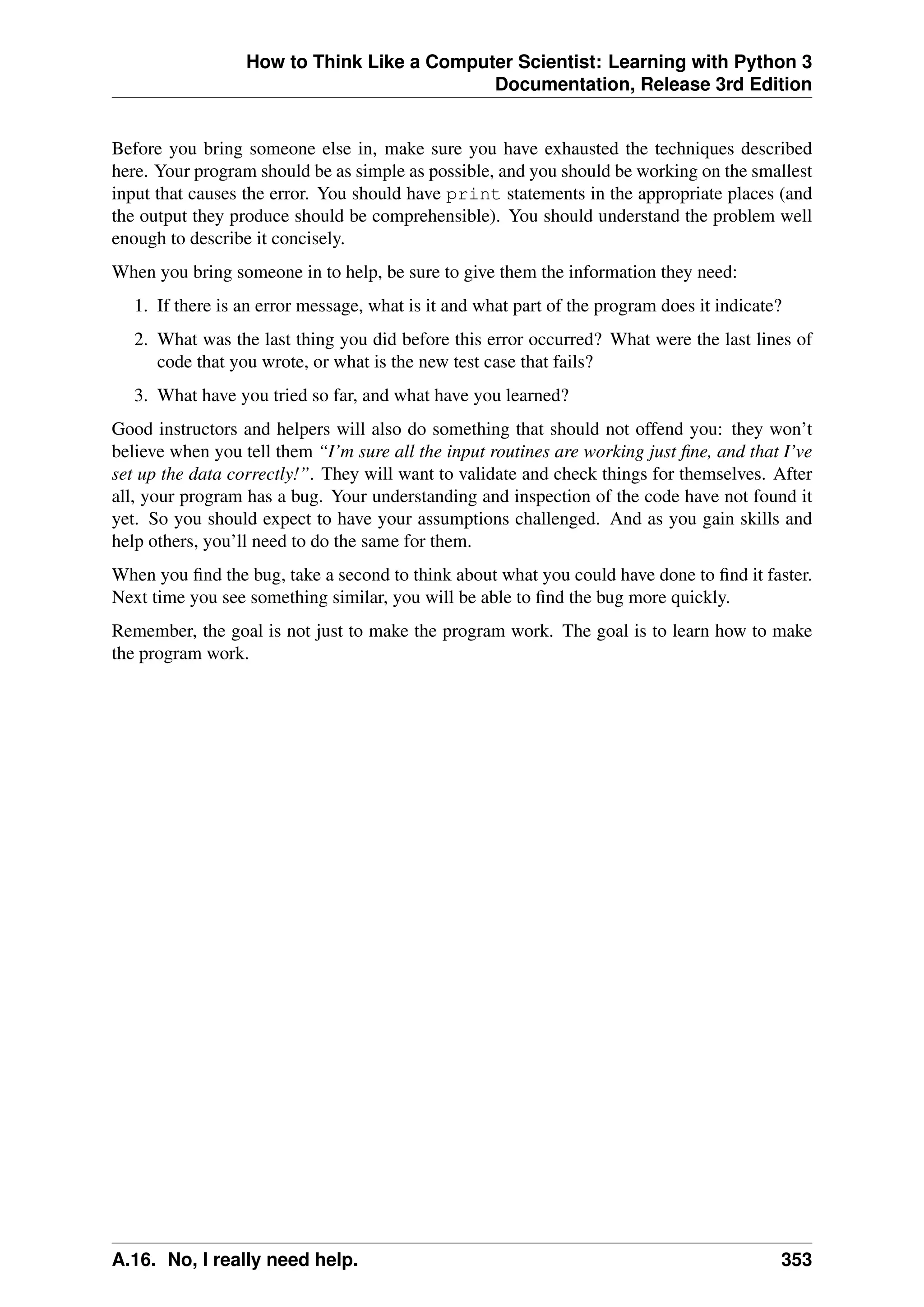 How to Think Like a Computer Scientist: Learning with Python 3
Documentation, Release 3rd Edition
Before you bring someone else in, make sure you have exhausted the techniques described
here. Your program should be as simple as possible, and you should be working on the smallest
input that causes the error. You should have print statements in the appropriate places (and
the output they produce should be comprehensible). You should understand the problem well
enough to describe it concisely.
When you bring someone in to help, be sure to give them the information they need:
1. If there is an error message, what is it and what part of the program does it indicate?
2. What was the last thing you did before this error occurred? What were the last lines of
code that you wrote, or what is the new test case that fails?
3. What have you tried so far, and what have you learned?
Good instructors and helpers will also do something that should not offend you: they won’t
believe when you tell them “I’m sure all the input routines are working just fine, and that I’ve
set up the data correctly!”. They will want to validate and check things for themselves. After
all, your program has a bug. Your understanding and inspection of the code have not found it
yet. So you should expect to have your assumptions challenged. And as you gain skills and
help others, you’ll need to do the same for them.
When you find the bug, take a second to think about what you could have done to find it faster.
Next time you see something similar, you will be able to find the bug more quickly.
Remember, the goal is not just to make the program work. The goal is to learn how to make
the program work.
A.16. No, I really need help. 353
 