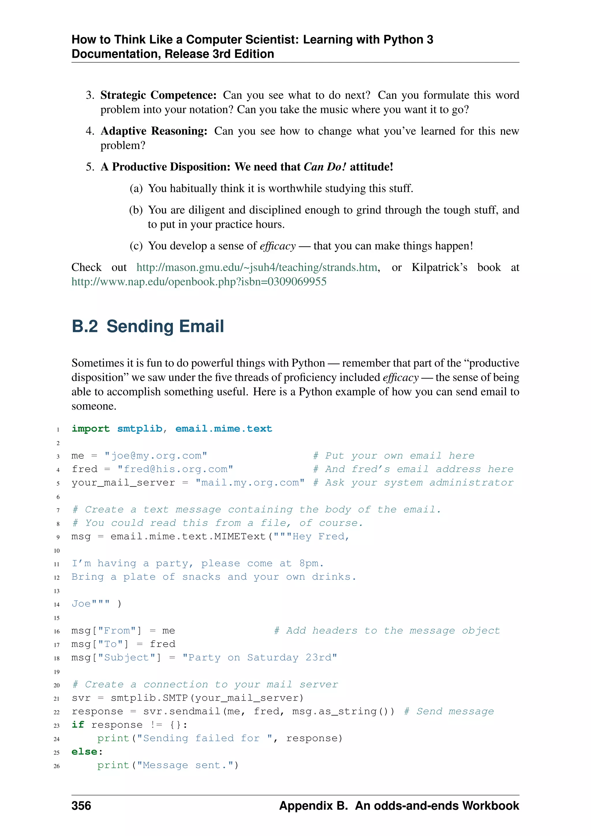 How to Think Like a Computer Scientist: Learning with Python 3
Documentation, Release 3rd Edition
3. Strategic Competence: Can you see what to do next? Can you formulate this word
problem into your notation? Can you take the music where you want it to go?
4. Adaptive Reasoning: Can you see how to change what you’ve learned for this new
problem?
5. A Productive Disposition: We need that Can Do! attitude!
(a) You habitually think it is worthwhile studying this stuff.
(b) You are diligent and disciplined enough to grind through the tough stuff, and
to put in your practice hours.
(c) You develop a sense of efficacy — that you can make things happen!
Check out http://mason.gmu.edu/~jsuh4/teaching/strands.htm, or Kilpatrick’s book at
http://www.nap.edu/openbook.php?isbn=0309069955
B.2 Sending Email
Sometimes it is fun to do powerful things with Python — remember that part of the “productive
disposition” we saw under the five threads of proficiency included efficacy — the sense of being
able to accomplish something useful. Here is a Python example of how you can send email to
someone.
1 import smtplib, email.mime.text
2
3 me = "joe@my.org.com" # Put your own email here
4 fred = "fred@his.org.com" # And fred’s email address here
5 your_mail_server = "mail.my.org.com" # Ask your system administrator
6
7 # Create a text message containing the body of the email.
8 # You could read this from a file, of course.
9 msg = email.mime.text.MIMEText("""Hey Fred,
10
11 I’m having a party, please come at 8pm.
12 Bring a plate of snacks and your own drinks.
13
14 Joe""" )
15
16 msg["From"] = me # Add headers to the message object
17 msg["To"] = fred
18 msg["Subject"] = "Party on Saturday 23rd"
19
20 # Create a connection to your mail server
21 svr = smtplib.SMTP(your_mail_server)
22 response = svr.sendmail(me, fred, msg.as_string()) # Send message
23 if response != {}:
24 print("Sending failed for ", response)
25 else:
26 print("Message sent.")
356 Appendix B. An odds-and-ends Workbook
 