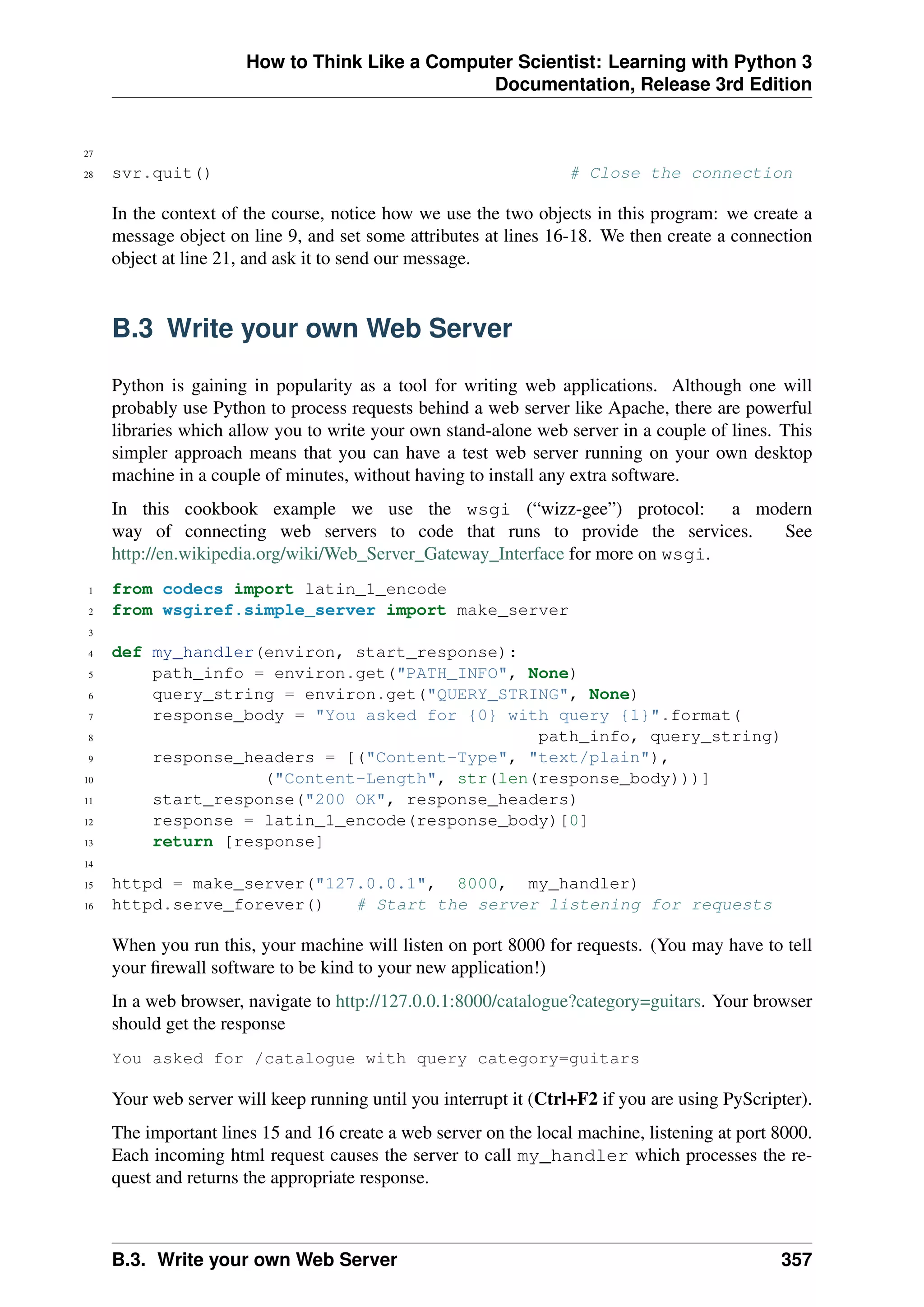 How to Think Like a Computer Scientist: Learning with Python 3
Documentation, Release 3rd Edition
27
28 svr.quit() # Close the connection
In the context of the course, notice how we use the two objects in this program: we create a
message object on line 9, and set some attributes at lines 16-18. We then create a connection
object at line 21, and ask it to send our message.
B.3 Write your own Web Server
Python is gaining in popularity as a tool for writing web applications. Although one will
probably use Python to process requests behind a web server like Apache, there are powerful
libraries which allow you to write your own stand-alone web server in a couple of lines. This
simpler approach means that you can have a test web server running on your own desktop
machine in a couple of minutes, without having to install any extra software.
In this cookbook example we use the wsgi (“wizz-gee”) protocol: a modern
way of connecting web servers to code that runs to provide the services. See
http://en.wikipedia.org/wiki/Web_Server_Gateway_Interface for more on wsgi.
1 from codecs import latin_1_encode
2 from wsgiref.simple_server import make_server
3
4 def my_handler(environ, start_response):
5 path_info = environ.get("PATH_INFO", None)
6 query_string = environ.get("QUERY_STRING", None)
7 response_body = "You asked for {0} with query {1}".format(
8 path_info, query_string)
9 response_headers = [("Content-Type", "text/plain"),
10 ("Content-Length", str(len(response_body)))]
11 start_response("200 OK", response_headers)
12 response = latin_1_encode(response_body)[0]
13 return [response]
14
15 httpd = make_server("127.0.0.1", 8000, my_handler)
16 httpd.serve_forever() # Start the server listening for requests
When you run this, your machine will listen on port 8000 for requests. (You may have to tell
your firewall software to be kind to your new application!)
In a web browser, navigate to http://127.0.0.1:8000/catalogue?category=guitars. Your browser
should get the response
You asked for /catalogue with query category=guitars
Your web server will keep running until you interrupt it (Ctrl+F2 if you are using PyScripter).
The important lines 15 and 16 create a web server on the local machine, listening at port 8000.
Each incoming html request causes the server to call my_handler which processes the re-
quest and returns the appropriate response.
B.3. Write your own Web Server 357
 