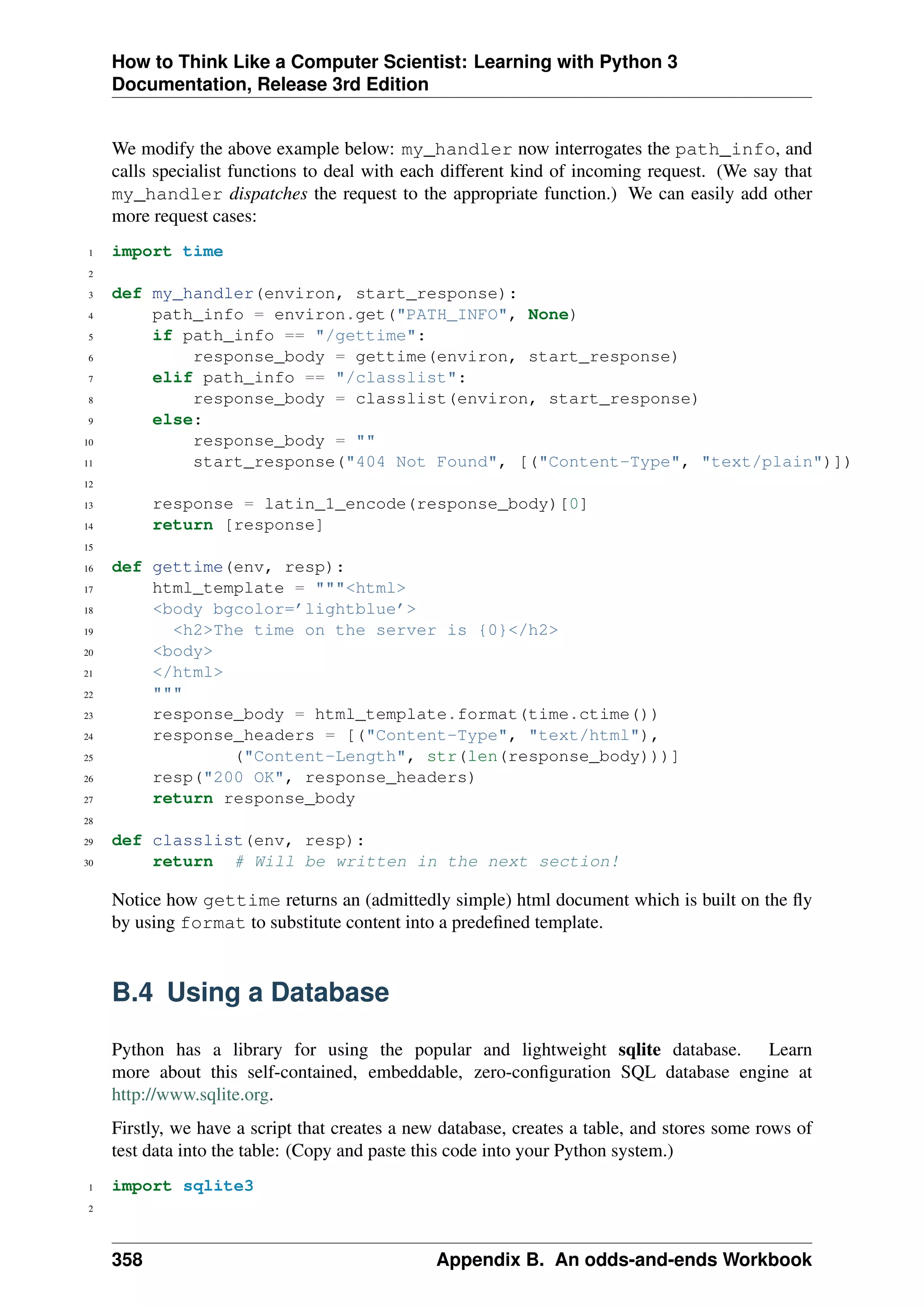 How to Think Like a Computer Scientist: Learning with Python 3
Documentation, Release 3rd Edition
We modify the above example below: my_handler now interrogates the path_info, and
calls specialist functions to deal with each different kind of incoming request. (We say that
my_handler dispatches the request to the appropriate function.) We can easily add other
more request cases:
1 import time
2
3 def my_handler(environ, start_response):
4 path_info = environ.get("PATH_INFO", None)
5 if path_info == "/gettime":
6 response_body = gettime(environ, start_response)
7 elif path_info == "/classlist":
8 response_body = classlist(environ, start_response)
9 else:
10 response_body = ""
11 start_response("404 Not Found", [("Content-Type", "text/plain")])
12
13 response = latin_1_encode(response_body)[0]
14 return [response]
15
16 def gettime(env, resp):
17 html_template = """<html>
18 <body bgcolor=’lightblue’>
19 <h2>The time on the server is {0}</h2>
20 <body>
21 </html>
22 """
23 response_body = html_template.format(time.ctime())
24 response_headers = [("Content-Type", "text/html"),
25 ("Content-Length", str(len(response_body)))]
26 resp("200 OK", response_headers)
27 return response_body
28
29 def classlist(env, resp):
30 return # Will be written in the next section!
Notice how gettime returns an (admittedly simple) html document which is built on the fly
by using format to substitute content into a predefined template.
B.4 Using a Database
Python has a library for using the popular and lightweight sqlite database. Learn
more about this self-contained, embeddable, zero-configuration SQL database engine at
http://www.sqlite.org.
Firstly, we have a script that creates a new database, creates a table, and stores some rows of
test data into the table: (Copy and paste this code into your Python system.)
1 import sqlite3
2
358 Appendix B. An odds-and-ends Workbook
 