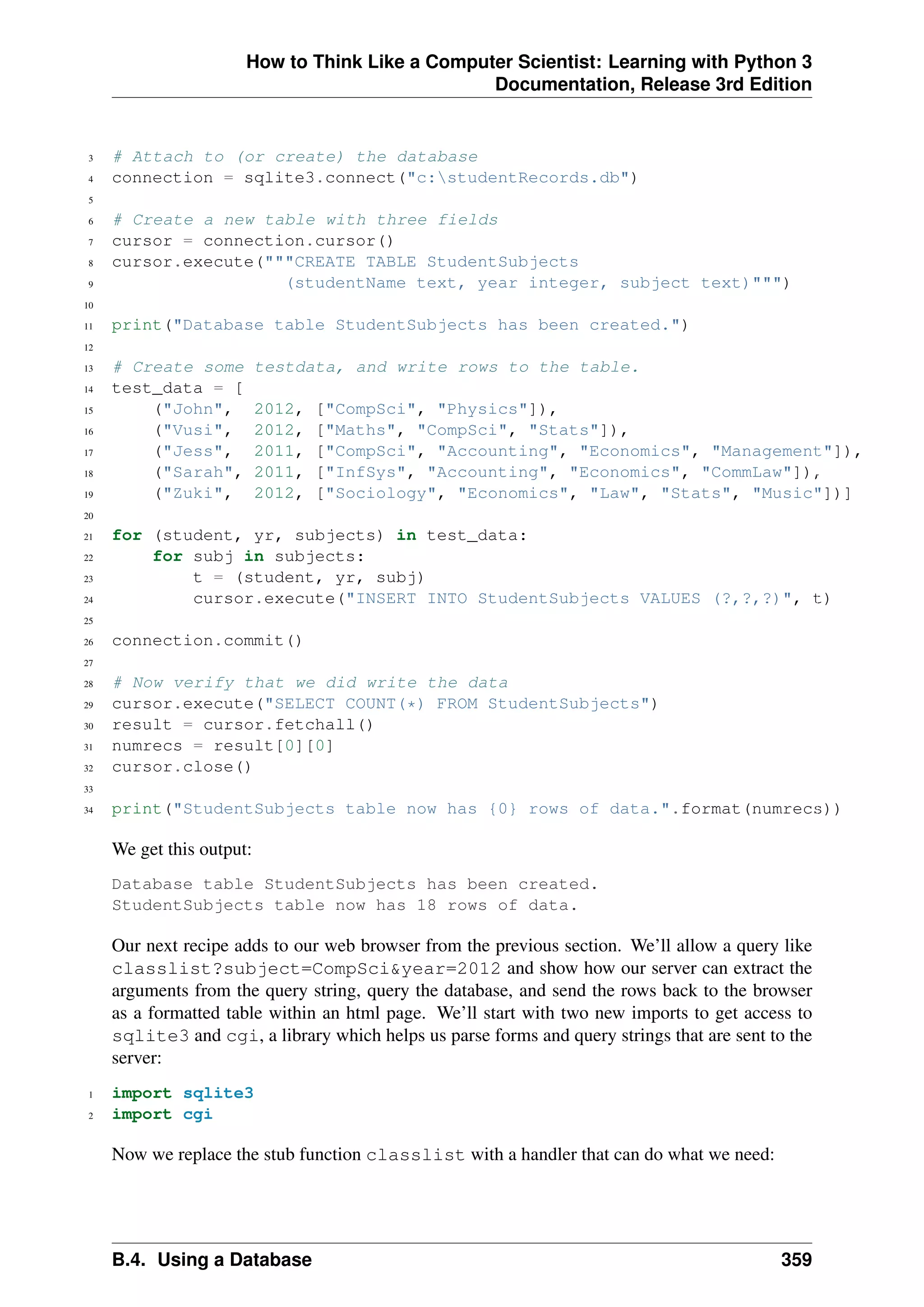 How to Think Like a Computer Scientist: Learning with Python 3
Documentation, Release 3rd Edition
3 # Attach to (or create) the database
4 connection = sqlite3.connect("c:studentRecords.db")
5
6 # Create a new table with three fields
7 cursor = connection.cursor()
8 cursor.execute("""CREATE TABLE StudentSubjects
9 (studentName text, year integer, subject text)""")
10
11 print("Database table StudentSubjects has been created.")
12
13 # Create some testdata, and write rows to the table.
14 test_data = [
15 ("John", 2012, ["CompSci", "Physics"]),
16 ("Vusi", 2012, ["Maths", "CompSci", "Stats"]),
17 ("Jess", 2011, ["CompSci", "Accounting", "Economics", "Management"]),
18 ("Sarah", 2011, ["InfSys", "Accounting", "Economics", "CommLaw"]),
19 ("Zuki", 2012, ["Sociology", "Economics", "Law", "Stats", "Music"])]
20
21 for (student, yr, subjects) in test_data:
22 for subj in subjects:
23 t = (student, yr, subj)
24 cursor.execute("INSERT INTO StudentSubjects VALUES (?,?,?)", t)
25
26 connection.commit()
27
28 # Now verify that we did write the data
29 cursor.execute("SELECT COUNT(*) FROM StudentSubjects")
30 result = cursor.fetchall()
31 numrecs = result[0][0]
32 cursor.close()
33
34 print("StudentSubjects table now has {0} rows of data.".format(numrecs))
We get this output:
Database table StudentSubjects has been created.
StudentSubjects table now has 18 rows of data.
Our next recipe adds to our web browser from the previous section. We’ll allow a query like
classlist?subject=CompSci&year=2012 and show how our server can extract the
arguments from the query string, query the database, and send the rows back to the browser
as a formatted table within an html page. We’ll start with two new imports to get access to
sqlite3 and cgi, a library which helps us parse forms and query strings that are sent to the
server:
1 import sqlite3
2 import cgi
Now we replace the stub function classlist with a handler that can do what we need:
B.4. Using a Database 359
 