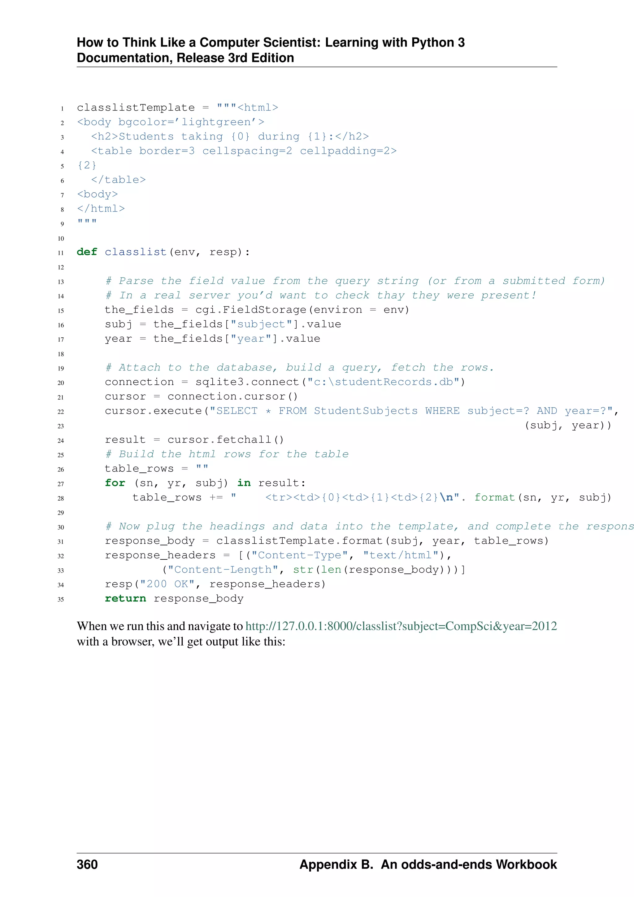 How to Think Like a Computer Scientist: Learning with Python 3
Documentation, Release 3rd Edition
1 classlistTemplate = """<html>
2 <body bgcolor=’lightgreen’>
3 <h2>Students taking {0} during {1}:</h2>
4 <table border=3 cellspacing=2 cellpadding=2>
5 {2}
6 </table>
7 <body>
8 </html>
9 """
10
11 def classlist(env, resp):
12
13 # Parse the field value from the query string (or from a submitted form)
14 # In a real server you’d want to check thay they were present!
15 the_fields = cgi.FieldStorage(environ = env)
16 subj = the_fields["subject"].value
17 year = the_fields["year"].value
18
19 # Attach to the database, build a query, fetch the rows.
20 connection = sqlite3.connect("c:studentRecords.db")
21 cursor = connection.cursor()
22 cursor.execute("SELECT * FROM StudentSubjects WHERE subject=? AND year=?",
23 (subj, year))
24 result = cursor.fetchall()
25 # Build the html rows for the table
26 table_rows = ""
27 for (sn, yr, subj) in result:
28 table_rows += " <tr><td>{0}<td>{1}<td>{2}n". format(sn, yr, subj)
29
30 # Now plug the headings and data into the template, and complete the respons
31 response_body = classlistTemplate.format(subj, year, table_rows)
32 response_headers = [("Content-Type", "text/html"),
33 ("Content-Length", str(len(response_body)))]
34 resp("200 OK", response_headers)
35 return response_body
When we run this and navigate to http://127.0.0.1:8000/classlist?subject=CompSci&year=2012
with a browser, we’ll get output like this:
360 Appendix B. An odds-and-ends Workbook
 