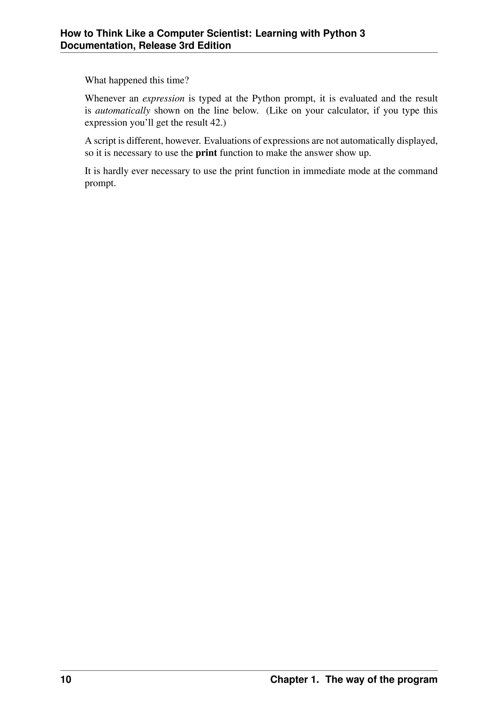 How to Think Like a Computer Scientist: Learning with Python 3
Documentation, Release 3rd Edition
What happened this time?
Whenever an expression is typed at the Python prompt, it is evaluated and the result
is automatically shown on the line below. (Like on your calculator, if you type this
expression you’ll get the result 42.)
A script is different, however. Evaluations of expressions are not automatically displayed,
so it is necessary to use the print function to make the answer show up.
It is hardly ever necessary to use the print function in immediate mode at the command
prompt.
10 Chapter 1. The way of the program
 