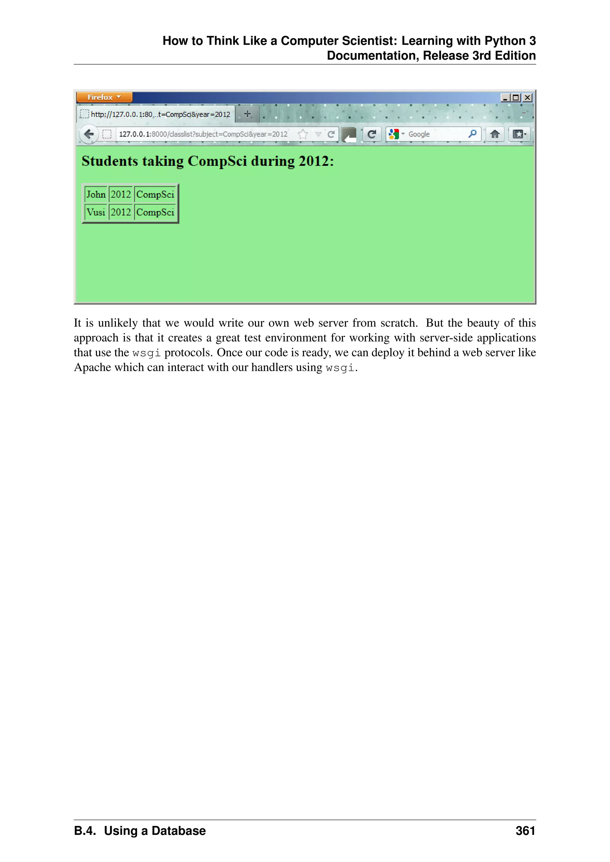 How to Think Like a Computer Scientist: Learning with Python 3
Documentation, Release 3rd Edition
It is unlikely that we would write our own web server from scratch. But the beauty of this
approach is that it creates a great test environment for working with server-side applications
that use the wsgi protocols. Once our code is ready, we can deploy it behind a web server like
Apache which can interact with our handlers using wsgi.
B.4. Using a Database 361
 