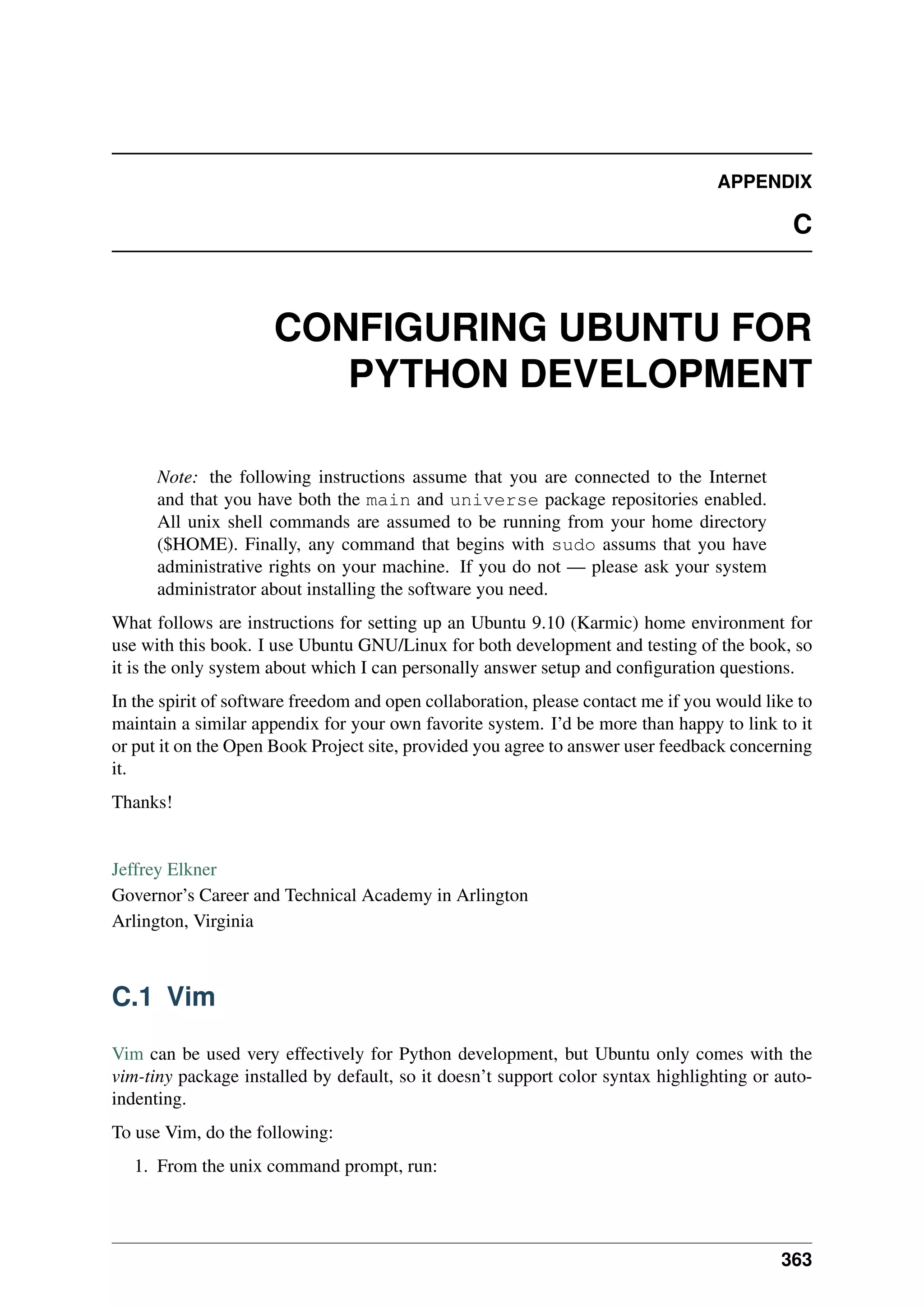 APPENDIX
C
CONFIGURING UBUNTU FOR
PYTHON DEVELOPMENT
Note: the following instructions assume that you are connected to the Internet
and that you have both the main and universe package repositories enabled.
All unix shell commands are assumed to be running from your home directory
($HOME). Finally, any command that begins with sudo assums that you have
administrative rights on your machine. If you do not — please ask your system
administrator about installing the software you need.
What follows are instructions for setting up an Ubuntu 9.10 (Karmic) home environment for
use with this book. I use Ubuntu GNU/Linux for both development and testing of the book, so
it is the only system about which I can personally answer setup and configuration questions.
In the spirit of software freedom and open collaboration, please contact me if you would like to
maintain a similar appendix for your own favorite system. I’d be more than happy to link to it
or put it on the Open Book Project site, provided you agree to answer user feedback concerning
it.
Thanks!
Jeffrey Elkner
Governor’s Career and Technical Academy in Arlington
Arlington, Virginia
C.1 Vim
Vim can be used very effectively for Python development, but Ubuntu only comes with the
vim-tiny package installed by default, so it doesn’t support color syntax highlighting or auto-
indenting.
To use Vim, do the following:
1. From the unix command prompt, run:
363
 