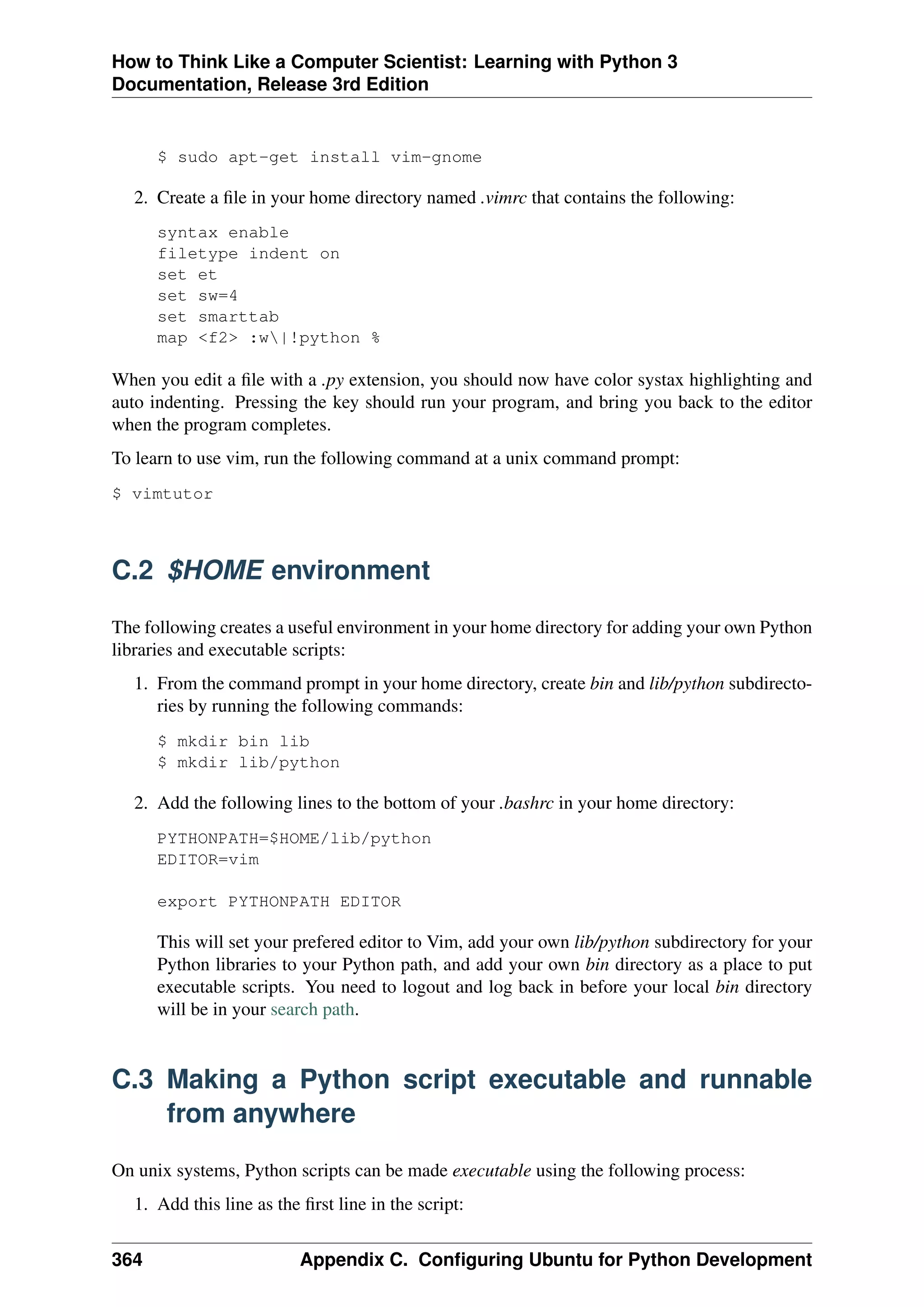 How to Think Like a Computer Scientist: Learning with Python 3
Documentation, Release 3rd Edition
$ sudo apt-get install vim-gnome
2. Create a file in your home directory named .vimrc that contains the following:
syntax enable
filetype indent on
set et
set sw=4
set smarttab
map <f2> :w|!python %
When you edit a file with a .py extension, you should now have color systax highlighting and
auto indenting. Pressing the key should run your program, and bring you back to the editor
when the program completes.
To learn to use vim, run the following command at a unix command prompt:
$ vimtutor
C.2 $HOME environment
The following creates a useful environment in your home directory for adding your own Python
libraries and executable scripts:
1. From the command prompt in your home directory, create bin and lib/python subdirecto-
ries by running the following commands:
$ mkdir bin lib
$ mkdir lib/python
2. Add the following lines to the bottom of your .bashrc in your home directory:
PYTHONPATH=$HOME/lib/python
EDITOR=vim
export PYTHONPATH EDITOR
This will set your prefered editor to Vim, add your own lib/python subdirectory for your
Python libraries to your Python path, and add your own bin directory as a place to put
executable scripts. You need to logout and log back in before your local bin directory
will be in your search path.
C.3 Making a Python script executable and runnable
from anywhere
On unix systems, Python scripts can be made executable using the following process:
1. Add this line as the first line in the script:
364 Appendix C. Configuring Ubuntu for Python Development
 