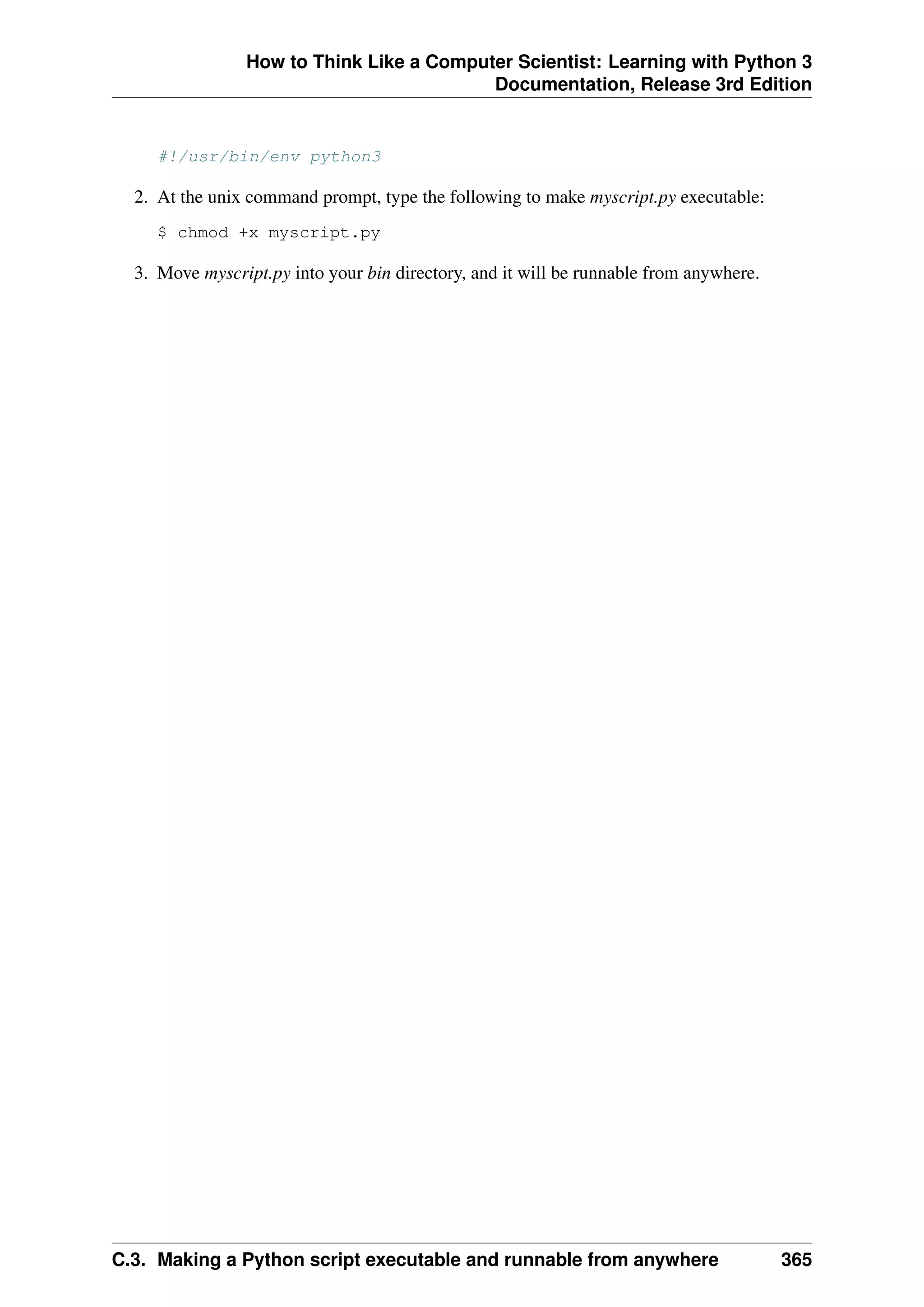 How to Think Like a Computer Scientist: Learning with Python 3
Documentation, Release 3rd Edition
#!/usr/bin/env python3
2. At the unix command prompt, type the following to make myscript.py executable:
$ chmod +x myscript.py
3. Move myscript.py into your bin directory, and it will be runnable from anywhere.
C.3. Making a Python script executable and runnable from anywhere 365
 