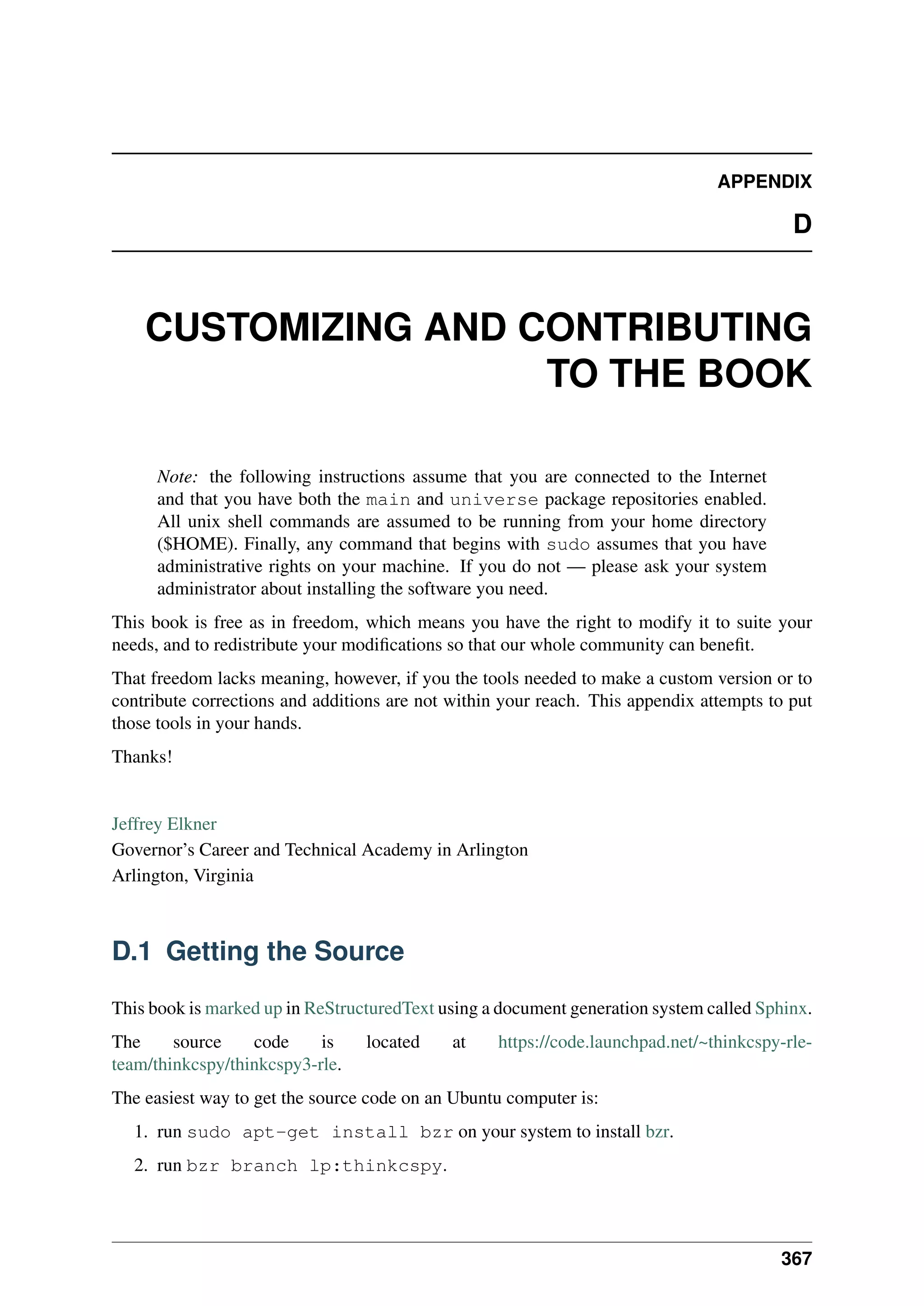 APPENDIX
D
CUSTOMIZING AND CONTRIBUTING
TO THE BOOK
Note: the following instructions assume that you are connected to the Internet
and that you have both the main and universe package repositories enabled.
All unix shell commands are assumed to be running from your home directory
($HOME). Finally, any command that begins with sudo assumes that you have
administrative rights on your machine. If you do not — please ask your system
administrator about installing the software you need.
This book is free as in freedom, which means you have the right to modify it to suite your
needs, and to redistribute your modifications so that our whole community can benefit.
That freedom lacks meaning, however, if you the tools needed to make a custom version or to
contribute corrections and additions are not within your reach. This appendix attempts to put
those tools in your hands.
Thanks!
Jeffrey Elkner
Governor’s Career and Technical Academy in Arlington
Arlington, Virginia
D.1 Getting the Source
This book is marked up in ReStructuredText using a document generation system called Sphinx.
The source code is located at https://code.launchpad.net/~thinkcspy-rle-
team/thinkcspy/thinkcspy3-rle.
The easiest way to get the source code on an Ubuntu computer is:
1. run sudo apt-get install bzr on your system to install bzr.
2. run bzr branch lp:thinkcspy.
367
 