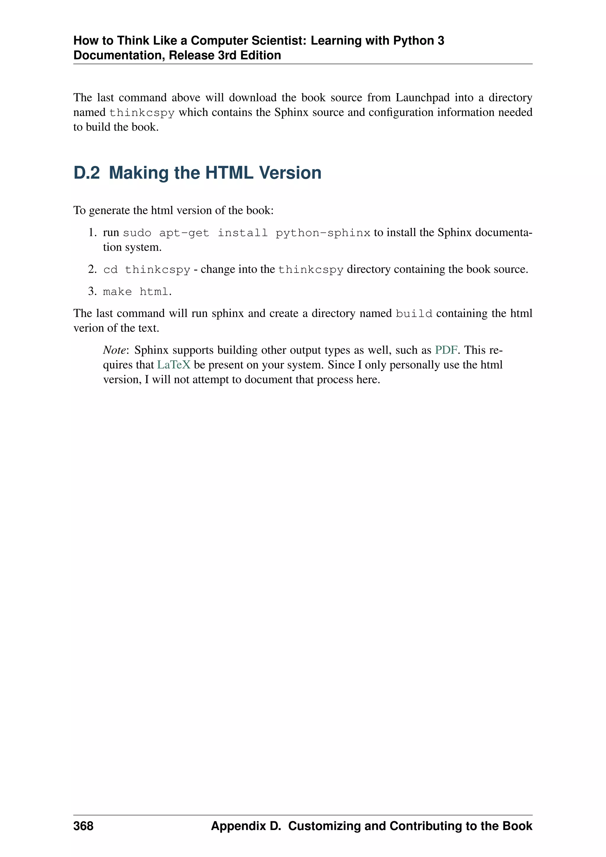 How to Think Like a Computer Scientist: Learning with Python 3
Documentation, Release 3rd Edition
The last command above will download the book source from Launchpad into a directory
named thinkcspy which contains the Sphinx source and configuration information needed
to build the book.
D.2 Making the HTML Version
To generate the html version of the book:
1. run sudo apt-get install python-sphinx to install the Sphinx documenta-
tion system.
2. cd thinkcspy - change into the thinkcspy directory containing the book source.
3. make html.
The last command will run sphinx and create a directory named build containing the html
verion of the text.
Note: Sphinx supports building other output types as well, such as PDF. This re-
quires that LaTeX be present on your system. Since I only personally use the html
version, I will not attempt to document that process here.
368 Appendix D. Customizing and Contributing to the Book
 