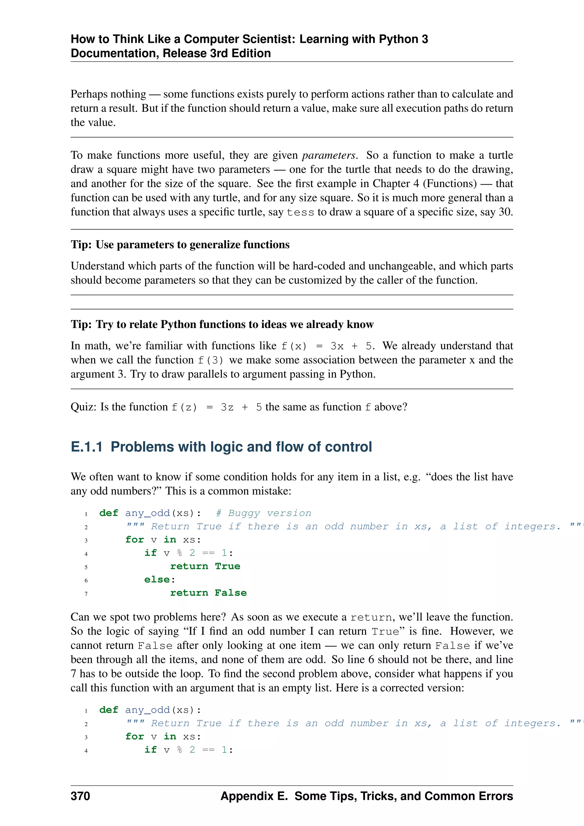 How to Think Like a Computer Scientist: Learning with Python 3
Documentation, Release 3rd Edition
Perhaps nothing — some functions exists purely to perform actions rather than to calculate and
return a result. But if the function should return a value, make sure all execution paths do return
the value.
To make functions more useful, they are given parameters. So a function to make a turtle
draw a square might have two parameters — one for the turtle that needs to do the drawing,
and another for the size of the square. See the first example in Chapter 4 (Functions) — that
function can be used with any turtle, and for any size square. So it is much more general than a
function that always uses a specific turtle, say tess to draw a square of a specific size, say 30.
Tip: Use parameters to generalize functions
Understand which parts of the function will be hard-coded and unchangeable, and which parts
should become parameters so that they can be customized by the caller of the function.
Tip: Try to relate Python functions to ideas we already know
In math, we’re familiar with functions like f(x) = 3x + 5. We already understand that
when we call the function f(3) we make some association between the parameter x and the
argument 3. Try to draw parallels to argument passing in Python.
Quiz: Is the function f(z) = 3z + 5 the same as function f above?
E.1.1 Problems with logic and flow of control
We often want to know if some condition holds for any item in a list, e.g. “does the list have
any odd numbers?” This is a common mistake:
1 def any_odd(xs): # Buggy version
2 """ Return True if there is an odd number in xs, a list of integers. """
3 for v in xs:
4 if v % 2 == 1:
5 return True
6 else:
7 return False
Can we spot two problems here? As soon as we execute a return, we’ll leave the function.
So the logic of saying “If I find an odd number I can return True” is fine. However, we
cannot return False after only looking at one item — we can only return False if we’ve
been through all the items, and none of them are odd. So line 6 should not be there, and line
7 has to be outside the loop. To find the second problem above, consider what happens if you
call this function with an argument that is an empty list. Here is a corrected version:
1 def any_odd(xs):
2 """ Return True if there is an odd number in xs, a list of integers. """
3 for v in xs:
4 if v % 2 == 1:
370 Appendix E. Some Tips, Tricks, and Common Errors
 