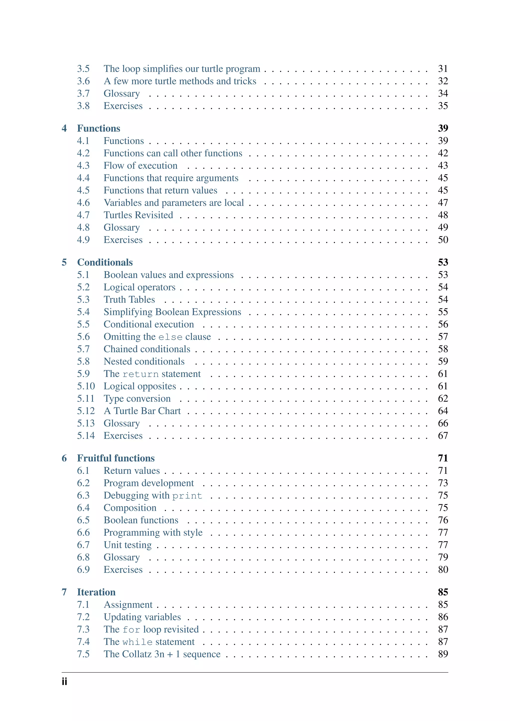 3.5 The loop simplifies our turtle program . . . . . . . . . . . . . . . . . . . . . . 31
3.6 A few more turtle methods and tricks . . . . . . . . . . . . . . . . . . . . . . 32
3.7 Glossary . . . . . . . . . . . . . . . . . . . . . . . . . . . . . . . . . . . . . 34
3.8 Exercises . . . . . . . . . . . . . . . . . . . . . . . . . . . . . . . . . . . . . 35
4 Functions 39
4.1 Functions . . . . . . . . . . . . . . . . . . . . . . . . . . . . . . . . . . . . . 39
4.2 Functions can call other functions . . . . . . . . . . . . . . . . . . . . . . . . 42
4.3 Flow of execution . . . . . . . . . . . . . . . . . . . . . . . . . . . . . . . . 43
4.4 Functions that require arguments . . . . . . . . . . . . . . . . . . . . . . . . 45
4.5 Functions that return values . . . . . . . . . . . . . . . . . . . . . . . . . . . 45
4.6 Variables and parameters are local . . . . . . . . . . . . . . . . . . . . . . . . 47
4.7 Turtles Revisited . . . . . . . . . . . . . . . . . . . . . . . . . . . . . . . . . 48
4.8 Glossary . . . . . . . . . . . . . . . . . . . . . . . . . . . . . . . . . . . . . 49
4.9 Exercises . . . . . . . . . . . . . . . . . . . . . . . . . . . . . . . . . . . . . 50
5 Conditionals 53
5.1 Boolean values and expressions . . . . . . . . . . . . . . . . . . . . . . . . . 53
5.2 Logical operators . . . . . . . . . . . . . . . . . . . . . . . . . . . . . . . . . 54
5.3 Truth Tables . . . . . . . . . . . . . . . . . . . . . . . . . . . . . . . . . . . 54
5.4 Simplifying Boolean Expressions . . . . . . . . . . . . . . . . . . . . . . . . 55
5.5 Conditional execution . . . . . . . . . . . . . . . . . . . . . . . . . . . . . . 56
5.6 Omitting the else clause . . . . . . . . . . . . . . . . . . . . . . . . . . . . 57
5.7 Chained conditionals . . . . . . . . . . . . . . . . . . . . . . . . . . . . . . . 58
5.8 Nested conditionals . . . . . . . . . . . . . . . . . . . . . . . . . . . . . . . 59
5.9 The return statement . . . . . . . . . . . . . . . . . . . . . . . . . . . . . 61
5.10 Logical opposites . . . . . . . . . . . . . . . . . . . . . . . . . . . . . . . . . 61
5.11 Type conversion . . . . . . . . . . . . . . . . . . . . . . . . . . . . . . . . . 62
5.12 A Turtle Bar Chart . . . . . . . . . . . . . . . . . . . . . . . . . . . . . . . . 64
5.13 Glossary . . . . . . . . . . . . . . . . . . . . . . . . . . . . . . . . . . . . . 66
5.14 Exercises . . . . . . . . . . . . . . . . . . . . . . . . . . . . . . . . . . . . . 67
6 Fruitful functions 71
6.1 Return values . . . . . . . . . . . . . . . . . . . . . . . . . . . . . . . . . . . 71
6.2 Program development . . . . . . . . . . . . . . . . . . . . . . . . . . . . . . 73
6.3 Debugging with print . . . . . . . . . . . . . . . . . . . . . . . . . . . . . 75
6.4 Composition . . . . . . . . . . . . . . . . . . . . . . . . . . . . . . . . . . . 75
6.5 Boolean functions . . . . . . . . . . . . . . . . . . . . . . . . . . . . . . . . 76
6.6 Programming with style . . . . . . . . . . . . . . . . . . . . . . . . . . . . . 77
6.7 Unit testing . . . . . . . . . . . . . . . . . . . . . . . . . . . . . . . . . . . . 77
6.8 Glossary . . . . . . . . . . . . . . . . . . . . . . . . . . . . . . . . . . . . . 79
6.9 Exercises . . . . . . . . . . . . . . . . . . . . . . . . . . . . . . . . . . . . . 80
7 Iteration 85
7.1 Assignment . . . . . . . . . . . . . . . . . . . . . . . . . . . . . . . . . . . . 85
7.2 Updating variables . . . . . . . . . . . . . . . . . . . . . . . . . . . . . . . . 86
7.3 The for loop revisited . . . . . . . . . . . . . . . . . . . . . . . . . . . . . . 87
7.4 The while statement . . . . . . . . . . . . . . . . . . . . . . . . . . . . . . 87
7.5 The Collatz 3n + 1 sequence . . . . . . . . . . . . . . . . . . . . . . . . . . . 89
ii
 