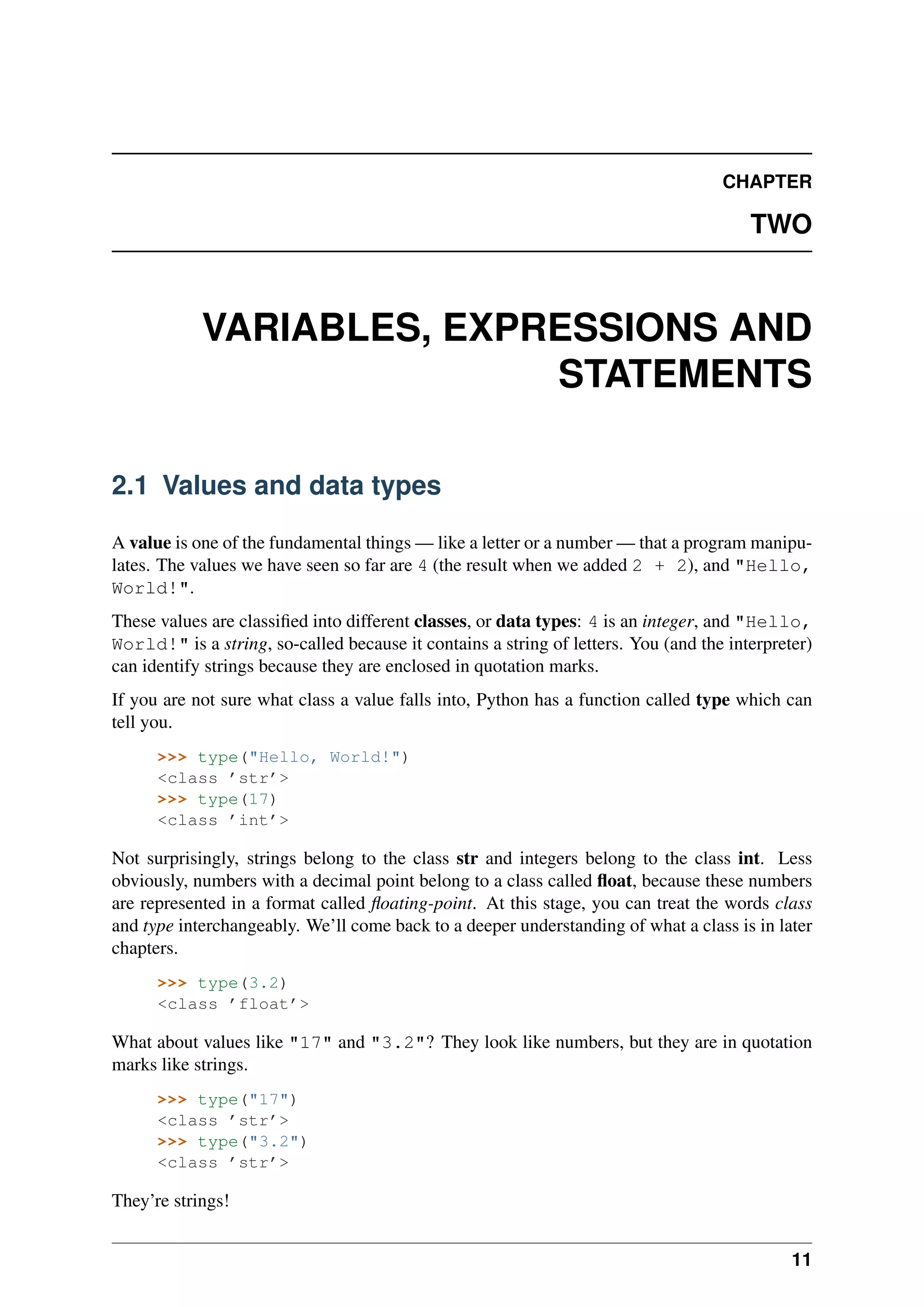 CHAPTER
TWO
VARIABLES, EXPRESSIONS AND
STATEMENTS
2.1 Values and data types
A value is one of the fundamental things — like a letter or a number — that a program manipu-
lates. The values we have seen so far are 4 (the result when we added 2 + 2), and "Hello,
World!".
These values are classified into different classes, or data types: 4 is an integer, and "Hello,
World!" is a string, so-called because it contains a string of letters. You (and the interpreter)
can identify strings because they are enclosed in quotation marks.
If you are not sure what class a value falls into, Python has a function called type which can
tell you.
>>> type("Hello, World!")
<class ’str’>
>>> type(17)
<class ’int’>
Not surprisingly, strings belong to the class str and integers belong to the class int. Less
obviously, numbers with a decimal point belong to a class called float, because these numbers
are represented in a format called floating-point. At this stage, you can treat the words class
and type interchangeably. We’ll come back to a deeper understanding of what a class is in later
chapters.
>>> type(3.2)
<class ’float’>
What about values like "17" and "3.2"? They look like numbers, but they are in quotation
marks like strings.
>>> type("17")
<class ’str’>
>>> type("3.2")
<class ’str’>
They’re strings!
11
 