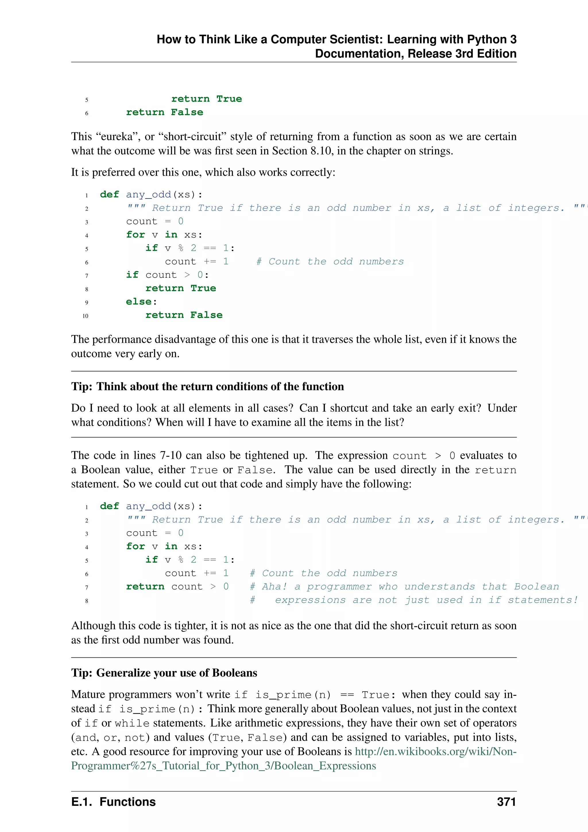 How to Think Like a Computer Scientist: Learning with Python 3
Documentation, Release 3rd Edition
5 return True
6 return False
This “eureka”, or “short-circuit” style of returning from a function as soon as we are certain
what the outcome will be was first seen in Section 8.10, in the chapter on strings.
It is preferred over this one, which also works correctly:
1 def any_odd(xs):
2 """ Return True if there is an odd number in xs, a list of integers. """
3 count = 0
4 for v in xs:
5 if v % 2 == 1:
6 count += 1 # Count the odd numbers
7 if count > 0:
8 return True
9 else:
10 return False
The performance disadvantage of this one is that it traverses the whole list, even if it knows the
outcome very early on.
Tip: Think about the return conditions of the function
Do I need to look at all elements in all cases? Can I shortcut and take an early exit? Under
what conditions? When will I have to examine all the items in the list?
The code in lines 7-10 can also be tightened up. The expression count > 0 evaluates to
a Boolean value, either True or False. The value can be used directly in the return
statement. So we could cut out that code and simply have the following:
1 def any_odd(xs):
2 """ Return True if there is an odd number in xs, a list of integers. """
3 count = 0
4 for v in xs:
5 if v % 2 == 1:
6 count += 1 # Count the odd numbers
7 return count > 0 # Aha! a programmer who understands that Boolean
8 # expressions are not just used in if statements!
Although this code is tighter, it is not as nice as the one that did the short-circuit return as soon
as the first odd number was found.
Tip: Generalize your use of Booleans
Mature programmers won’t write if is_prime(n) == True: when they could say in-
stead if is_prime(n): Think more generally about Boolean values, not just in the context
of if or while statements. Like arithmetic expressions, they have their own set of operators
(and, or, not) and values (True, False) and can be assigned to variables, put into lists,
etc. A good resource for improving your use of Booleans is http://en.wikibooks.org/wiki/Non-
Programmer%27s_Tutorial_for_Python_3/Boolean_Expressions
E.1. Functions 371
 