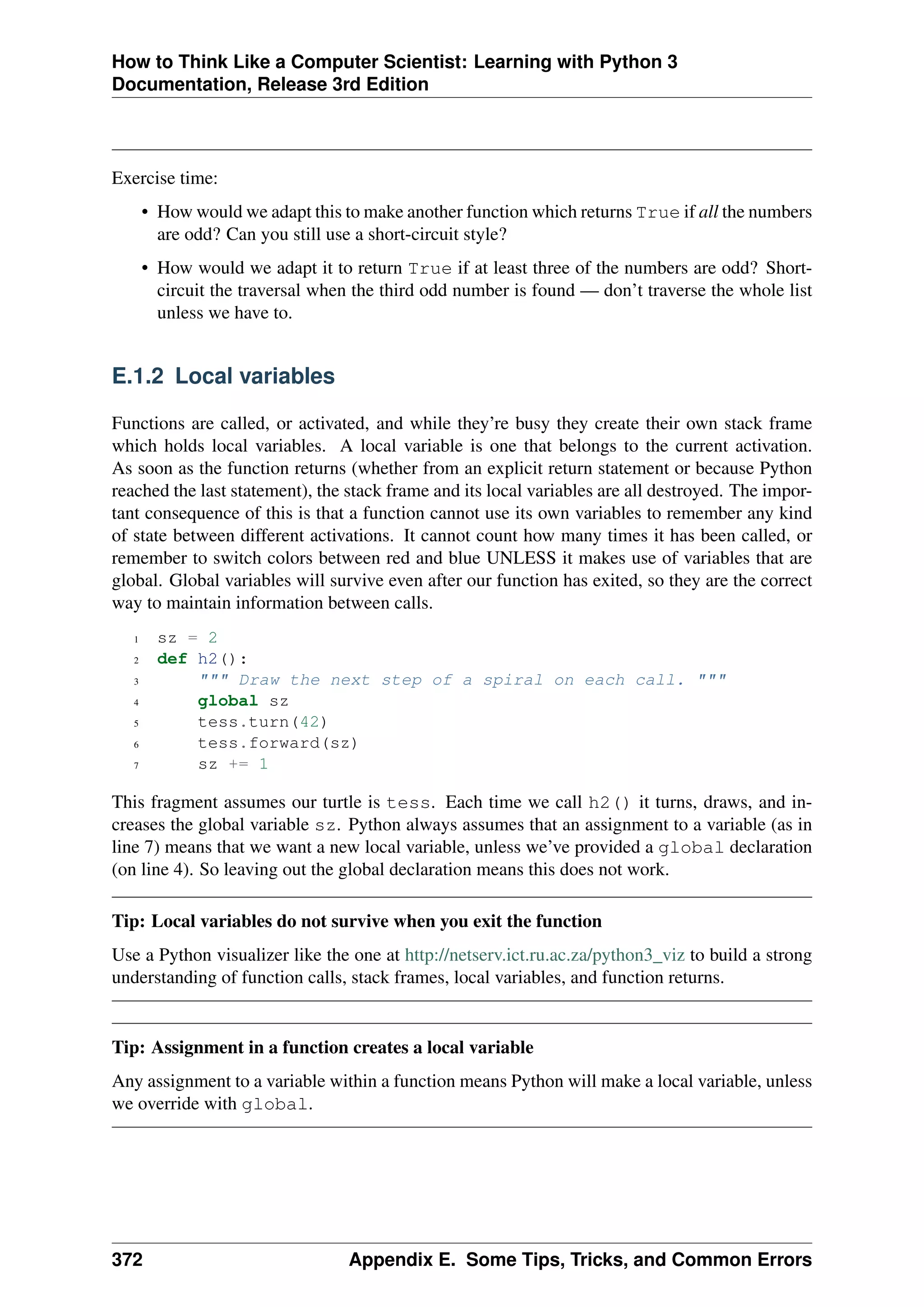 How to Think Like a Computer Scientist: Learning with Python 3
Documentation, Release 3rd Edition
Exercise time:
• How would we adapt this to make another function which returns True if all the numbers
are odd? Can you still use a short-circuit style?
• How would we adapt it to return True if at least three of the numbers are odd? Short-
circuit the traversal when the third odd number is found — don’t traverse the whole list
unless we have to.
E.1.2 Local variables
Functions are called, or activated, and while they’re busy they create their own stack frame
which holds local variables. A local variable is one that belongs to the current activation.
As soon as the function returns (whether from an explicit return statement or because Python
reached the last statement), the stack frame and its local variables are all destroyed. The impor-
tant consequence of this is that a function cannot use its own variables to remember any kind
of state between different activations. It cannot count how many times it has been called, or
remember to switch colors between red and blue UNLESS it makes use of variables that are
global. Global variables will survive even after our function has exited, so they are the correct
way to maintain information between calls.
1 sz = 2
2 def h2():
3 """ Draw the next step of a spiral on each call. """
4 global sz
5 tess.turn(42)
6 tess.forward(sz)
7 sz += 1
This fragment assumes our turtle is tess. Each time we call h2() it turns, draws, and in-
creases the global variable sz. Python always assumes that an assignment to a variable (as in
line 7) means that we want a new local variable, unless we’ve provided a global declaration
(on line 4). So leaving out the global declaration means this does not work.
Tip: Local variables do not survive when you exit the function
Use a Python visualizer like the one at http://netserv.ict.ru.ac.za/python3_viz to build a strong
understanding of function calls, stack frames, local variables, and function returns.
Tip: Assignment in a function creates a local variable
Any assignment to a variable within a function means Python will make a local variable, unless
we override with global.
372 Appendix E. Some Tips, Tricks, and Common Errors
 
