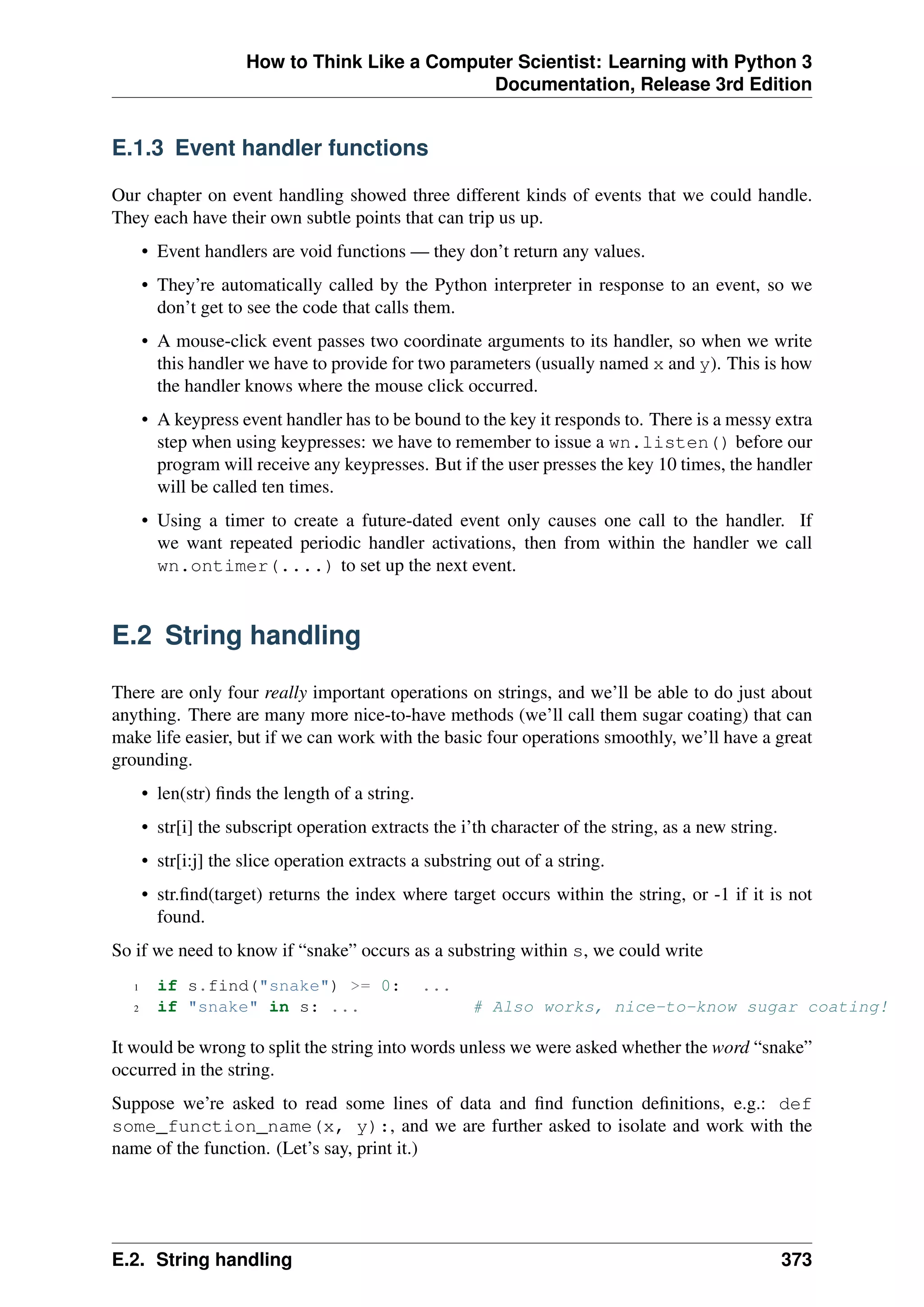 How to Think Like a Computer Scientist: Learning with Python 3
Documentation, Release 3rd Edition
E.1.3 Event handler functions
Our chapter on event handling showed three different kinds of events that we could handle.
They each have their own subtle points that can trip us up.
• Event handlers are void functions — they don’t return any values.
• They’re automatically called by the Python interpreter in response to an event, so we
don’t get to see the code that calls them.
• A mouse-click event passes two coordinate arguments to its handler, so when we write
this handler we have to provide for two parameters (usually named x and y). This is how
the handler knows where the mouse click occurred.
• A keypress event handler has to be bound to the key it responds to. There is a messy extra
step when using keypresses: we have to remember to issue a wn.listen() before our
program will receive any keypresses. But if the user presses the key 10 times, the handler
will be called ten times.
• Using a timer to create a future-dated event only causes one call to the handler. If
we want repeated periodic handler activations, then from within the handler we call
wn.ontimer(....) to set up the next event.
E.2 String handling
There are only four really important operations on strings, and we’ll be able to do just about
anything. There are many more nice-to-have methods (we’ll call them sugar coating) that can
make life easier, but if we can work with the basic four operations smoothly, we’ll have a great
grounding.
• len(str) finds the length of a string.
• str[i] the subscript operation extracts the i’th character of the string, as a new string.
• str[i:j] the slice operation extracts a substring out of a string.
• str.find(target) returns the index where target occurs within the string, or -1 if it is not
found.
So if we need to know if “snake” occurs as a substring within s, we could write
1 if s.find("snake") >= 0: ...
2 if "snake" in s: ... # Also works, nice-to-know sugar coating!
It would be wrong to split the string into words unless we were asked whether the word “snake”
occurred in the string.
Suppose we’re asked to read some lines of data and find function definitions, e.g.: def
some_function_name(x, y):, and we are further asked to isolate and work with the
name of the function. (Let’s say, print it.)
E.2. String handling 373
 