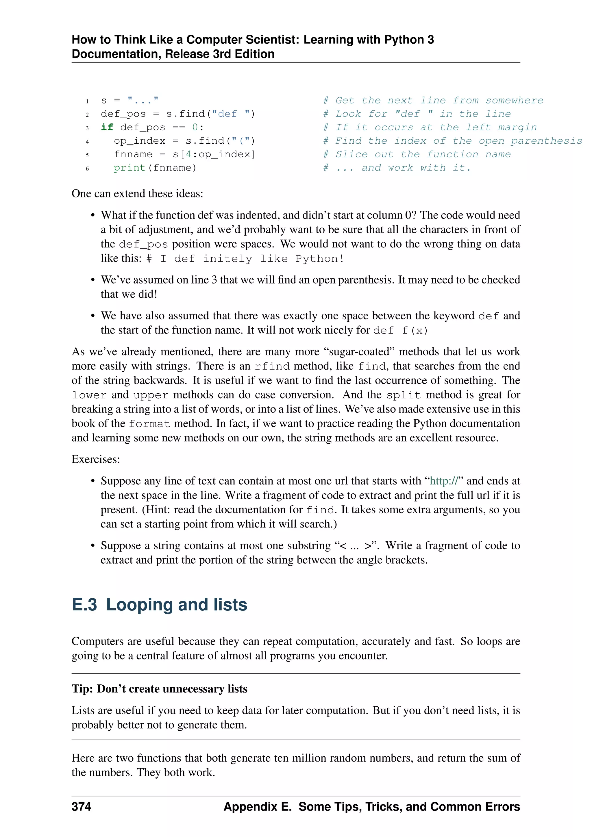 How to Think Like a Computer Scientist: Learning with Python 3
Documentation, Release 3rd Edition
1 s = "..." # Get the next line from somewhere
2 def_pos = s.find("def ") # Look for "def " in the line
3 if def_pos == 0: # If it occurs at the left margin
4 op_index = s.find("(") # Find the index of the open parenthesis
5 fnname = s[4:op_index] # Slice out the function name
6 print(fnname) # ... and work with it.
One can extend these ideas:
• What if the function def was indented, and didn’t start at column 0? The code would need
a bit of adjustment, and we’d probably want to be sure that all the characters in front of
the def_pos position were spaces. We would not want to do the wrong thing on data
like this: # I def initely like Python!
• We’ve assumed on line 3 that we will find an open parenthesis. It may need to be checked
that we did!
• We have also assumed that there was exactly one space between the keyword def and
the start of the function name. It will not work nicely for def f(x)
As we’ve already mentioned, there are many more “sugar-coated” methods that let us work
more easily with strings. There is an rfind method, like find, that searches from the end
of the string backwards. It is useful if we want to find the last occurrence of something. The
lower and upper methods can do case conversion. And the split method is great for
breaking a string into a list of words, or into a list of lines. We’ve also made extensive use in this
book of the format method. In fact, if we want to practice reading the Python documentation
and learning some new methods on our own, the string methods are an excellent resource.
Exercises:
• Suppose any line of text can contain at most one url that starts with “http://” and ends at
the next space in the line. Write a fragment of code to extract and print the full url if it is
present. (Hint: read the documentation for find. It takes some extra arguments, so you
can set a starting point from which it will search.)
• Suppose a string contains at most one substring “< ... >”. Write a fragment of code to
extract and print the portion of the string between the angle brackets.
E.3 Looping and lists
Computers are useful because they can repeat computation, accurately and fast. So loops are
going to be a central feature of almost all programs you encounter.
Tip: Don’t create unnecessary lists
Lists are useful if you need to keep data for later computation. But if you don’t need lists, it is
probably better not to generate them.
Here are two functions that both generate ten million random numbers, and return the sum of
the numbers. They both work.
374 Appendix E. Some Tips, Tricks, and Common Errors
 