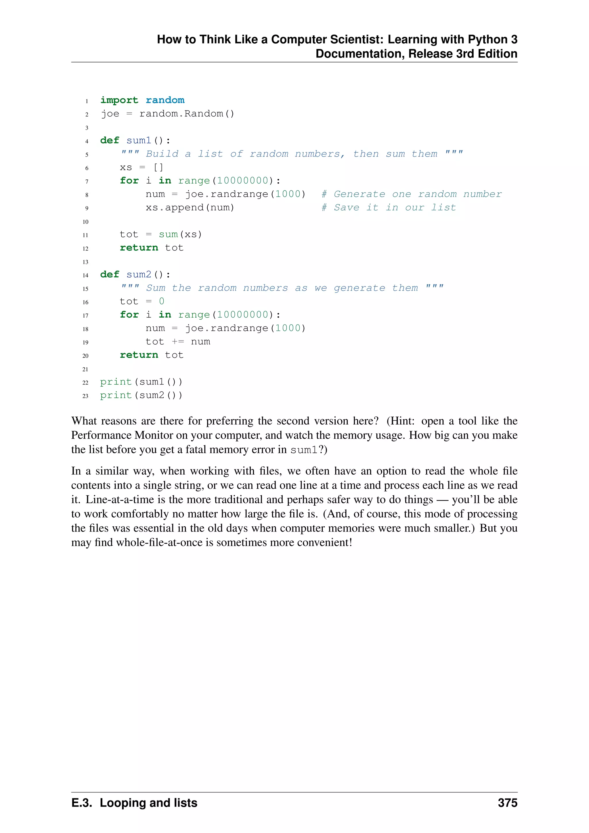 How to Think Like a Computer Scientist: Learning with Python 3
Documentation, Release 3rd Edition
1 import random
2 joe = random.Random()
3
4 def sum1():
5 """ Build a list of random numbers, then sum them """
6 xs = []
7 for i in range(10000000):
8 num = joe.randrange(1000) # Generate one random number
9 xs.append(num) # Save it in our list
10
11 tot = sum(xs)
12 return tot
13
14 def sum2():
15 """ Sum the random numbers as we generate them """
16 tot = 0
17 for i in range(10000000):
18 num = joe.randrange(1000)
19 tot += num
20 return tot
21
22 print(sum1())
23 print(sum2())
What reasons are there for preferring the second version here? (Hint: open a tool like the
Performance Monitor on your computer, and watch the memory usage. How big can you make
the list before you get a fatal memory error in sum1?)
In a similar way, when working with files, we often have an option to read the whole file
contents into a single string, or we can read one line at a time and process each line as we read
it. Line-at-a-time is the more traditional and perhaps safer way to do things — you’ll be able
to work comfortably no matter how large the file is. (And, of course, this mode of processing
the files was essential in the old days when computer memories were much smaller.) But you
may find whole-file-at-once is sometimes more convenient!
E.3. Looping and lists 375
 