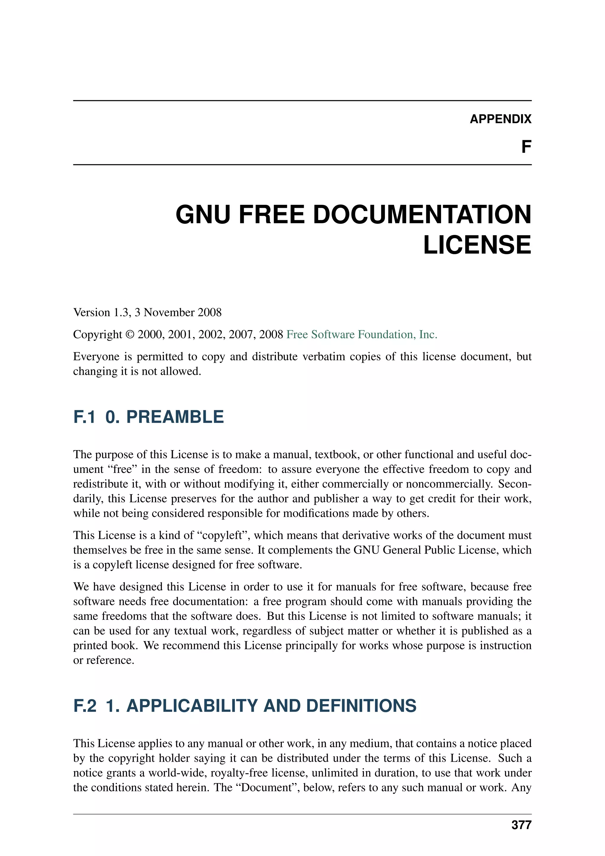 APPENDIX
F
GNU FREE DOCUMENTATION
LICENSE
Version 1.3, 3 November 2008
Copyright © 2000, 2001, 2002, 2007, 2008 Free Software Foundation, Inc.
Everyone is permitted to copy and distribute verbatim copies of this license document, but
changing it is not allowed.
F.1 0. PREAMBLE
The purpose of this License is to make a manual, textbook, or other functional and useful doc-
ument “free” in the sense of freedom: to assure everyone the effective freedom to copy and
redistribute it, with or without modifying it, either commercially or noncommercially. Secon-
darily, this License preserves for the author and publisher a way to get credit for their work,
while not being considered responsible for modifications made by others.
This License is a kind of “copyleft”, which means that derivative works of the document must
themselves be free in the same sense. It complements the GNU General Public License, which
is a copyleft license designed for free software.
We have designed this License in order to use it for manuals for free software, because free
software needs free documentation: a free program should come with manuals providing the
same freedoms that the software does. But this License is not limited to software manuals; it
can be used for any textual work, regardless of subject matter or whether it is published as a
printed book. We recommend this License principally for works whose purpose is instruction
or reference.
F.2 1. APPLICABILITY AND DEFINITIONS
This License applies to any manual or other work, in any medium, that contains a notice placed
by the copyright holder saying it can be distributed under the terms of this License. Such a
notice grants a world-wide, royalty-free license, unlimited in duration, to use that work under
the conditions stated herein. The “Document”, below, refers to any such manual or work. Any
377
 