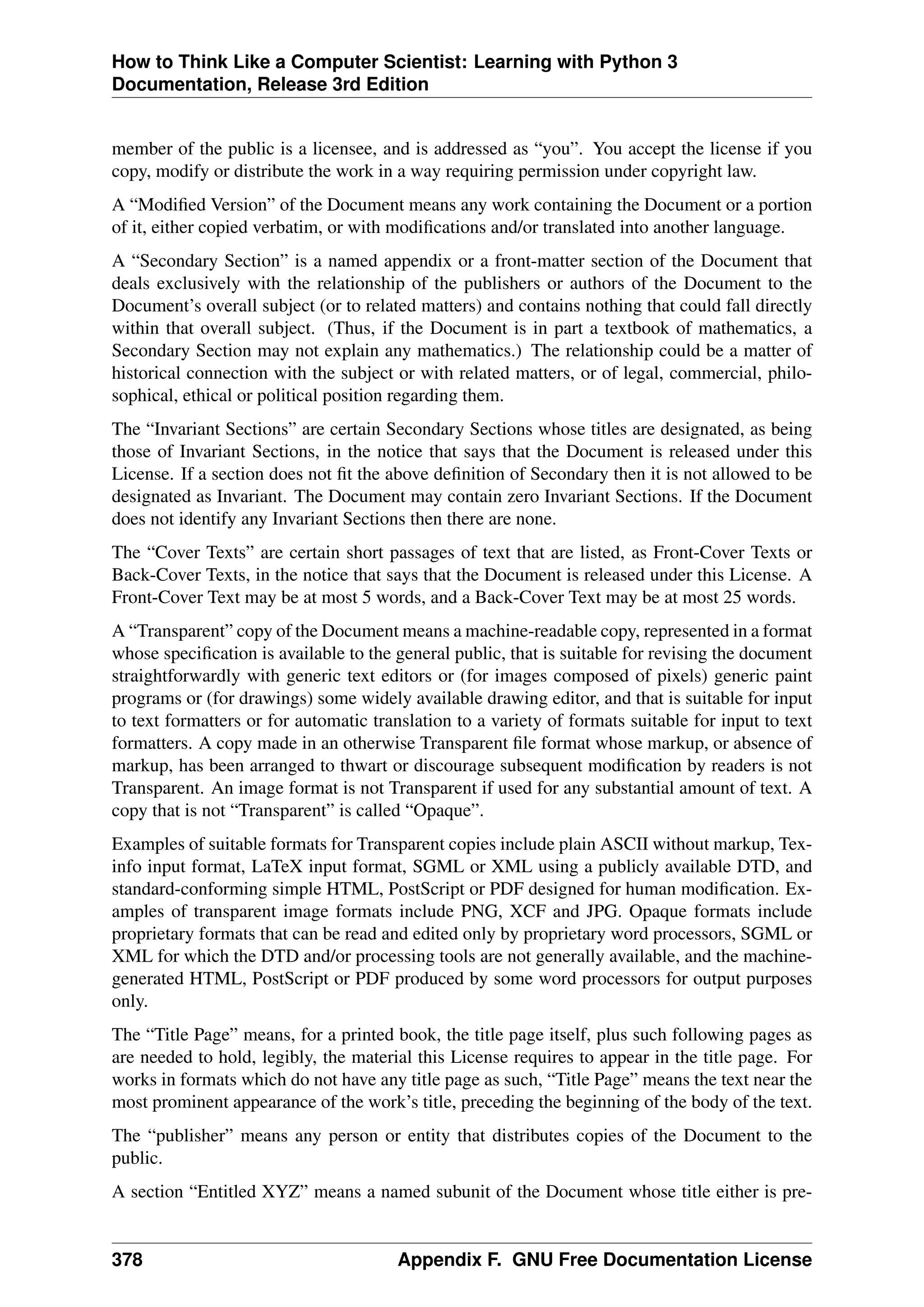 How to Think Like a Computer Scientist: Learning with Python 3
Documentation, Release 3rd Edition
member of the public is a licensee, and is addressed as “you”. You accept the license if you
copy, modify or distribute the work in a way requiring permission under copyright law.
A “Modified Version” of the Document means any work containing the Document or a portion
of it, either copied verbatim, or with modifications and/or translated into another language.
A “Secondary Section” is a named appendix or a front-matter section of the Document that
deals exclusively with the relationship of the publishers or authors of the Document to the
Document’s overall subject (or to related matters) and contains nothing that could fall directly
within that overall subject. (Thus, if the Document is in part a textbook of mathematics, a
Secondary Section may not explain any mathematics.) The relationship could be a matter of
historical connection with the subject or with related matters, or of legal, commercial, philo-
sophical, ethical or political position regarding them.
The “Invariant Sections” are certain Secondary Sections whose titles are designated, as being
those of Invariant Sections, in the notice that says that the Document is released under this
License. If a section does not fit the above definition of Secondary then it is not allowed to be
designated as Invariant. The Document may contain zero Invariant Sections. If the Document
does not identify any Invariant Sections then there are none.
The “Cover Texts” are certain short passages of text that are listed, as Front-Cover Texts or
Back-Cover Texts, in the notice that says that the Document is released under this License. A
Front-Cover Text may be at most 5 words, and a Back-Cover Text may be at most 25 words.
A “Transparent” copy of the Document means a machine-readable copy, represented in a format
whose specification is available to the general public, that is suitable for revising the document
straightforwardly with generic text editors or (for images composed of pixels) generic paint
programs or (for drawings) some widely available drawing editor, and that is suitable for input
to text formatters or for automatic translation to a variety of formats suitable for input to text
formatters. A copy made in an otherwise Transparent file format whose markup, or absence of
markup, has been arranged to thwart or discourage subsequent modification by readers is not
Transparent. An image format is not Transparent if used for any substantial amount of text. A
copy that is not “Transparent” is called “Opaque”.
Examples of suitable formats for Transparent copies include plain ASCII without markup, Tex-
info input format, LaTeX input format, SGML or XML using a publicly available DTD, and
standard-conforming simple HTML, PostScript or PDF designed for human modification. Ex-
amples of transparent image formats include PNG, XCF and JPG. Opaque formats include
proprietary formats that can be read and edited only by proprietary word processors, SGML or
XML for which the DTD and/or processing tools are not generally available, and the machine-
generated HTML, PostScript or PDF produced by some word processors for output purposes
only.
The “Title Page” means, for a printed book, the title page itself, plus such following pages as
are needed to hold, legibly, the material this License requires to appear in the title page. For
works in formats which do not have any title page as such, “Title Page” means the text near the
most prominent appearance of the work’s title, preceding the beginning of the body of the text.
The “publisher” means any person or entity that distributes copies of the Document to the
public.
A section “Entitled XYZ” means a named subunit of the Document whose title either is pre-
378 Appendix F. GNU Free Documentation License
 