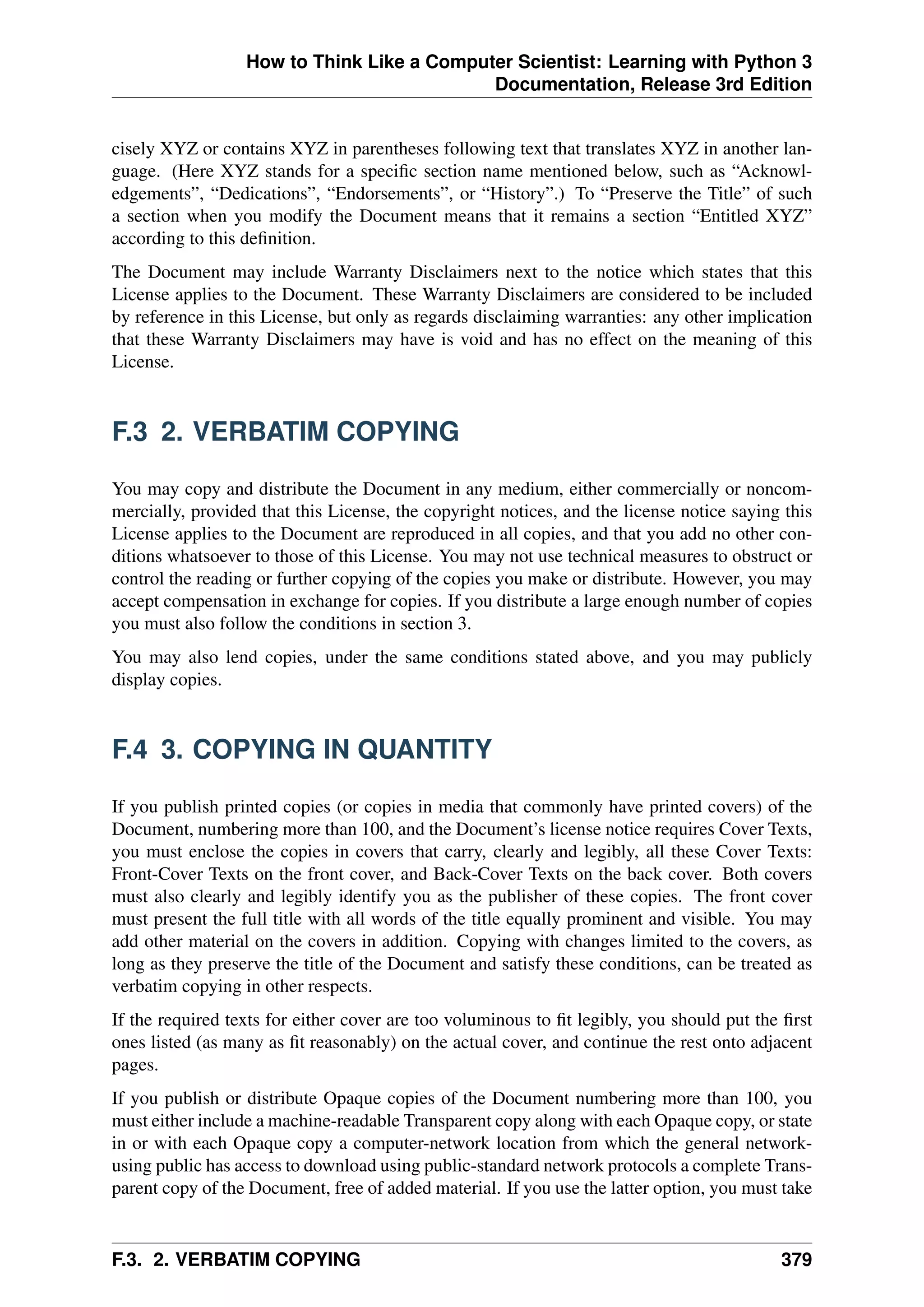 How to Think Like a Computer Scientist: Learning with Python 3
Documentation, Release 3rd Edition
cisely XYZ or contains XYZ in parentheses following text that translates XYZ in another lan-
guage. (Here XYZ stands for a specific section name mentioned below, such as “Acknowl-
edgements”, “Dedications”, “Endorsements”, or “History”.) To “Preserve the Title” of such
a section when you modify the Document means that it remains a section “Entitled XYZ”
according to this definition.
The Document may include Warranty Disclaimers next to the notice which states that this
License applies to the Document. These Warranty Disclaimers are considered to be included
by reference in this License, but only as regards disclaiming warranties: any other implication
that these Warranty Disclaimers may have is void and has no effect on the meaning of this
License.
F.3 2. VERBATIM COPYING
You may copy and distribute the Document in any medium, either commercially or noncom-
mercially, provided that this License, the copyright notices, and the license notice saying this
License applies to the Document are reproduced in all copies, and that you add no other con-
ditions whatsoever to those of this License. You may not use technical measures to obstruct or
control the reading or further copying of the copies you make or distribute. However, you may
accept compensation in exchange for copies. If you distribute a large enough number of copies
you must also follow the conditions in section 3.
You may also lend copies, under the same conditions stated above, and you may publicly
display copies.
F.4 3. COPYING IN QUANTITY
If you publish printed copies (or copies in media that commonly have printed covers) of the
Document, numbering more than 100, and the Document’s license notice requires Cover Texts,
you must enclose the copies in covers that carry, clearly and legibly, all these Cover Texts:
Front-Cover Texts on the front cover, and Back-Cover Texts on the back cover. Both covers
must also clearly and legibly identify you as the publisher of these copies. The front cover
must present the full title with all words of the title equally prominent and visible. You may
add other material on the covers in addition. Copying with changes limited to the covers, as
long as they preserve the title of the Document and satisfy these conditions, can be treated as
verbatim copying in other respects.
If the required texts for either cover are too voluminous to fit legibly, you should put the first
ones listed (as many as fit reasonably) on the actual cover, and continue the rest onto adjacent
pages.
If you publish or distribute Opaque copies of the Document numbering more than 100, you
must either include a machine-readable Transparent copy along with each Opaque copy, or state
in or with each Opaque copy a computer-network location from which the general network-
using public has access to download using public-standard network protocols a complete Trans-
parent copy of the Document, free of added material. If you use the latter option, you must take
F.3. 2. VERBATIM COPYING 379
 