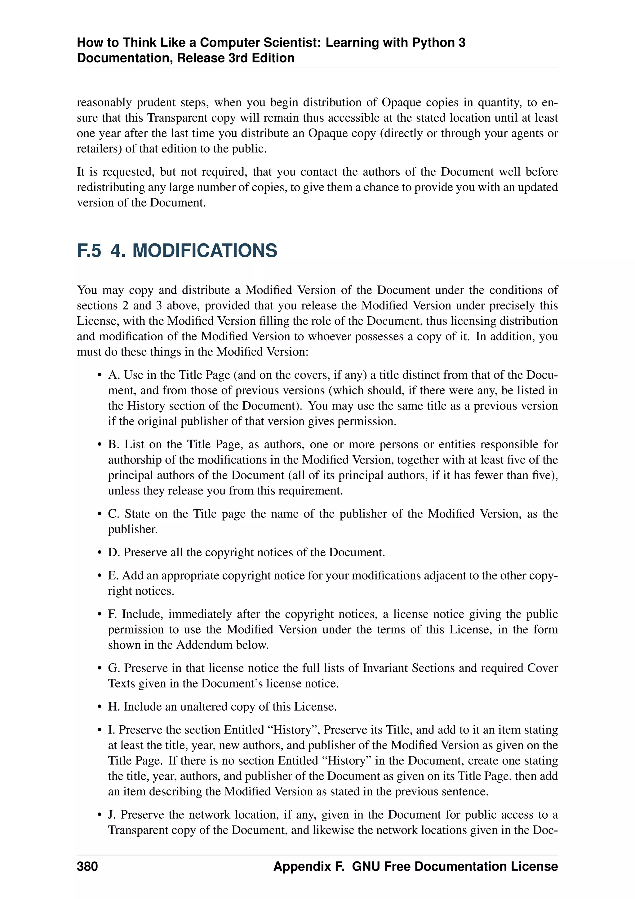 How to Think Like a Computer Scientist: Learning with Python 3
Documentation, Release 3rd Edition
reasonably prudent steps, when you begin distribution of Opaque copies in quantity, to en-
sure that this Transparent copy will remain thus accessible at the stated location until at least
one year after the last time you distribute an Opaque copy (directly or through your agents or
retailers) of that edition to the public.
It is requested, but not required, that you contact the authors of the Document well before
redistributing any large number of copies, to give them a chance to provide you with an updated
version of the Document.
F.5 4. MODIFICATIONS
You may copy and distribute a Modified Version of the Document under the conditions of
sections 2 and 3 above, provided that you release the Modified Version under precisely this
License, with the Modified Version filling the role of the Document, thus licensing distribution
and modification of the Modified Version to whoever possesses a copy of it. In addition, you
must do these things in the Modified Version:
• A. Use in the Title Page (and on the covers, if any) a title distinct from that of the Docu-
ment, and from those of previous versions (which should, if there were any, be listed in
the History section of the Document). You may use the same title as a previous version
if the original publisher of that version gives permission.
• B. List on the Title Page, as authors, one or more persons or entities responsible for
authorship of the modifications in the Modified Version, together with at least five of the
principal authors of the Document (all of its principal authors, if it has fewer than five),
unless they release you from this requirement.
• C. State on the Title page the name of the publisher of the Modified Version, as the
publisher.
• D. Preserve all the copyright notices of the Document.
• E. Add an appropriate copyright notice for your modifications adjacent to the other copy-
right notices.
• F. Include, immediately after the copyright notices, a license notice giving the public
permission to use the Modified Version under the terms of this License, in the form
shown in the Addendum below.
• G. Preserve in that license notice the full lists of Invariant Sections and required Cover
Texts given in the Document’s license notice.
• H. Include an unaltered copy of this License.
• I. Preserve the section Entitled “History”, Preserve its Title, and add to it an item stating
at least the title, year, new authors, and publisher of the Modified Version as given on the
Title Page. If there is no section Entitled “History” in the Document, create one stating
the title, year, authors, and publisher of the Document as given on its Title Page, then add
an item describing the Modified Version as stated in the previous sentence.
• J. Preserve the network location, if any, given in the Document for public access to a
Transparent copy of the Document, and likewise the network locations given in the Doc-
380 Appendix F. GNU Free Documentation License
 