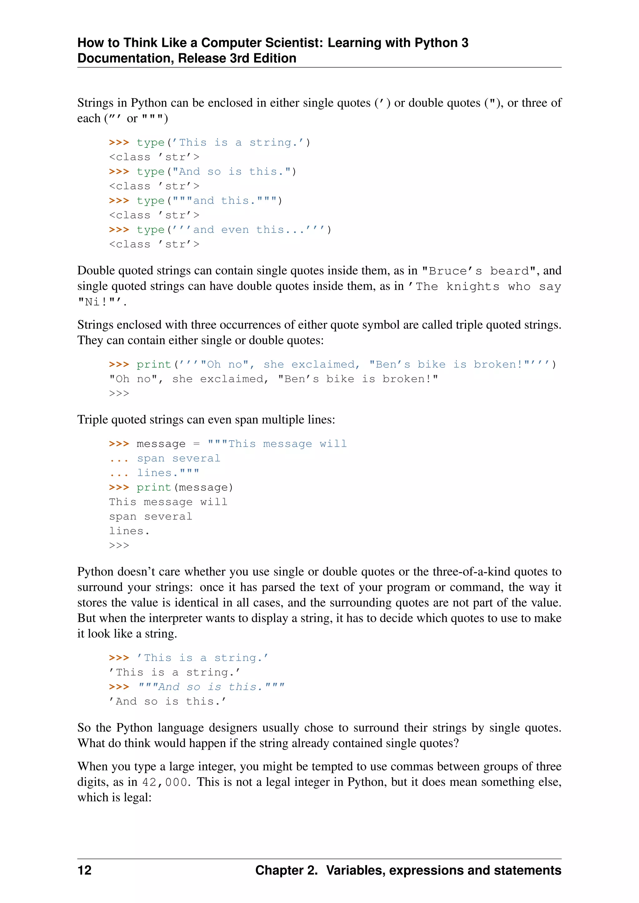 How to Think Like a Computer Scientist: Learning with Python 3
Documentation, Release 3rd Edition
Strings in Python can be enclosed in either single quotes (’) or double quotes ("), or three of
each (”’ or """)
>>> type(’This is a string.’)
<class ’str’>
>>> type("And so is this.")
<class ’str’>
>>> type("""and this.""")
<class ’str’>
>>> type(’’’and even this...’’’)
<class ’str’>
Double quoted strings can contain single quotes inside them, as in "Bruce’s beard", and
single quoted strings can have double quotes inside them, as in ’The knights who say
"Ni!"’.
Strings enclosed with three occurrences of either quote symbol are called triple quoted strings.
They can contain either single or double quotes:
>>> print(’’’"Oh no", she exclaimed, "Ben’s bike is broken!"’’’)
"Oh no", she exclaimed, "Ben’s bike is broken!"
>>>
Triple quoted strings can even span multiple lines:
>>> message = """This message will
... span several
... lines."""
>>> print(message)
This message will
span several
lines.
>>>
Python doesn’t care whether you use single or double quotes or the three-of-a-kind quotes to
surround your strings: once it has parsed the text of your program or command, the way it
stores the value is identical in all cases, and the surrounding quotes are not part of the value.
But when the interpreter wants to display a string, it has to decide which quotes to use to make
it look like a string.
>>> ’This is a string.’
’This is a string.’
>>> """And so is this."""
’And so is this.’
So the Python language designers usually chose to surround their strings by single quotes.
What do think would happen if the string already contained single quotes?
When you type a large integer, you might be tempted to use commas between groups of three
digits, as in 42,000. This is not a legal integer in Python, but it does mean something else,
which is legal:
12 Chapter 2. Variables, expressions and statements
 