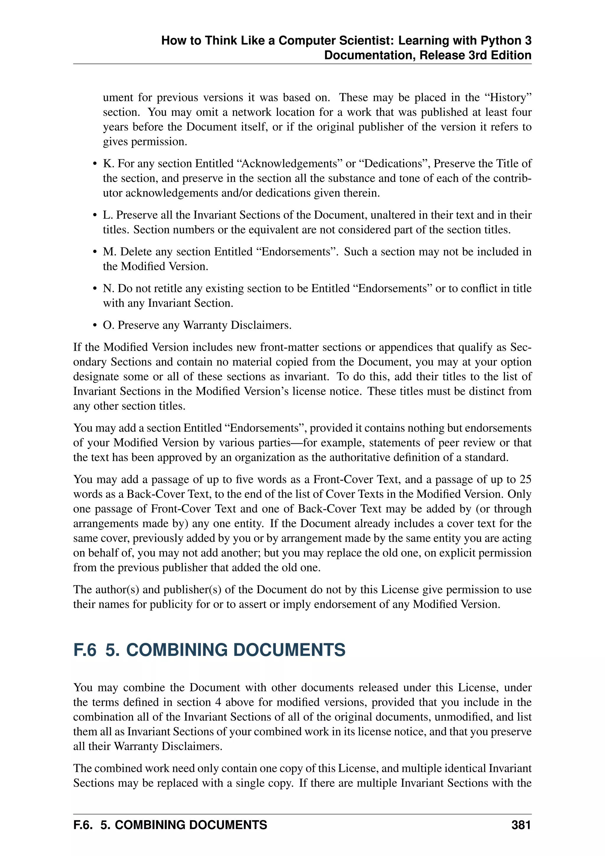 How to Think Like a Computer Scientist: Learning with Python 3
Documentation, Release 3rd Edition
ument for previous versions it was based on. These may be placed in the “History”
section. You may omit a network location for a work that was published at least four
years before the Document itself, or if the original publisher of the version it refers to
gives permission.
• K. For any section Entitled “Acknowledgements” or “Dedications”, Preserve the Title of
the section, and preserve in the section all the substance and tone of each of the contrib-
utor acknowledgements and/or dedications given therein.
• L. Preserve all the Invariant Sections of the Document, unaltered in their text and in their
titles. Section numbers or the equivalent are not considered part of the section titles.
• M. Delete any section Entitled “Endorsements”. Such a section may not be included in
the Modified Version.
• N. Do not retitle any existing section to be Entitled “Endorsements” or to conflict in title
with any Invariant Section.
• O. Preserve any Warranty Disclaimers.
If the Modified Version includes new front-matter sections or appendices that qualify as Sec-
ondary Sections and contain no material copied from the Document, you may at your option
designate some or all of these sections as invariant. To do this, add their titles to the list of
Invariant Sections in the Modified Version’s license notice. These titles must be distinct from
any other section titles.
You may add a section Entitled “Endorsements”, provided it contains nothing but endorsements
of your Modified Version by various parties—for example, statements of peer review or that
the text has been approved by an organization as the authoritative definition of a standard.
You may add a passage of up to five words as a Front-Cover Text, and a passage of up to 25
words as a Back-Cover Text, to the end of the list of Cover Texts in the Modified Version. Only
one passage of Front-Cover Text and one of Back-Cover Text may be added by (or through
arrangements made by) any one entity. If the Document already includes a cover text for the
same cover, previously added by you or by arrangement made by the same entity you are acting
on behalf of, you may not add another; but you may replace the old one, on explicit permission
from the previous publisher that added the old one.
The author(s) and publisher(s) of the Document do not by this License give permission to use
their names for publicity for or to assert or imply endorsement of any Modified Version.
F.6 5. COMBINING DOCUMENTS
You may combine the Document with other documents released under this License, under
the terms defined in section 4 above for modified versions, provided that you include in the
combination all of the Invariant Sections of all of the original documents, unmodified, and list
them all as Invariant Sections of your combined work in its license notice, and that you preserve
all their Warranty Disclaimers.
The combined work need only contain one copy of this License, and multiple identical Invariant
Sections may be replaced with a single copy. If there are multiple Invariant Sections with the
F.6. 5. COMBINING DOCUMENTS 381
 