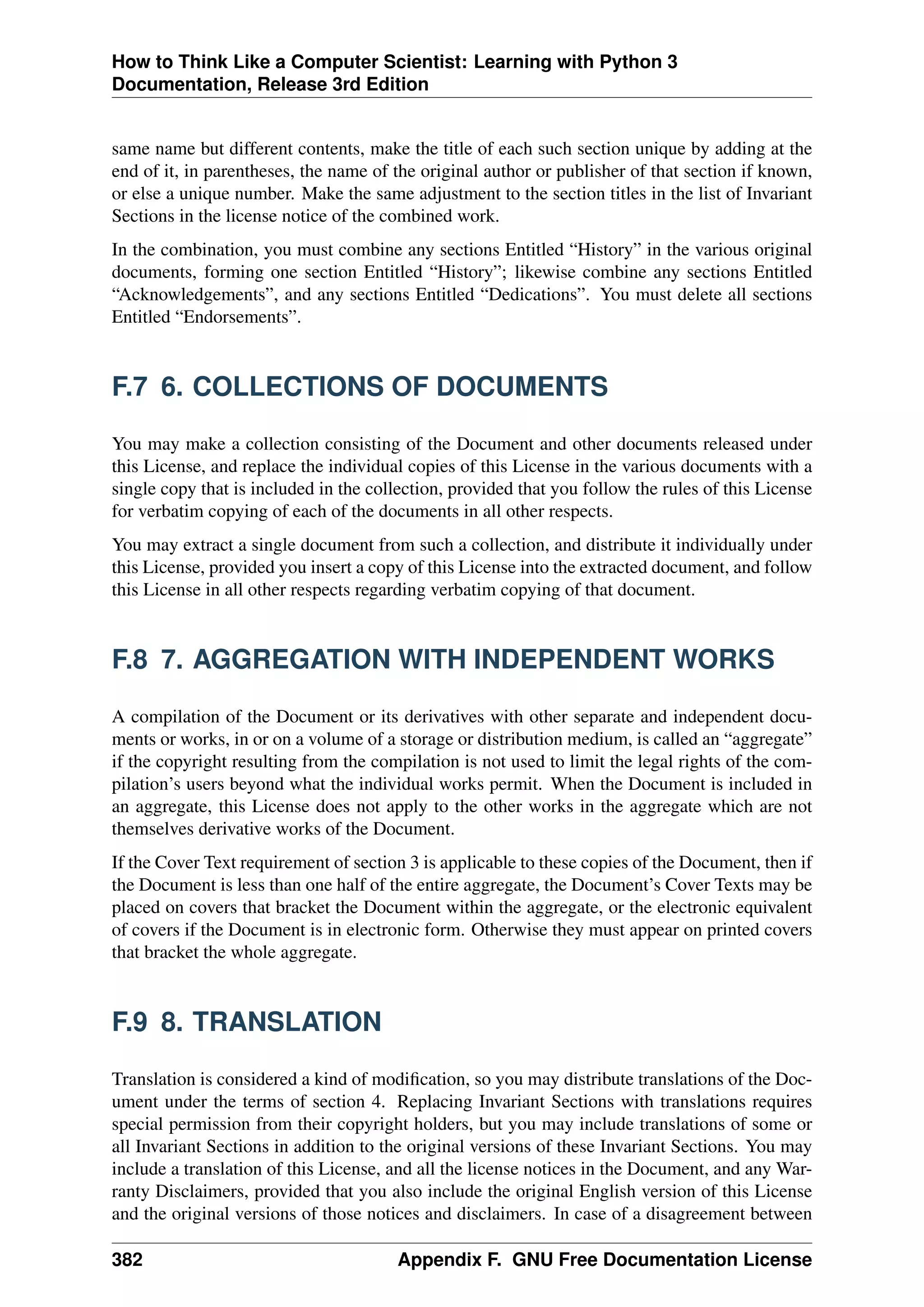 How to Think Like a Computer Scientist: Learning with Python 3
Documentation, Release 3rd Edition
same name but different contents, make the title of each such section unique by adding at the
end of it, in parentheses, the name of the original author or publisher of that section if known,
or else a unique number. Make the same adjustment to the section titles in the list of Invariant
Sections in the license notice of the combined work.
In the combination, you must combine any sections Entitled “History” in the various original
documents, forming one section Entitled “History”; likewise combine any sections Entitled
“Acknowledgements”, and any sections Entitled “Dedications”. You must delete all sections
Entitled “Endorsements”.
F.7 6. COLLECTIONS OF DOCUMENTS
You may make a collection consisting of the Document and other documents released under
this License, and replace the individual copies of this License in the various documents with a
single copy that is included in the collection, provided that you follow the rules of this License
for verbatim copying of each of the documents in all other respects.
You may extract a single document from such a collection, and distribute it individually under
this License, provided you insert a copy of this License into the extracted document, and follow
this License in all other respects regarding verbatim copying of that document.
F.8 7. AGGREGATION WITH INDEPENDENT WORKS
A compilation of the Document or its derivatives with other separate and independent docu-
ments or works, in or on a volume of a storage or distribution medium, is called an “aggregate”
if the copyright resulting from the compilation is not used to limit the legal rights of the com-
pilation’s users beyond what the individual works permit. When the Document is included in
an aggregate, this License does not apply to the other works in the aggregate which are not
themselves derivative works of the Document.
If the Cover Text requirement of section 3 is applicable to these copies of the Document, then if
the Document is less than one half of the entire aggregate, the Document’s Cover Texts may be
placed on covers that bracket the Document within the aggregate, or the electronic equivalent
of covers if the Document is in electronic form. Otherwise they must appear on printed covers
that bracket the whole aggregate.
F.9 8. TRANSLATION
Translation is considered a kind of modification, so you may distribute translations of the Doc-
ument under the terms of section 4. Replacing Invariant Sections with translations requires
special permission from their copyright holders, but you may include translations of some or
all Invariant Sections in addition to the original versions of these Invariant Sections. You may
include a translation of this License, and all the license notices in the Document, and any War-
ranty Disclaimers, provided that you also include the original English version of this License
and the original versions of those notices and disclaimers. In case of a disagreement between
382 Appendix F. GNU Free Documentation License
 