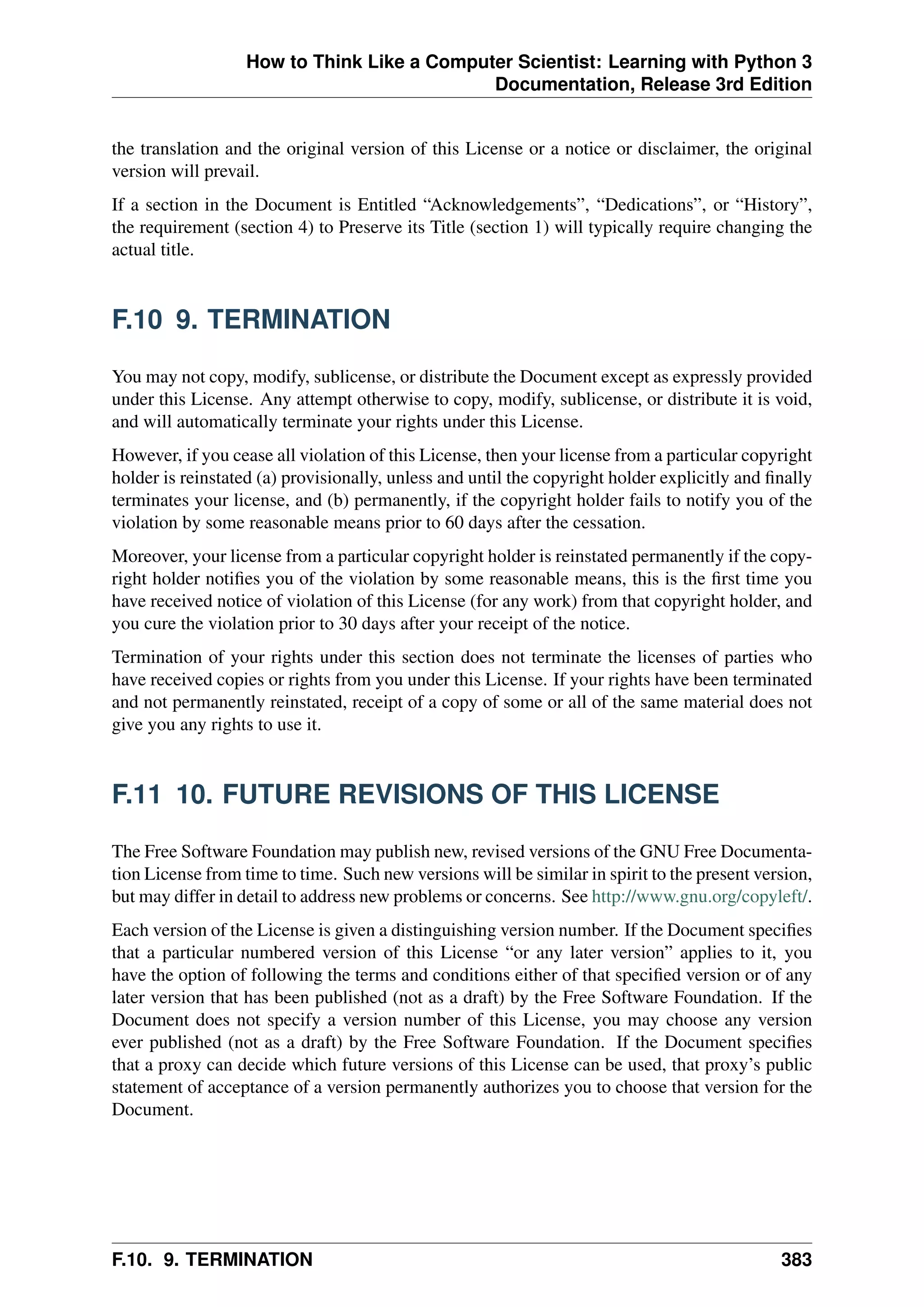 How to Think Like a Computer Scientist: Learning with Python 3
Documentation, Release 3rd Edition
the translation and the original version of this License or a notice or disclaimer, the original
version will prevail.
If a section in the Document is Entitled “Acknowledgements”, “Dedications”, or “History”,
the requirement (section 4) to Preserve its Title (section 1) will typically require changing the
actual title.
F.10 9. TERMINATION
You may not copy, modify, sublicense, or distribute the Document except as expressly provided
under this License. Any attempt otherwise to copy, modify, sublicense, or distribute it is void,
and will automatically terminate your rights under this License.
However, if you cease all violation of this License, then your license from a particular copyright
holder is reinstated (a) provisionally, unless and until the copyright holder explicitly and finally
terminates your license, and (b) permanently, if the copyright holder fails to notify you of the
violation by some reasonable means prior to 60 days after the cessation.
Moreover, your license from a particular copyright holder is reinstated permanently if the copy-
right holder notifies you of the violation by some reasonable means, this is the first time you
have received notice of violation of this License (for any work) from that copyright holder, and
you cure the violation prior to 30 days after your receipt of the notice.
Termination of your rights under this section does not terminate the licenses of parties who
have received copies or rights from you under this License. If your rights have been terminated
and not permanently reinstated, receipt of a copy of some or all of the same material does not
give you any rights to use it.
F.11 10. FUTURE REVISIONS OF THIS LICENSE
The Free Software Foundation may publish new, revised versions of the GNU Free Documenta-
tion License from time to time. Such new versions will be similar in spirit to the present version,
but may differ in detail to address new problems or concerns. See http://www.gnu.org/copyleft/.
Each version of the License is given a distinguishing version number. If the Document specifies
that a particular numbered version of this License “or any later version” applies to it, you
have the option of following the terms and conditions either of that specified version or of any
later version that has been published (not as a draft) by the Free Software Foundation. If the
Document does not specify a version number of this License, you may choose any version
ever published (not as a draft) by the Free Software Foundation. If the Document specifies
that a proxy can decide which future versions of this License can be used, that proxy’s public
statement of acceptance of a version permanently authorizes you to choose that version for the
Document.
F.10. 9. TERMINATION 383
 