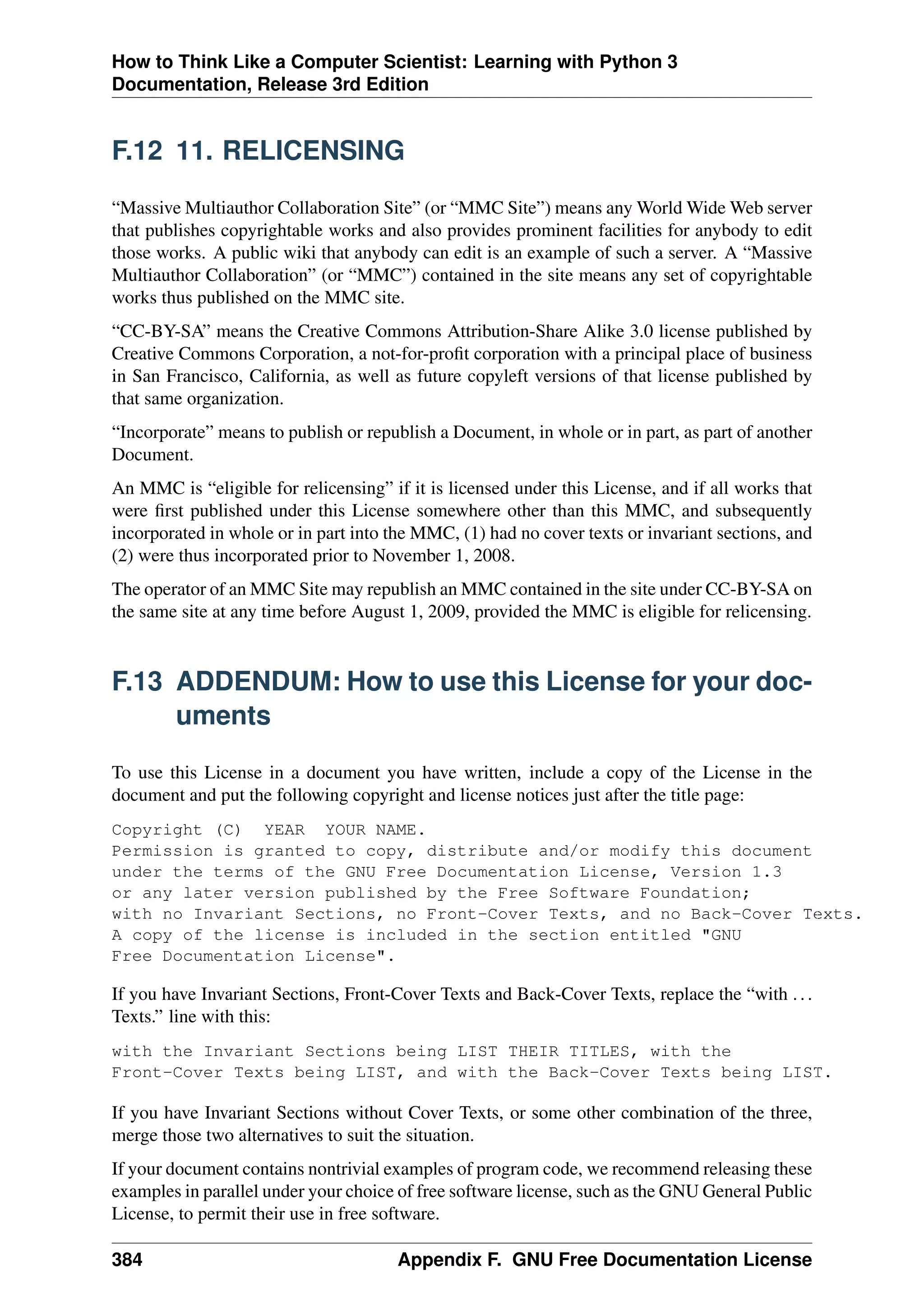 How to Think Like a Computer Scientist: Learning with Python 3
Documentation, Release 3rd Edition
F.12 11. RELICENSING
“Massive Multiauthor Collaboration Site” (or “MMC Site”) means any World Wide Web server
that publishes copyrightable works and also provides prominent facilities for anybody to edit
those works. A public wiki that anybody can edit is an example of such a server. A “Massive
Multiauthor Collaboration” (or “MMC”) contained in the site means any set of copyrightable
works thus published on the MMC site.
“CC-BY-SA” means the Creative Commons Attribution-Share Alike 3.0 license published by
Creative Commons Corporation, a not-for-profit corporation with a principal place of business
in San Francisco, California, as well as future copyleft versions of that license published by
that same organization.
“Incorporate” means to publish or republish a Document, in whole or in part, as part of another
Document.
An MMC is “eligible for relicensing” if it is licensed under this License, and if all works that
were first published under this License somewhere other than this MMC, and subsequently
incorporated in whole or in part into the MMC, (1) had no cover texts or invariant sections, and
(2) were thus incorporated prior to November 1, 2008.
The operator of an MMC Site may republish an MMC contained in the site under CC-BY-SA on
the same site at any time before August 1, 2009, provided the MMC is eligible for relicensing.
F.13 ADDENDUM: How to use this License for your doc-
uments
To use this License in a document you have written, include a copy of the License in the
document and put the following copyright and license notices just after the title page:
Copyright (C) YEAR YOUR NAME.
Permission is granted to copy, distribute and/or modify this document
under the terms of the GNU Free Documentation License, Version 1.3
or any later version published by the Free Software Foundation;
with no Invariant Sections, no Front-Cover Texts, and no Back-Cover Texts.
A copy of the license is included in the section entitled "GNU
Free Documentation License".
If you have Invariant Sections, Front-Cover Texts and Back-Cover Texts, replace the “with ...
Texts.” line with this:
with the Invariant Sections being LIST THEIR TITLES, with the
Front-Cover Texts being LIST, and with the Back-Cover Texts being LIST.
If you have Invariant Sections without Cover Texts, or some other combination of the three,
merge those two alternatives to suit the situation.
If your document contains nontrivial examples of program code, we recommend releasing these
examples in parallel under your choice of free software license, such as the GNU General Public
License, to permit their use in free software.
384 Appendix F. GNU Free Documentation License
 