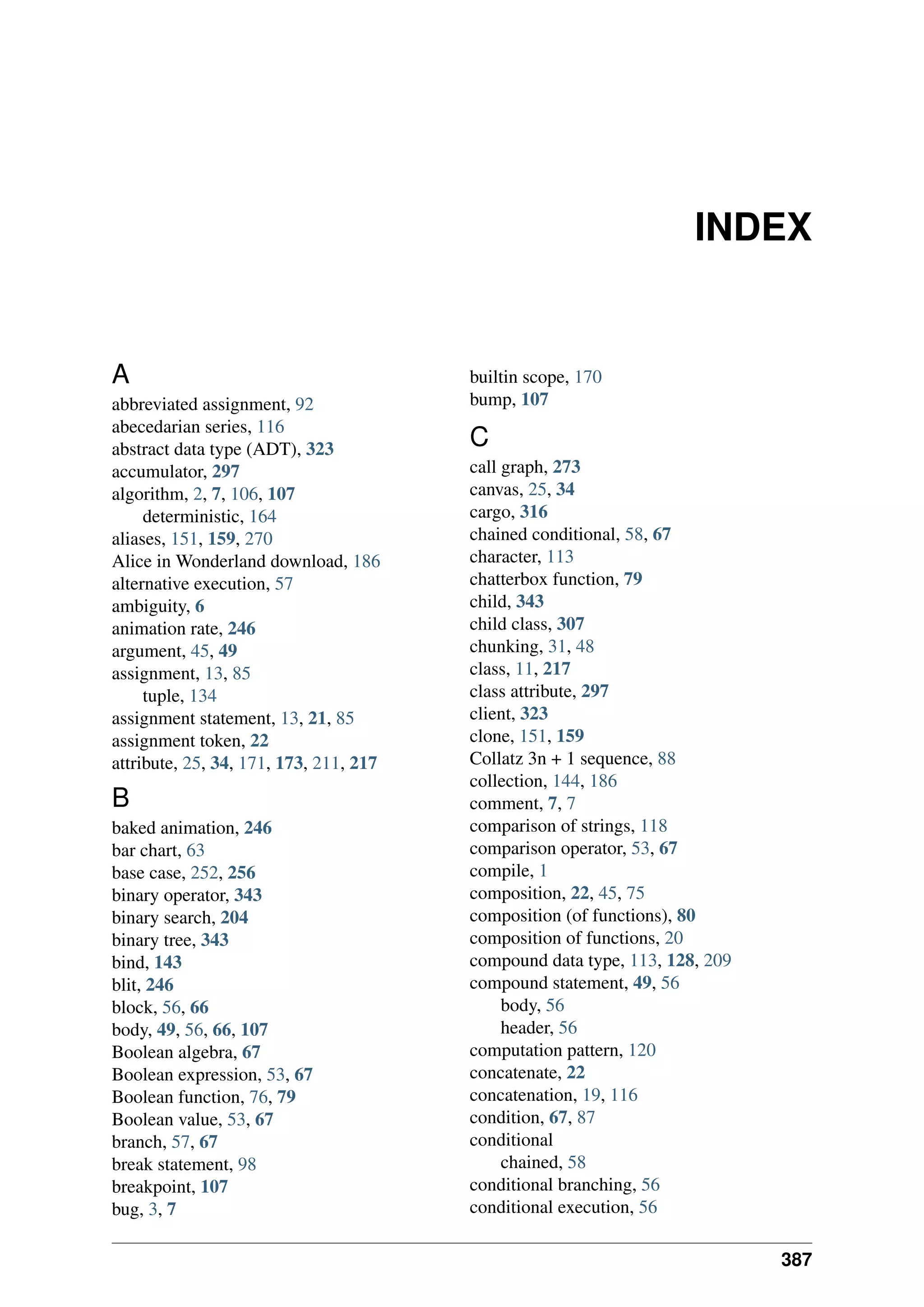 INDEX
A
abbreviated assignment, 92
abecedarian series, 116
abstract data type (ADT), 323
accumulator, 297
algorithm, 2, 7, 106, 107
deterministic, 164
aliases, 151, 159, 270
Alice in Wonderland download, 186
alternative execution, 57
ambiguity, 6
animation rate, 246
argument, 45, 49
assignment, 13, 85
tuple, 134
assignment statement, 13, 21, 85
assignment token, 22
attribute, 25, 34, 171, 173, 211, 217
B
baked animation, 246
bar chart, 63
base case, 252, 256
binary operator, 343
binary search, 204
binary tree, 343
bind, 143
blit, 246
block, 56, 66
body, 49, 56, 66, 107
Boolean algebra, 67
Boolean expression, 53, 67
Boolean function, 76, 79
Boolean value, 53, 67
branch, 57, 67
break statement, 98
breakpoint, 107
bug, 3, 7
builtin scope, 170
bump, 107
C
call graph, 273
canvas, 25, 34
cargo, 316
chained conditional, 58, 67
character, 113
chatterbox function, 79
child, 343
child class, 307
chunking, 31, 48
class, 11, 217
class attribute, 297
client, 323
clone, 151, 159
Collatz 3n + 1 sequence, 88
collection, 144, 186
comment, 7, 7
comparison of strings, 118
comparison operator, 53, 67
compile, 1
composition, 22, 45, 75
composition (of functions), 80
composition of functions, 20
compound data type, 113, 128, 209
compound statement, 49, 56
body, 56
header, 56
computation pattern, 120
concatenate, 22
concatenation, 19, 116
condition, 67, 87
conditional
chained, 58
conditional branching, 56
conditional execution, 56
387
 