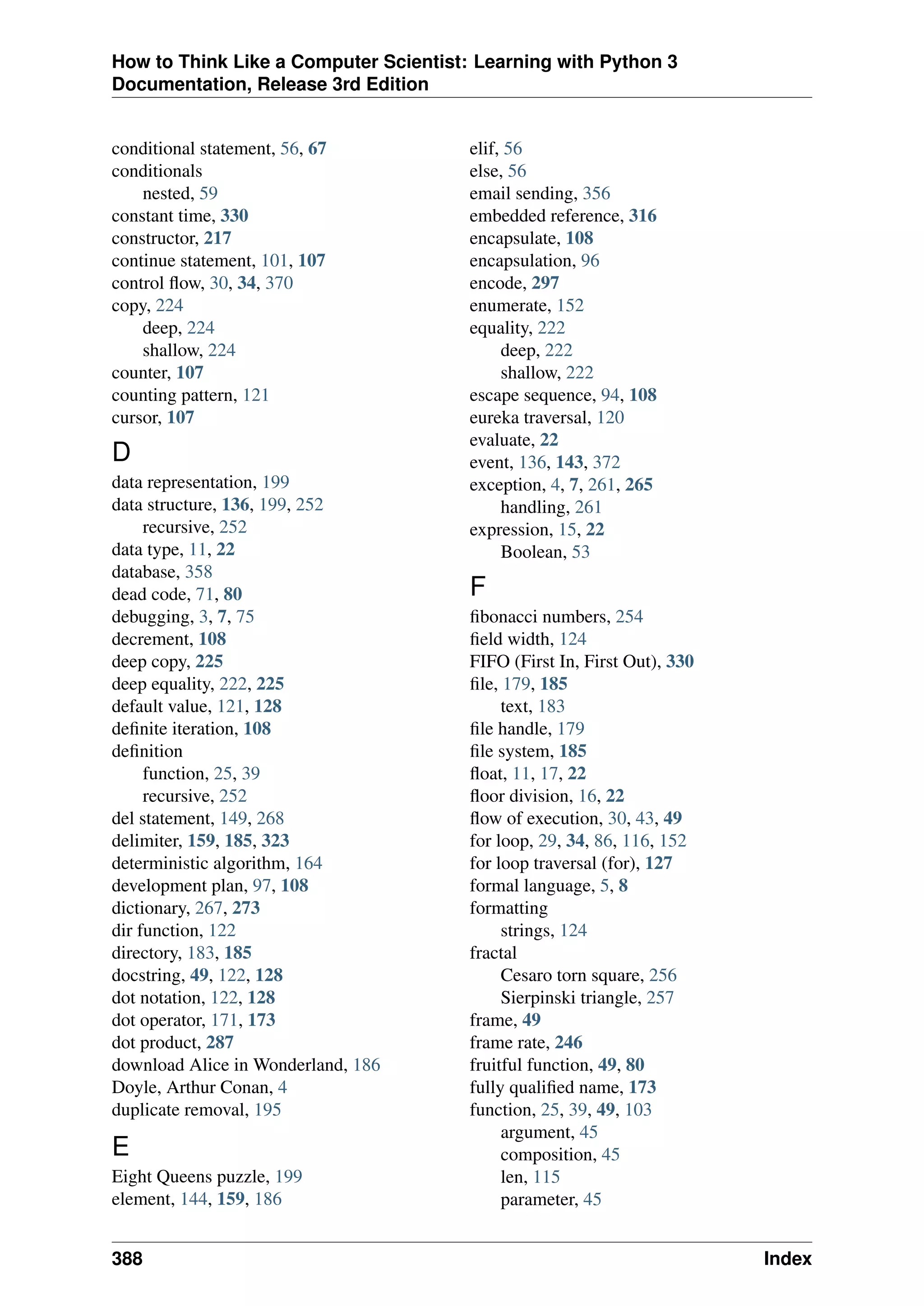 How to Think Like a Computer Scientist: Learning with Python 3
Documentation, Release 3rd Edition
conditional statement, 56, 67
conditionals
nested, 59
constant time, 330
constructor, 217
continue statement, 101, 107
control flow, 30, 34, 370
copy, 224
deep, 224
shallow, 224
counter, 107
counting pattern, 121
cursor, 107
D
data representation, 199
data structure, 136, 199, 252
recursive, 252
data type, 11, 22
database, 358
dead code, 71, 80
debugging, 3, 7, 75
decrement, 108
deep copy, 225
deep equality, 222, 225
default value, 121, 128
definite iteration, 108
definition
function, 25, 39
recursive, 252
del statement, 149, 268
delimiter, 159, 185, 323
deterministic algorithm, 164
development plan, 97, 108
dictionary, 267, 273
dir function, 122
directory, 183, 185
docstring, 49, 122, 128
dot notation, 122, 128
dot operator, 171, 173
dot product, 287
download Alice in Wonderland, 186
Doyle, Arthur Conan, 4
duplicate removal, 195
E
Eight Queens puzzle, 199
element, 144, 159, 186
elif, 56
else, 56
email sending, 356
embedded reference, 316
encapsulate, 108
encapsulation, 96
encode, 297
enumerate, 152
equality, 222
deep, 222
shallow, 222
escape sequence, 94, 108
eureka traversal, 120
evaluate, 22
event, 136, 143, 372
exception, 4, 7, 261, 265
handling, 261
expression, 15, 22
Boolean, 53
F
fibonacci numbers, 254
field width, 124
FIFO (First In, First Out), 330
file, 179, 185
text, 183
file handle, 179
file system, 185
float, 11, 17, 22
floor division, 16, 22
flow of execution, 30, 43, 49
for loop, 29, 34, 86, 116, 152
for loop traversal (for), 127
formal language, 5, 8
formatting
strings, 124
fractal
Cesaro torn square, 256
Sierpinski triangle, 257
frame, 49
frame rate, 246
fruitful function, 49, 80
fully qualified name, 173
function, 25, 39, 49, 103
argument, 45
composition, 45
len, 115
parameter, 45
388 Index
 