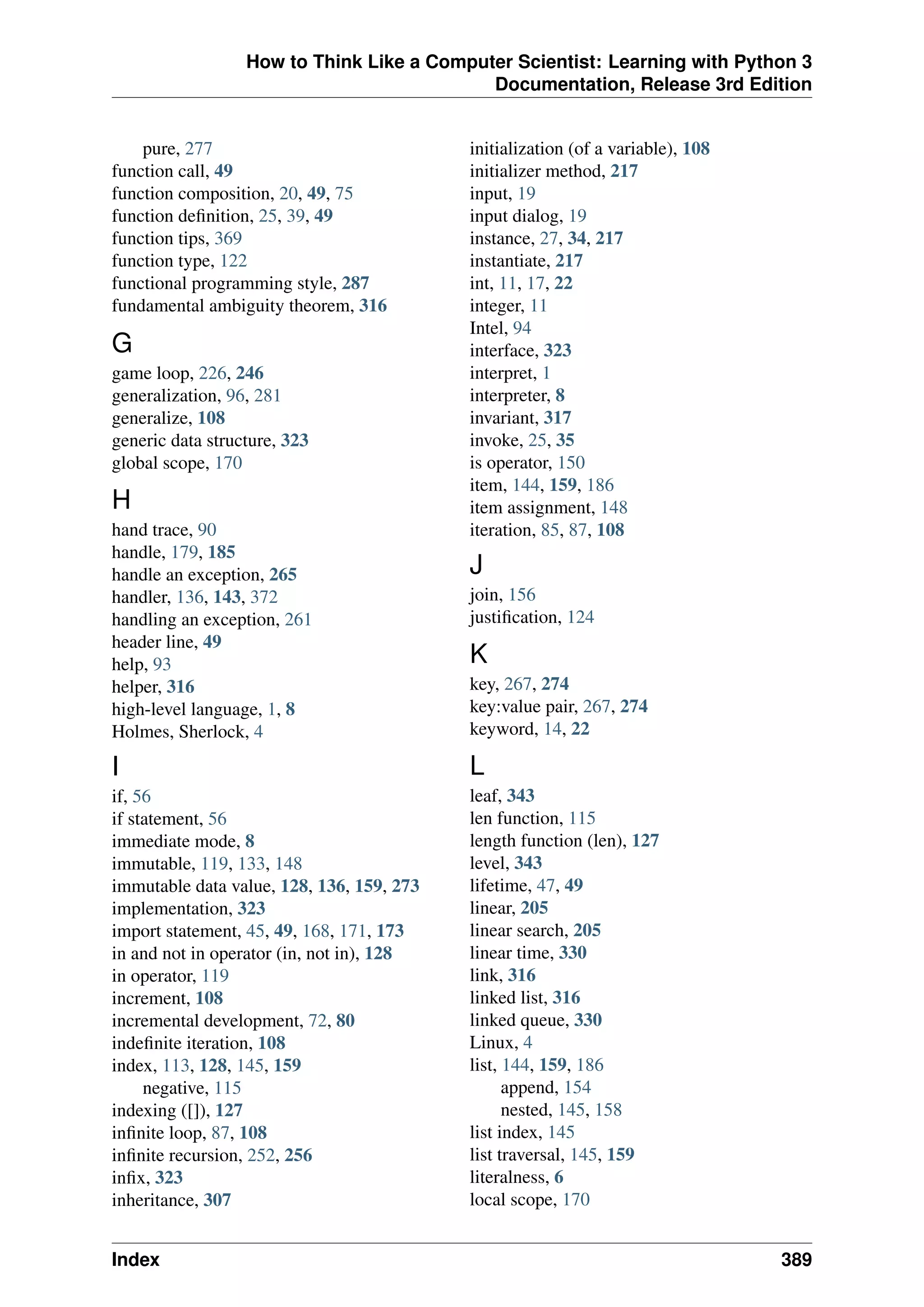 How to Think Like a Computer Scientist: Learning with Python 3
Documentation, Release 3rd Edition
pure, 277
function call, 49
function composition, 20, 49, 75
function definition, 25, 39, 49
function tips, 369
function type, 122
functional programming style, 287
fundamental ambiguity theorem, 316
G
game loop, 226, 246
generalization, 96, 281
generalize, 108
generic data structure, 323
global scope, 170
H
hand trace, 90
handle, 179, 185
handle an exception, 265
handler, 136, 143, 372
handling an exception, 261
header line, 49
help, 93
helper, 316
high-level language, 1, 8
Holmes, Sherlock, 4
I
if, 56
if statement, 56
immediate mode, 8
immutable, 119, 133, 148
immutable data value, 128, 136, 159, 273
implementation, 323
import statement, 45, 49, 168, 171, 173
in and not in operator (in, not in), 128
in operator, 119
increment, 108
incremental development, 72, 80
indefinite iteration, 108
index, 113, 128, 145, 159
negative, 115
indexing ([]), 127
infinite loop, 87, 108
infinite recursion, 252, 256
infix, 323
inheritance, 307
initialization (of a variable), 108
initializer method, 217
input, 19
input dialog, 19
instance, 27, 34, 217
instantiate, 217
int, 11, 17, 22
integer, 11
Intel, 94
interface, 323
interpret, 1
interpreter, 8
invariant, 317
invoke, 25, 35
is operator, 150
item, 144, 159, 186
item assignment, 148
iteration, 85, 87, 108
J
join, 156
justification, 124
K
key, 267, 274
key:value pair, 267, 274
keyword, 14, 22
L
leaf, 343
len function, 115
length function (len), 127
level, 343
lifetime, 47, 49
linear, 205
linear search, 205
linear time, 330
link, 316
linked list, 316
linked queue, 330
Linux, 4
list, 144, 159, 186
append, 154
nested, 145, 158
list index, 145
list traversal, 145, 159
literalness, 6
local scope, 170
Index 389
 