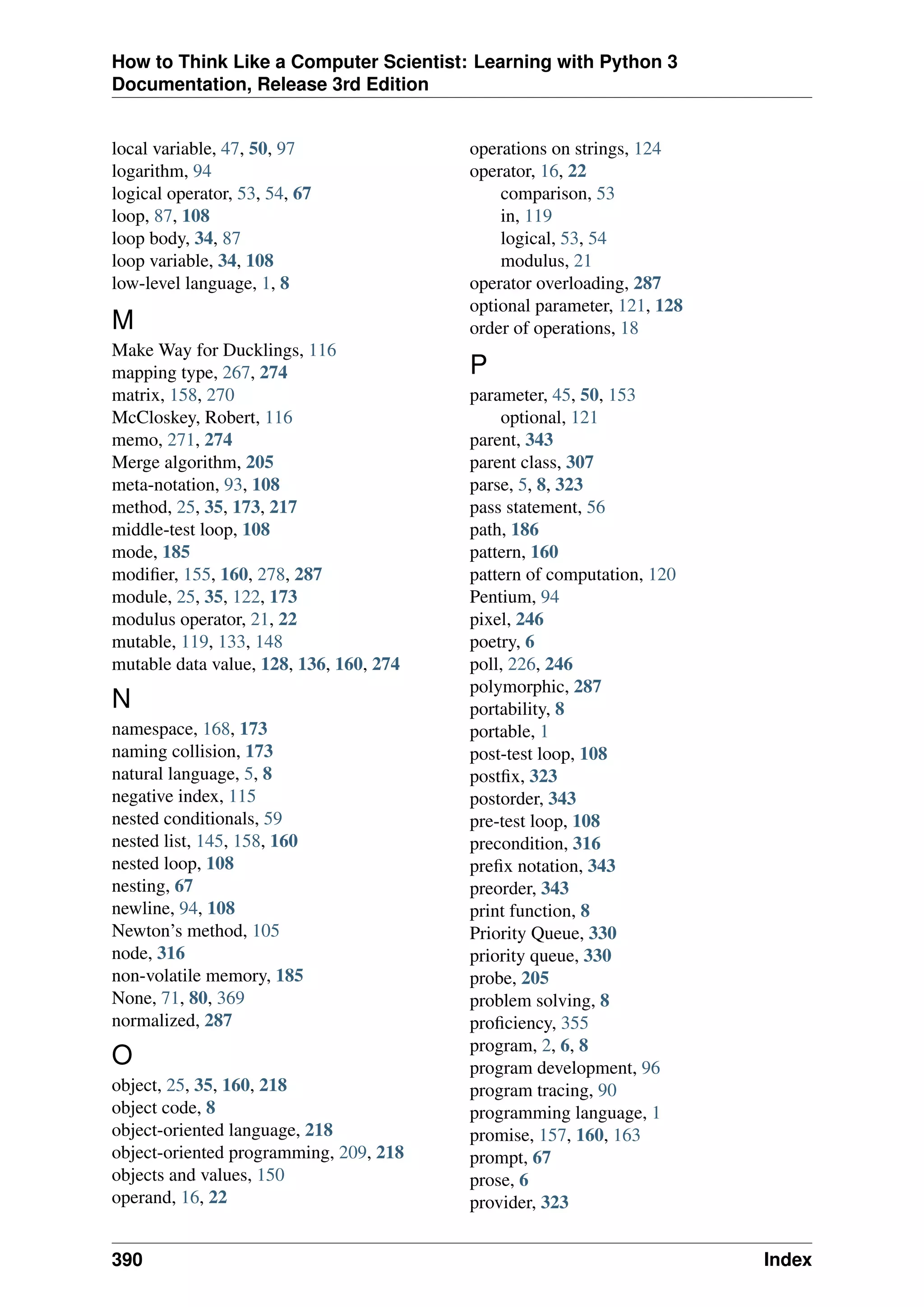 How to Think Like a Computer Scientist: Learning with Python 3
Documentation, Release 3rd Edition
local variable, 47, 50, 97
logarithm, 94
logical operator, 53, 54, 67
loop, 87, 108
loop body, 34, 87
loop variable, 34, 108
low-level language, 1, 8
M
Make Way for Ducklings, 116
mapping type, 267, 274
matrix, 158, 270
McCloskey, Robert, 116
memo, 271, 274
Merge algorithm, 205
meta-notation, 93, 108
method, 25, 35, 173, 217
middle-test loop, 108
mode, 185
modifier, 155, 160, 278, 287
module, 25, 35, 122, 173
modulus operator, 21, 22
mutable, 119, 133, 148
mutable data value, 128, 136, 160, 274
N
namespace, 168, 173
naming collision, 173
natural language, 5, 8
negative index, 115
nested conditionals, 59
nested list, 145, 158, 160
nested loop, 108
nesting, 67
newline, 94, 108
Newton’s method, 105
node, 316
non-volatile memory, 185
None, 71, 80, 369
normalized, 287
O
object, 25, 35, 160, 218
object code, 8
object-oriented language, 218
object-oriented programming, 209, 218
objects and values, 150
operand, 16, 22
operations on strings, 124
operator, 16, 22
comparison, 53
in, 119
logical, 53, 54
modulus, 21
operator overloading, 287
optional parameter, 121, 128
order of operations, 18
P
parameter, 45, 50, 153
optional, 121
parent, 343
parent class, 307
parse, 5, 8, 323
pass statement, 56
path, 186
pattern, 160
pattern of computation, 120
Pentium, 94
pixel, 246
poetry, 6
poll, 226, 246
polymorphic, 287
portability, 8
portable, 1
post-test loop, 108
postfix, 323
postorder, 343
pre-test loop, 108
precondition, 316
prefix notation, 343
preorder, 343
print function, 8
Priority Queue, 330
priority queue, 330
probe, 205
problem solving, 8
proficiency, 355
program, 2, 6, 8
program development, 96
program tracing, 90
programming language, 1
promise, 157, 160, 163
prompt, 67
prose, 6
provider, 323
390 Index
 